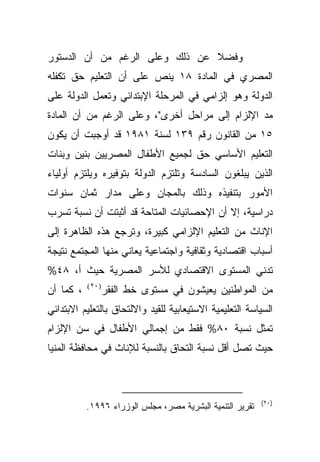 ‫ﻭﻓﻀﻼ ﻋﻥ ﺫﻟﻙ ﻭﻋﻠﻰ ﺍﻟﺭﻏﻡ ﻤﻥ ﺃﻥ ﺍﻟﺩﺴﺘﻭﺭ‬
                                ‫ﹰ‬
‫ﺍﻟﻤﺼﺭﻱ ﻓﻲ ﺍﻟﻤﺎﺩﺓ ٨١ ﻴﻨﺹ ﻋﻠﻰ ﺃﻥ ﺍﻟﺘﻌﻠﻴﻡ ﺤﻕ ﺘﻜﻔﻠﻪ‬
‫ﺍﻟﺩﻭﻟﺔ ﻭﻫﻭ ﺇﻟﺯﺍﻤﻲ ﻓﻲ ﺍﻟﻤﺭﺤﻠﺔ ﺍﻹﺒﺘﺩﺍﺌﻲ ﻭﺘﻌﻤل ﺍﻟﺩﻭﻟﺔ ﻋﻠﻰ‬
‫ﻤﺩ ﺍﻹﻟﺯﺍﻡ ﺇﻟﻰ ﻤﺭﺍﺤل ﺃﺨﺭﻯ"، ﻭﻋﻠﻰ ﺍﻟﺭﻏﻡ ﻤﻥ ﺃﻥ ﺍﻟﻤﺎﺩﺓ‬
‫٥١ ﻤﻥ ﺍﻟﻘﺎﻨﻭﻥ ﺭﻗﻡ ٩٣١ ﻟﺴﻨﺔ ١٨٩١ ﻗﺩ ﺃﻭﺠﺒﺕ ﺃﻥ ﻴﻜﻭﻥ‬
‫ﺍﻟﺘﻌﻠﻴﻡ ﺍﻷﺴﺎﺴﻲ ﺤﻕ ﻟﺠﻤﻴﻊ ﺍﻷﻁﻔﺎل ﺍﻟﻤﺼﺭﻴﻴﻥ ﺒﻨﻴﻥ ﻭﺒﻨﺎﺕ‬
‫ﺍﻟﺫﻴﻥ ﻴﺒﻠﻐﻭﻥ ﺍﻟﺴﺎﺩﺴﺔ ﻭﺘﻠﺘﺯﻡ ﺍﻟﺩﻭﻟﺔ ﺒﺘﻭﻓﻴﺭﻩ ﻭﻴﻠﺘﺯﻡ ﺃﻭﻟﻴﺎﺀ‬
‫ﺍﻷﻤﻭﺭ ﺒﺘﻨﻔﻴﺫﻩ ﻭﺫﻟﻙ ﺒﺎﻟﻤﺠﺎﻥ ﻭﻋﻠﻰ ﻤﺩﺍﺭ ﺜﻤﺎﻥ ﺴﻨﻭﺍﺕ‬
‫ﺩﺭﺍﺴﻴﺔ، ﺇﻻ ﺃﻥ ﺍﻹﺤﺼﺎﺌﻴﺎﺕ ﺍﻟﻤﺘﺎﺤﺔ ﻗﺩ ﺃﺜﺒﺘﺕ ﺃﻥ ﻨﺴﺒﺔ ﺘﺴﺭﺏ‬
‫ﺍﻹﻨﺎﺙ ﻤﻥ ﺍﻟﺘﻌﻠﻴﻡ ﺍﻹﻟﺯﺍﻤﻲ ﻜﺒﻴﺭﺓ، ﻭﺘﺭﺠﻊ ﻫﺫﻩ ﺍﻟﻅﺎﻫﺭﺓ ﺇﻟﻰ‬
‫ﺃﺴﺒﺎﺏ ﺍﻗﺘﺼﺎﺩﻴﺔ ﻭﺜﻘﺎﻓﻴﺔ ﻭﺍﺠﺘﻤﺎﻋﻴﺔ ﻴﻌﺎﻨﻲ ﻤﻨﻬﺎ ﺍﻟﻤﺠﺘﻤﻊ ﻨﺘﻴﺠﺔ‬
‫ﺘﺩﻨﻲ ﺍﻟﻤﺴﺘﻭﻯ ﺍﻻﻗﺘﺼﺎﺩﻱ ﻟﻸﺴﺭ ﺍﻟﻤﺼﺭﻴﺔ ﺤﻴﺙ ﺃ، ٨٤%‬
‫، ﻜﻤﺎ ﺃﻥ‬   ‫)٠٢(‬
                  ‫ﻤﻥ ﺍﻟﻤﻭﺍﻁﻨﻴﻥ ﻴﻌﻴﺸﻭﻥ ﻓﻲ ﻤﺴﺘﻭﻯ ﺨﻁ ﺍﻟﻔﻘﺭ‬
‫ﺍﻟﺴﻴﺎﺴﺔ ﺍﻟﺘﻌﻠﻴﻤﻴﺔ ﺍﻻﺴﺘﻴﻌﺎﺒﻴﺔ ﻟﻠﻘﻴﺩ ﻭﺍﻻﻟﺘﺤﺎﻕ ﺒﺎﻟﺘﻌﻠﻴﻡ ﺍﻻﺒﺘﺩﺍﺌﻲ‬
‫ﺘﻤﺜل ﻨﺴﺒﺔ ٠٨% ﻓﻘﻁ ﻤﻥ ﺇﺠﻤﺎﻟﻲ ﺍﻷﻁﻔﺎل ﻓﻲ ﺴﻥ ﺍﻹﻟﺯﺍﻡ‬
‫ﺤﻴﺙ ﺘﺼل ﺃﻗل ﻨﺴﺒﺔ ﺍﻟﺘﺤﺎﻕ ﺒﺎﻟﻨﺴﺒﺔ ﻟﻺﻨﺎﺙ ﻓﻲ ﻤﺤﺎﻓﻅﺔ ﺍﻟﻤﻨﻴﺎ‬



                                                           ‫)٠٢(‬
           ‫ﺘﻘﺭﻴﺭ ﺍﻟﺘﻨﻤﻴﺔ ﺍﻟﺒﺸﺭﻴﺔ ﻤﺼﺭ، ﻤﺠﻠﺱ ﺍﻟﻭﺯﺭﺍﺀ ٦٩٩١.‬
 