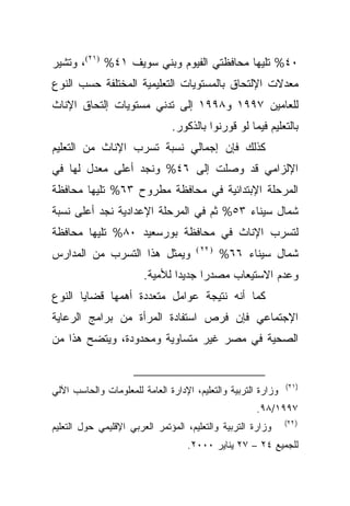 ‫٠٤% ﺘﻠﻴﻬﺎ ﻤﺤﺎﻓﻅﺘﻲ ﺍﻟﻔﻴﻭﻡ ﻭﺒﻨﻲ ﺴﻭﻴﻑ ١٤% )١٢(، ﻭﺘﺸﻴﺭ‬
‫ﻤﻌﺩﻻﺕ ﺍﻹﻟﺘﺤﺎﻕ ﺒﺎﻟﻤﺴﺘﻭﻴﺎﺕ ﺍﻟﺘﻌﻠﻴﻤﻴﺔ ﺍﻟﻤﺨﺘﻠﻔﺔ ﺤﺴﺏ ﺍﻟﻨﻭﻉ‬
‫ﻟﻠﻌﺎﻤﻴﻥ ٧٩٩١ ﻭ٨٩٩١ ﺇﻟﻰ ﺘﺩﻨﻲ ﻤﺴﺘﻭﻴﺎﺕ ﺇﻟﺘﺤﺎﻕ ﺍﻹﻨﺎﺙ‬
                               ‫ﺒﺎﻟﺘﻌﻠﻴﻡ ﻓﻴﻤﺎ ﻟﻭ ﻗﻭﺭﻨﻭﺍ ﺒﺎﻟﺫﻜﻭﺭ.‬
‫ﻜﺫﻟﻙ ﻓﺈﻥ ﺇﺠﻤﺎﻟﻲ ﻨﺴﺒﺔ ﺘﺴﺭﺏ ﺍﻹﻨﺎﺙ ﻤﻥ ﺍﻟﺘﻌﻠﻴﻡ‬
‫ﺍﻹﻟﺯﺍﻤﻲ ﻗﺩ ﻭﺼﻠﺕ ﺇﻟﻰ ٦٤% ﻭﻨﺠﺩ ﺃﻋﻠﻰ ﻤﻌﺩل ﻟﻬﺎ ﻓﻲ‬
‫ﺍﻟﻤﺭﺤﻠﺔ ﺍﻹﺒﺘﺩﺍﺌﻴﺔ ﻓﻲ ﻤﺤﺎﻓﻅﺔ ﻤﻁﺭﻭﺡ ٣٦% ﺘﻠﻴﻬﺎ ﻤﺤﺎﻓﻅﺔ‬
‫ﺸﻤﺎل ﺴﻴﻨﺎﺀ ٣٥% ﺜﻡ ﻓﻲ ﺍﻟﻤﺭﺤﻠﺔ ﺍﻹﻋﺩﺍﺩﻴﺔ ﻨﺠﺩ ﺃﻋﻠﻰ ﻨﺴﺒﺔ‬
‫ﻟﺘﺴﺭﺏ ﺍﻹﻨﺎﺙ ﻓﻲ ﻤﺤﺎﻓﻅﺔ ﺒﻭﺭﺴﻌﻴﺩ ٠٨% ﺘﻠﻴﻬﺎ ﻤﺤﺎﻓﻅﺔ‬
                                      ‫) ٢٢ (‬
‫ﻭﻴﻤﺜل ﻫﺫﺍ ﺍﻟﺘﺴﺭﺏ ﻤﻥ ﺍﻟﻤﺩﺍﺭﺱ‬                    ‫ﺸﻤﺎل ﺴﻴﻨﺎﺀ ٦٦%‬
                        ‫ﻭﻋﺩﻡ ﺍﻻﺴﺘﻴﻌﺎﺏ ﻤﺼﺩﺭﺍ ﺠﺩﻴﺩﺍ ﻟﻸﻤﻴﺔ.‬
                               ‫ﹰ‬     ‫ﹰ‬
‫ﻜﻤﺎ ﺃﻨﻪ ﻨﺘﻴﺠﺔ ﻋﻭﺍﻤل ﻤﺘﻌﺩﺩﺓ ﺃﻫﻤﻬﺎ ﻗﻀﺎﻴﺎ ﺍﻟﻨﻭﻉ‬
‫ﺍﻹﺠﺘﻤﺎﻋﻲ ﻓﺈﻥ ﻓﺭﺹ ﺍﺴﺘﻔﺎﺩﺓ ﺍﻟﻤﺭﺃﺓ ﻤﻥ ﺒﺭﺍﻤﺞ ﺍﻟﺭﻋﺎﻴﺔ‬
‫ﺍﻟﺼﺤﻴﺔ ﻓﻲ ﻤﺼﺭ ﻏﻴﺭ ﻤﺘﺴﺎﻭﻴﺔ ﻭﻤﺤﺩﻭﺩﺓ، ﻭﻴﺘﻀﺢ ﻫﺫﺍ ﻤﻥ‬


                                                               ‫)١٢(‬
‫ﻭﺯﺍﺭﺓ ﺍﻟﺘﺭﺒﻴﺔ ﻭﺍﻟﺘﻌﻠﻴﻡ، ﺍﻹﺩﺍﺭﺓ ﺍﻟﻌﺎﻤﺔ ﻟﻠﻤﻌﻠﻭﻤﺎﺕ ﻭﺍﻟﺤﺎﺴﺏ ﺍﻵﻟﻲ‬
                                                      ‫٧٩٩١/٨٩.‬
                                                               ‫) ٢٢(‬
‫ﻭﺯﺍﺭﺓ ﺍﻟﺘﺭﺒﻴﺔ ﻭﺍﻟﺘﻌﻠﻴﻡ، ﺍﻟﻤﺅﺘﻤﺭ ﺍﻟﻌﺭﺒﻲ ﺍﻹﻗﻠﻴﻤﻲ ﺤﻭل ﺍﻟﺘﻌﻠﻴﻡ‬
                                   ‫ﻟﻠﺠﻤﻴﻊ ٤٢ – ٧٢ ﻴﻨﺎﻴﺭ ٠٠٠٢.‬
 