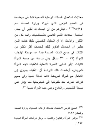 ‫ﻤﻌﺩﻻﺕ ﺍﺴﺘﻌﻤﺎل ﺨﺩﻤﺎﺕ ﺍﻟﺭﻋﺎﻴﺔ ﺍﻟﺼﺤﻴﺔ ﻜﻤﺎ ﻫﻲ ﻤﻭﻀﺤﺔ‬
‫ﻓﻲ ﺍﻟﻤﺴﺢ ﺍﻟﻘﻭﻤﻲ ﺍﻟﺫﻱ ﺃﺠﺭﺘﻪ ﻭﺯﺍﺭﺓ ﺍﻟﺼﺤﺔ ﻋﺎﻡ‬
                                                   ‫) ٣٢ (‬
‫، ﻓﺒﺎﻟﺭﻏﻡ ﻤﻥ ﺃﻥ ﺍﻟﺒﺤﺙ ﻗﺩ ﺃﻅﻬﺭ ﺃﻥ ﻤﻌﺩل‬                       ‫٤٩/٥٩‬
‫ﺍﺴﺘﻌﻤﺎل ﻤﺨﺩﺍﺕ ﺍﻟﻘﺴﻡ ﺍﻟﺩﺍﺨﻠﻲ ﺒﺎﻟﻤﺴﺘﺸﻔﻴﺎﺕ ﻭﺍﺤﺩ ﻟﻜل ﻤﻥ‬
‫ﺍﻟﺫﻜﻭﺭ ﻭﺍﻹﻨﺎﺙ ﺇﻻ ﺃﻥ ﺍﻟﺘﺤﻠﻴل ﺍﻟﺘﻔﺼﻴﻠﻲ ﻁﺒﻘﺎ ﻟﻔﺌﺎﺕ ﺍﻟﺴﻥ‬
           ‫ﹰ‬
‫ﻴﻅﻬﺭ ﺃﻥ ﺍﺴﺘﻌﻤﺎل ﺍﻟﺫﻜﻭﺭ ﻟﺘﻠﻙ ﺍﻟﺨﺩﻤﺎﺕ ﺃﻜﺜﺭ ﺒﻜﺜﻴﺭ ﻤﻥ‬
‫ﺍﻹﻨﺎﺙ ﻓﻲ ﺠﻤﻴﻊ ﺍﻟﻔﺌﺎﺕ ﺍﻟﻌﻤﺭﻴﺔ ﻓﻴﻤﺎ ﻋﺩﺍ ﻤﺭﺤﻠﺔ ﺍﻹﻨﺠﺎﺏ‬
‫ﻟﻠﻤﺭﺃﺓ )٦١ – ٩٣ ﺴﻨﺔ(. ﻭﻓﻲ ﺩﺭﺍﺴﺔ ﻋﻥ ﺼﺤﺔ ﺍﻟﻤﺭﺃﺓ‬
‫ﺘﻨﺎﻭﻟﺕ ﺍﻷﺜﺭ ﺍﻟﺴﻠﺒﻲ ﻟﻠﻨﻅﺭﺓ ﺍﻟﻨﻤﻁﻴﺔ ﻟﻸﻁﺒﺎﺀ ﺘﺠﺎﻩ ﺍﻟﻤﺭﺃﺓ‬
‫ﻜﻤﺭﻴﺽ، ﺃﻭﻀﺤﺕ ﺘﻠﻙ ﺍﻟﺩﺭﺍﺴﺔ ﺃﻥ ﺍﻷﻁﺒﺎﺀ ﻴﻤﻴﻠﻭﻥ ﺇﻟﻰ‬
‫ﺍﻟﺘﻌﺎﻤل ﻤﻊ ﺍﻟﻤﺭﺃﺓ ﺍﻟﻤﺭﻴﻀﺔ ﺩﺍﺌﻤﺎ ﻜﺤﺎﻟﺔ ﻨﻔﺴﻴﺔ ﻭﻓﻲ ﺠﻤﻴﻊ‬
                     ‫ﹰ‬
‫ﻓﺘﺭﺍﺕ ﻋﻤﺭﻫﺎ ﻤﻨﺫ ﻁﻔﻭﻟﺘﻬﺎ ﺇﻟﻰ ﺸﻴﺨﻭﺨﺘﻬﺎ ﻤﻤﺎ ﻴﺅﺜﺭ ﻋﻠﻰ‬
       ‫ﺼﺤﺔ ﺍﻟﺘﺸﺨﻴﺹ ﻭﺍﻟﻌﻼﺝ ﻭﻋﻠﻰ ﺤﻴﺎﺓ ﺍﻟﻤﺭﺃﺓ ﻨﻔﺴﻬﺎ)٤٢(.‬




                                                               ‫)٣٢(‬
‫ﺍﻟﻤﺴﺢ ﺍﻟﻘﻭﻤﻲ ﻻﺴﺘﻌﻤﺎل ﺨﺩﻤﺎﺕ ﺍﻟﺭﻋﺎﻴﺔ ﺍﻟﺼﺤﻴﺔ، ﻭﺯﺍﺭﺓ ﺍﻟﺼﺤﺔ‬
                                                ‫ﻭﺍﻟﺴﻜﺎﻥ ٥٩٩١.‬
                                                              ‫)٤٢(‬
‫ﻤﺅﺘﻤﺭ ﺍﻟﻤﺭﺃﺓ ﻭﺍﻟﻘﺎﻨﻭﻥ ﻭﺍﻟﺘﻨﻤﻴﺔ – ﻤﺭﻜﺯ ﺩﺭﺍﺴﺎﺕ ﺍﻟﻤﺭﺃﺓ ﺍﻟﺠﺩﻴﺩﺓ‬
                                                            ‫٥٩٩١.‬
 