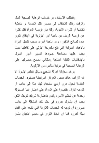 ‫ﻭﺘﺘﻁﻠﺏ ﺍﻻﺴﺘﻔﺎﺩﺓ ﻤﻥ ﺨﺩﻤﺎﺕ ﺍﻟﺭﻋﺎﻴﺔ ﺍﻟﺼﺤﻴﺔ ﺍﻟﻤﺎل‬
‫ﻭﺍﻟﻭﻗﺕ ﻭﺫﻟﻙ ﻟﻼﻨﺘﻘﺎل ﺇﻟﻰ ﻤﺼﺩﺭ ﺘﻠﻙ ﺍﻟﺨﺩﻤﺔ ﺃﻭ ﻟﺘﻐﻁﻴﺔ‬
‫ﺘﻜﻠﻔﺘﻬﺎ ﺃﻭ ﻟﺸﺭﺍﺀ ﺍﻷﺩﻭﻴﺔ، ﻭﻟﺫﺍ ﻓﺈﻥ ﻓﺭﺼﺔ ﺍﻟﻤﺭﺃﺓ ﺘﻘل ﻜﺜﻴﺭﺍ‬
‫ﹰ‬
‫ﻋﻥ ﻓﺭﺼﺔ ﺍﻟﺭﺠل ﻤﻥ ﻨﺎﺤﻴﺔ ﻷﻥ ﺍﻷﻭﻟﻭﻴﺔ ﻓﻲ ﺍﻹﻨﻔﺎﻕ ﺘﻜﻭﻥ‬
‫ﻋﺎﺩﺓ ﻟﺼﺎﻟﺢ ﺍﻟﺫﻜﻭﺭ، ﻭﻤﻥ ﻨﺎﺤﻴﺔ ﺃﺨﺭﻯ ﻴﺴﺒﺏ ﺘﻜﺒﻴل ﺍﻟﻤﺭﺃﺓ‬
‫ﺒﺎﻷﻋﺒﺎﺀ ﺍﻟﻤﻨﺯﻟﻴﺔ ﺍﻟﺘﻲ ﺘﻘﻊ ﺒﺎﻟﺩﺭﺠﺔ ﺍﻷﻭﻟﻰ ﻋﻠﻰ ﻜﺎﻫﻠﻬﺎ ﺤﻴﺙ‬
‫ﻴﺠﺏ ﻋﻠﻴﻬﺎ ﻤﻀﺎﻋﻔﺔ ﺠﻬﻭﺩﻫﺎ ﻟﺘﺴﻴﻴﺭ ﺃﻤﻭﺭ ﺍﻟﻤﻨﺯل‬
‫ﺒﺎﻹﻤﻜﺎﻨﻴﺎﺕ ﺍﻟﻘﻠﻴﻠﺔ ﺍﻟﻤﺘﺎﺤﺔ ﻭﺒﺎﻟﺘﺎﻟﻲ ﻴﺼﺒﺢ ﺤﺼﻭﻟﻬﺎ ﻋﻠﻰ‬
           ‫ﺍﻟﺭﻋﺎﻴﺔ ﺍﻟﺼﺤﻴﺔ ﻓﻲ ﻤﺭﺘﺒﺔ ﻤﺘﺄﺨﺭﺓ ﻤﻥ ﺍﻷﻭﻟﻭﻴﺔ.‬
‫ﻭﺭﻏﻡ ﻤﺤﺎﻭﻟﺔ ﺍﻟﺩﻭﻟﺔ ﺘﺸﺠﻴﻊ ﻭﺴﺎﺌل ﺘﻨﻅﻴﻡ ﺍﻷﺴﺭﺓ ﺇﻻ‬
‫ﺃﻨﻪ ﻻﺯﺍﻟﺕ ﻫﻨﺎﻙ ﺒﻌﺽ ﺍﻟﻌﻭﺍﺌﻕ ﺍﻟﻤﺭﺘﺒﻁﺔ ﺒﻤﺴﺘﻭﻯ ﺍﻟﺨﺩﻤﺎﺕ‬
‫ﺍﻟﻤﻘﺩﻤﺔ ﺘﺤﻭل ﺩﻭﻥ ﺃﻭﺴﻊ ﺍﺴﺘﺨﺩﺍﻡ ﻟﻬﺎ، ﻫﺫﺍ ﺇﻟﻰ ﺠﺎﻨﺏ ﺃﻭ‬
‫ﺍﻟﺘﻭﺠﻪ ﻻﺯﺍل ﻤﻘﺘﺼﺭﺍ ﻋﻠﻰ ﺍﻟﻤﺭﺃﺓ ﻋﻠﻰ ﺍﻋﺘﺒﺎﺭ ﺃﻨﻬﺎ ﺍﻟﻤﺴﺌﻭﻟﺔ‬
                                    ‫ﹰ‬
‫ﻭﺤﺩﻫﺎ ﻋﻥ ﺘﻨﻅﻴﻡ ﺍﻷﺴﺭﺓ ﻭﻟﻴﺱ ﺒﺎﻋﺘﺒﺎﺭﻫﺎ ﺸﺭﻴﻙ ﻟﻠﺭﺠل ﺍﻟﺫﻱ‬
‫ﻴﺠﺏ ﺃﻥ ﻴﺸﺎﺭﻙ ﺒﺩﻭﺭﻩ ﻓﻲ ﺤل ﺘﻠﻙ ﺍﻟﻤﺸﻜﻠﺔ ﺇﻟﻰ ﺠﺎﻨﺏ‬
‫ﻀﺭﻭﺭﺓ ﺃﻥ ﺘﻭﺠﻪ ﻟﻪ ﺍﻟﺨﺩﻤﺎﺕ ﺍﻟﻼﺯﻤﺔ ﺍﻟﺘﻲ ﺘﻘﻨﻌﻪ ﻋﻠﻰ ﺍﻟﻘﻴﺎﻡ‬
‫ﺒﻬﺫﺍ ﺍﻟﺩﻭﺭ، ﻜﻤﺎ ﺃﻥ ﺍﺘﺨﺎﺫ ﺍﻟﻘﺭﺍﺭ ﻓﻲ ﻤﻌﻅﻡ ﺍﻷﺤﻴﺎﻥ ﺒﺸﺄﻥ‬
 