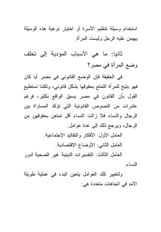 ‫ﺍﺴﺘﺨﺩﺍﻡ ﻭﺴﻴﻠﺔ ﺘﻨﻅﻴﻡ ﺍﻷﺴﺭﺓ ﺃﻭ ﺍﺨﺘﻴﺎﺭ ﻨﻭﻋﻴﺔ ﻫﺫﻩ ﺍﻟﻭﺴﻴﻠﺔ‬
                         ‫ﻴﻬﻴﻤﻥ ﻋﻠﻴﻪ ﺍﻟﺭﺠل ﻭﻟﻴﺴﺕ ﺍﻟﻤﺭﺃﺓ.‬

‫ﺜﺎﻨﻴﺎ: ﻤﺎ ﻫﻲ ﺍﻷﺴﺒﺎﺏ ﺍﻟﻤﺅﺩﻴﺔ ﺇﻟﻰ ﺘﺨﻠﻑ‬
                               ‫ﹰ‬
                                ‫ﻭﻀﻊ ﺍﻟﻤﺭﺃﺓ ﻓﻲ ﻤﺼﺭ؟‬
‫ﻓﻲ ﺍﻟﺤﻘﻴﻘﺔ ﻓﺈﻥ ﺍﻟﻭﻀﻊ ﺍﻟﻘﺎﻨﻭﻨﻲ ﻓﻲ ﻤﺼﺭ ﺃﻴﺎ ﻜﺎﻥ‬
    ‫ﹰ‬
‫ﻓﻬﻭ ﻴﺘﻴﺢ ﻟﻠﻤﺭﺃﺓ ﺍﻟﺘﻤﺘﻊ ﺒﺤﻘﻭﻗﻬﺎ ﺒﺸﻜل ﻗﺎﻨﻭﻨﻲ، ﻭﻟﻜﻨﻨﺎ ﻨﺴﺘﻁﻴﻊ‬
‫ﺍﻟﻘﻭل ﺒﺄﻥ ﺍﻟﻘﺎﻨﻭﻥ ﻓﻲ ﻤﺼﺭ ﻴﺴﺒﻕ ﺍﻟﻭﺍﻗﻊ ﺒﻜﺜﻴﺭ، ﻓﺭﻏﻡ‬
‫ﻋﺸﺭﺍﺕ ﻤﻥ ﺍﻟﻨﺼﻭﺹ ﺍﻟﻘﺎﻨﻭﻨﻴﺔ ﺍﻟﺘﻲ ﺘﺅﻜﺩ ﺍﻟﻤﺴﺎﻭﺍﺓ ﺒﻴﻥ‬
‫ﺍﻟﺭﺠﺎل ﻭﺍﻟﻨﺴﺎﺀ ﻓﻼ ﺯﺍﻟﺕ ﺍﻟﻨﺴﺎﺀ ﺃﻗل ﺘﻤﺘﻌﻥ ﺒﺤﻘﻭﻗﻬﻥ ﻤﻥ‬
                     ‫ﺍﻟﺭﺠﺎل، ﻭﻴﺭﺠﻊ ﺫﻟﻙ ﺇﻟﻰ ﻋﺩﺓ ﻋﻭﺍﻤل.‬
         ‫ﺍﻟﻌﺎﻤل ﺍﻷﻭل: ﺍﻷﻓﻜﺎﺭ ﻭﺍﻟﺘﻘﺎﻟﻴﺩ ﺍﻹﺠﺘﻤﺎﻋﻴﺔ.‬
               ‫ﺍﻟﻌﺎﻤل ﺍﻟﺜﺎﻨﻲ: ﺍﻷﻭﻀﺎﻉ ﺍﻹﻗﺘﺼﺎﺩﻴﺔ.‬
‫ﺍﻟﻌﺎﻤل ﺍﻟﺜﺎﻟﺙ: ﺍﻟﺘﻔﺴﻴﺭﺍﺕ ﺍﻟﺩﻴﻨﻴﺔ ﻏﻴﺭ ﺍﻟﺼﺤﻴﺔ ﻟﺩﻭﺭ‬
                                                    ‫ﺍﻟﻨﺴﺎﺀ.‬
‫ﻭﻟﺘﻐﻴﻴﺭ ﺘﻠﻙ ﺍﻟﻌﻭﺍﻤل ﻴﺘﻌﻴﻥ ﺍﻟﺒﺩﺀ ﻓﻲ ﻋﻤﻠﻴﺔ ﻁﻭﻴﻠﺔ‬
                            ‫ﺍﻷﻤﺩ ﻓﻲ ﺍﺘﺠﺎﻫﺎﺕ ﻤﺘﻌﺩﺩﺓ ﻫﻲ:‬
 