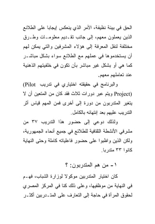 ‫ﺍﻟﺤﻕ ﻓﻲ ﺒﻴﺌﺔ ﻨﻅﻴﻔﺔ، ﺍﻷﻤﺭ ﺍﻟﺫﻱ ﻴﻨﻌﻜﺱ ﺇﻴﺠﺎﺒﺎ ﻋﻠﻰ ﺍﻟﻁﻼﺌﻊ‬
           ‫ﹰ‬
‫ﺍﻟﺫﻴﻥ ﻴﻌﻤﻠﻭﻥ ﻤﻌﻬﻡ، ﺇﻟﻰ ﺠﺎﻨﺏ ﺘﻘـﺩﻴﻡ ﻤﻌﻠﻭﻤـﺎﺕ ﻭﻁـﺭﻕ‬
‫ﻤﺨﺘﻠﻔﺔ ﻟﻨﻘل ﺍﻟﻤﻌﺭﻓﺔ ﺇﻟﻰ ﻫﺅﻻﺀ ﺍﻟﻤﺸﺭﻓﻴﻥ ﻭﺍﻟﺘﻲ ﻴﻤﻜﻥ ﻟﻬﻡ‬
‫ﺃﻥ ﻴﺴﺘﺨﺩﻤﻭﻫﺎ ﻓﻲ ﻋﻤﻠﻬﻡ ﻤﻊ ﺍﻟﻁﻼﺌﻊ ﺴﻭﺍﺀ ﺒﺸﻜل ﻤﺒﺎﺸـﺭ‬
‫ﻜﻤﺎ ﻫﻲ ﺃﻭ ﺒﺸﻜل ﻏﻴﺭ ﻤﺒﺎﺸﺭ ﺒﺄﻥ ﺘﻜﻭﻥ ﻓﻲ ﺨﻠﻔﻴﺘﻬﻡ ﺍﻟﺫﻫﻨﻴﺔ‬
                                      ‫ﻋﻨﺩ ﺘﻌﺎﻤﻠﻬﻡ ﻤﻌﻬﻡ.‬
‫ﻭﺍﻟﺒﺭﻨﺎﻤﺞ ﻓﻲ ﺤﻘﻴﻘﺘﻪ ﺍﺨﺘﻴﺎﺭﻱ ﻓﻲ ﺘﺩﺭﻴﺏ ‪(Pilot‬‬
‫)‪ Project‬ﻭﻴﺘﻡ ﻋﺒﺭ ﺩﻭﺭﺍﺕ ﺜﻼﺙ ﻓﻘﺩ ﻜﺎﻥ ﻤﻥ ﺍﻟﻤﺘﻌﻴﻥ ﺃﻥ ﻻ‬
‫ﻴﺘﻐﻴﺭ ﺍﻟﻤﺘﺩﺭﺒﻭﻥ ﻤﻥ ﺩﻭﺭﺓ ﺇﻟﻰ ﺃﺨﺭﻯ ﻓﻤﻥ ﺍﻟﻤﻬﻡ ﻗﻴﺎﺱ ﺃﺜﺭ‬
                       ‫ﺍﻟﺘﺩﺭﻴﺏ ﻋﻠﻴﻬﻡ ﺒﻌﺩ ﺇﻨﺘﻬﺎﺌﻪ ﺒﺎﻟﻜﺎﻤل.‬
‫ﻭﻟﺫﻟﻙ ﺩﻭﻋﻲ ﺇﻟﻰ ﺤﻀﻭﺭ ﻫﺫﺍ ﺍﻟﺘﺩﺭﻴﺏ ٧٣ ﻤﻥ‬
‫ﻤﺸﺭﻓﻲ ﺍﻷﻨﺸﻁﺔ ﺍﻟﺜﻘﺎﻓﻴﺔ ﻟﻠﻁﻼﺌﻊ ﻓﻲ ﺠﻤﻴﻊ ﺃﻨﺤﺎﺀ ﺍﻟﺠﻤﻬﻭﺭﻴﺔ،‬
‫ﻭﻟﻜﻥ ﺍﻟﺫﻴﻥ ﻭﺍﻅﺒﻭﺍ ﻋﻠﻰ ﺤﻀﻭﺭ ﻓﺎﻋﻠﻴﺎﺘﻪ ﻜﺎﻤﻠﺔ ﻭﺤﺘﻰ ﺍﻟﻨﻬﺎﻴﺔ‬
                                       ‫ﻜﺎﻨﻭﺍ ٣٣ ﻤﺘﺩﺭﺒﺎ.‬
                                        ‫ﹰ‬

                     ‫١- ﻤﻥ ﻫﻡ ﺍﻟﻤﺘﺩﺭﺒﻭﻥ: ؟‬
‫ﻜﺎﻥ ﺍﺨﺘﻴﺎﺭ ﺍﻟﻤﺘﺩﺭﺒﻴﻥ ﻤﻭﻜﻭﻻ ﻟﻭﺯﺍﺭﺓ ﺍﻟﺸﺒﺎﺏ، ﻓﻬـﻡ‬
                    ‫ﹰ‬
‫ﻓﻲ ﺍﻟﻨﻬﺎﻴﺔ ﻤﻥ ﻤﻭﻅﻔﻴﻬﺎ، ﻭﻋﻠﻰ ﺫﻟﻙ ﻜﻨﺎ ﻓﻲ ﺍﻟﻤﺭﻜﺯ ﺍﻟﻤﺼﺭﻱ‬
‫ﻟﺤﻘﻭﻕ ﺍﻟﻤﺭﺃﺓ ﻓﻲ ﺤﺎﺠﺔ ﺇﻟﻰ ﺍﻟﺘﻌﺎﺭﻑ ﻋﻠﻰ ﺍﻟﻤﺘـﺩﺭﺒﻴﻥ ﺃﻜﺜـﺭ‬
 