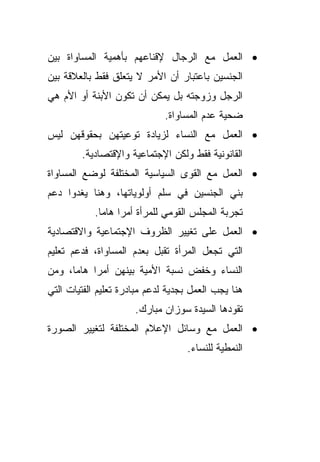 ‫• ﺍﻟﻌﻤل ﻤﻊ ﺍﻟﺭﺠﺎل ﻹﻗﻨﺎﻋﻬﻡ ﺒﺄﻫﻤﻴﺔ ﺍﻟﻤﺴﺎﻭﺍﺓ ﺒﻴﻥ‬
‫ﺍﻟﺠﻨﺴﻴﻥ ﺒﺎﻋﺘﺒﺎﺭ ﺃﻥ ﺍﻷﻤﺭ ﻻ ﻴﺘﻌﻠﻕ ﻓﻘﻁ ﺒﺎﻟﻌﻼﻗﺔ ﺒﻴﻥ‬
‫ﺍﻟﺭﺠل ﻭﺯﻭﺠﺘﻪ ﺒل ﻴﻤﻜﻥ ﺃﻥ ﺘﻜﻭﻥ ﺍﻷﺒﻨﺔ ﺃﻭ ﺍﻷﻡ ﻫﻲ‬
                              ‫ﻀﺤﻴﺔ ﻋﺩﻡ ﺍﻟﻤﺴﺎﻭﺍﺓ.‬
‫• ﺍﻟﻌﻤل ﻤﻊ ﺍﻟﻨﺴﺎﺀ ﻟﺯﻴﺎﺩﺓ ﺘﻭﻋﻴﺘﻬﻥ ﺒﺤﻘﻭﻗﻬﻥ ﻟﻴﺱ‬
        ‫ﺍﻟﻘﺎﻨﻭﻨﻴﺔ ﻓﻘﻁ ﻭﻟﻜﻥ ﺍﻹﺠﺘﻤﺎﻋﻴﺔ ﻭﺍﻹﻗﺘﺼﺎﺩﻴﺔ.‬
‫• ﺍﻟﻌﻤل ﻤﻊ ﺍﻟﻘﻭﻯ ﺍﻟﺴﻴﺎﺴﻴﺔ ﺍﻟﻤﺨﺘﻠﻔﺔ ﻟﻭﻀﻊ ﺍﻟﻤﺴﺎﻭﺍﺓ‬
‫ﺒﻨﻲ ﺍﻟﺠﻨﺴﻴﻥ ﻓﻲ ﺴﻠﻡ ﺃﻭﻟﻭﻴﺎﺘﻬﺎ، ﻭﻫﻨﺎ ﻴﻐﺩﻭﺍ ﺩﻋﻡ‬
            ‫ﺘﺠﺭﺒﺔ ﺍﻟﻤﺠﻠﺱ ﺍﻟﻘﻭﻤﻲ ﻟﻠﻤﺭﺃﺓ ﺃﻤﺭﺍ ﻫﺎﻤﺎ.‬
                  ‫ﹰ‬
‫• ﺍﻟﻌﻤل ﻋﻠﻰ ﺘﻐﻴﻴﺭ ﺍﻟﻅﺭﻭﻑ ﺍﻹﺠﺘﻤﺎﻋﻴﺔ ﻭﺍﻻﻗﺘﺼﺎﺩﻴﺔ‬
‫ﺍﻟﺘﻲ ﺘﺠﻌل ﺍﻟﻤﺭﺃﺓ ﺘﻘﺒل ﺒﻌﺩﻡ ﺍﻟﻤﺴﺎﻭﺍﺓ، ﻓﺩﻋﻡ ﺘﻌﻠﻴﻡ‬
‫ﺍﻟﻨﺴﺎﺀ ﻭﺨﻔﺽ ﻨﺴﺒﺔ ﺍﻷﻤﻴﺔ ﺒﻴﻨﻬﻥ ﺃﻤﺭﺍ ﻫﺎﻤﹰ، ﻭﻤﻥ‬
     ‫ﺎ‬    ‫ﹰ‬
‫ﻫﻨﺎ ﻴﺠﺏ ﺍﻟﻌﻤل ﺒﺠﺩﻴﺔ ﻟﺩﻋﻡ ﻤﺒﺎﺩﺭﺓ ﺘﻌﻠﻴﻡ ﺍﻟﻔﺘﻴﺎﺕ ﺍﻟﺘﻲ‬
                      ‫ﺘﻘﻭﺩﻫﺎ ﺍﻟﺴﻴﺩﺓ ﺴﻭﺯﺍﻥ ﻤﺒﺎﺭﻙ.‬
‫• ﺍﻟﻌﻤل ﻤﻊ ﻭﺴﺎﺌل ﺍﻹﻋﻼﻡ ﺍﻟﻤﺨﺘﻠﻔﺔ ﻟﺘﻐﻴﻴﺭ ﺍﻟﺼﻭﺭﺓ‬
                                   ‫ﺍﻟﻨﻤﻁﻴﺔ ﻟﻠﻨﺴﺎﺀ.‬
 