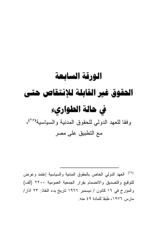 ‫‪ ‬‬
‫‪    ‬‬
              ‫‪  ‬‬
 ‫ﻭﻓﻘﺎ ﻟﻠﻌﻬﺩ ﺍﻟﺩﻭﻟﻲ ﻟﻠﺤﻘﻭﻕ ﺍﻟﻤﺩﻨﻴﺔ ﻭﺍﻟﺴﻴﺎﺴﻴﺔ)٥٢(،‬
                                            ‫ﹰ‬
                 ‫ﻤﻊ ﺍﻟﺘﻁﺒﻴﻕ ﻋﻠﻰ ﻤﺼﺭ‬




                                                          ‫) ٥٢(‬
‫ﺍﻟﻌﻬﺩ ﺍﻟﺩﻭﻟﻲ ﺍﻟﺨﺎﺹ ﺒﺎﻟﺤﻘﻭﻕ ﺍﻟﻤﺩﻨﻴﺔ ﻭﺍﻟﺴﻴﺎﺴﻴﺔ ﺇﻋﺘﻤﺩ ﻭﻋﺭﺽ‬
‫ﻟﻠﺘﻭﻗﻴﻊ ﻭﺍﻟﺘﺼﺩﻴﻕ ﻭﺍﻻﻨﻀﻤﺎﻡ ﺒﻘﺭﺍﺭ ﺍﻟﺠﻤﻌﻴﺔ ﺍﻟﻌﻤﻭﻤﻴﺔ ٠٠٢٢ )ﺃﻟﻑ(‬
‫ﻭﺍﻟﻤﺅﺭﺥ ﻓﻲ ٦١ ﻜﺎﻨﻭﻥ / ﺩﻴﺴﻤﺒﺭ ٦٦٩١ ﺘﺎﺭﻴﺦ ﺒﺩﺀ ﺍﻟﻨﻔﺎﺫ: ٣٢ ﺁﺫﺍﺭ/‬
                             ‫ﻤﺎﺭﺱ ٦٧٩١، ﻁﺒﻘﺎ ﻟﻠﻤﺎﺩﺓ ٩٤ ﻤﻨﻪ.‬
                                            ‫ﹰ‬
 