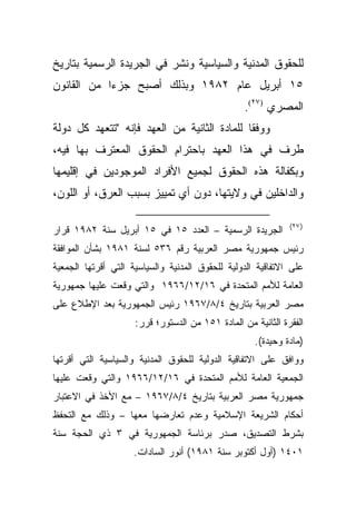 ‫ﻟﻠﺤﻘﻭﻕ ﺍﻟﻤﺩﻨﻴﺔ ﻭﺍﻟﺴﻴﺎﺴﻴﺔ ﻭﻨﺸﺭ ﻓﻲ ﺍﻟﺠﺭﻴﺩﺓ ﺍﻟﺭﺴﻤﻴﺔ ﺒﺘﺎﺭﻴﺦ‬
‫٥١ ﺃﺒﺭﻴل ﻋﺎﻡ ٢٨٩١ ﻭﺒﺫﻟﻙ ﺃﺼﺒﺢ ﺠﺯﺀﺍ ﻤﻥ ﺍﻟﻘﺎﻨﻭﻥ‬
           ‫ﹰ‬
                                                  ‫ﺍﻟﻤﺼﺭﻱ )٧٢(.‬
‫ﻭﻭﻓﻘﺎ ﻟﻠﻤﺎﺩﺓ ﺍﻟﺜﺎﻨﻴﺔ ﻤﻥ ﺍﻟﻌﻬﺩ ﻓﺈﻨﻪ "ﺘﺘﻌﻬﺩ ﻜل ﺩﻭﻟﺔ‬
                                            ‫ﹰ‬
‫ﻁﺭﻑ ﻓﻲ ﻫﺫﺍ ﺍﻟﻌﻬﺩ ﺒﺎﺤﺘﺭﺍﻡ ﺍﻟﺤﻘﻭﻕ ﺍﻟﻤﻌﺘﺭﻑ ﺒﻬﺎ ﻓﻴﻪ،‬
‫ﻭﺒﻜﻔﺎﻟﺔ ﻫﺫﻩ ﺍﻟﺤﻘﻭﻕ ﻟﺠﻤﻴﻊ ﺍﻷﻓﺭﺍﺩ ﺍﻟﻤﻭﺠﻭﺩﻴﻥ ﻓﻲ ﺇﻗﻠﻴﻤﻬﺎ‬
‫ﻭﺍﻟﺩﺍﺨﻠﻴﻥ ﻓﻲ ﻭﻻﻴﺘﻬﺎ، ﺩﻭﻥ ﺃﻱ ﺘﻤﻴﻴﺯ ﺒﺴﺒﺏ ﺍﻟﻌﺭﻕ، ﺃﻭ ﺍﻟﻠﻭﻥ،‬

                                                              ‫) ٧٢(‬
‫ﺍﻟﺠﺭﻴﺩﺓ ﺍﻟﺭﺴﻤﻴﺔ – ﺍﻟﻌﺩﺩ ٥١ ﻓﻲ ٥١ ﺃﺒﺭﻴل ﺴﻨﺔ ٢٨٩١ ﻗﺭﺍﺭ‬
‫ﺭﺌﻴﺱ ﺠﻤﻬﻭﺭﻴﺔ ﻤﺼﺭ ﺍﻟﻌﺭﺒﻴﺔ ﺭﻗﻡ ٦٣٥ ﻟﺴﻨﺔ ١٨٩١ ﺒﺸﺄﻥ ﺍﻟﻤﻭﺍﻓﻘﺔ‬
‫ﻋﻠﻰ ﺍﻻﺘﻔﺎﻗﻴﺔ ﺍﻟﺩﻭﻟﻴﺔ ﻟﻠﺤﻘﻭﻕ ﺍﻟﻤﺩﻨﻴﺔ ﻭﺍﻟﺴﻴﺎﺴﻴﺔ ﺍﻟﺘﻲ ﺃﻗﺭﺘﻬﺎ ﺍﻟﺠﻤﻌﻴﺔ‬
‫ﺍﻟﻌﺎﻤﺔ ﻟﻸﻤﻡ ﺍﻟﻤﺘﺤﺩﺓ ﻓﻲ ٦١/٢١/٦٦٩١ ﻭﺍﻟﺘﻲ ﻭﻗﻌﺕ ﻋﻠﻴﻬﺎ ﺠﻤﻬﻭﺭﻴﺔ‬
‫ﻤﺼﺭ ﺍﻟﻌﺭﺒﻴﺔ ﺒﺘﺎﺭﻴﺦ ٤/٨/٧٦٩١ ﺭﺌﻴﺱ ﺍﻟﺠﻤﻬﻭﺭﻴﺔ ﺒﻌﺩ ﺍﻹﻁﻼﻉ ﻋﻠﻰ‬
                     ‫ﺍﻟﻔﻘﺭﺓ ﺍﻟﺜﺎﻨﻴﺔ ﻤﻥ ﺍﻟﻤﺎﺩﺓ ١٥١ ﻤﻥ ﺍﻟﺩﺴﺘﻭﺭ؛ ﻗﺭﺭ:‬
                                                     ‫)ﻤﺎﺩﺓ ﻭﺤﻴﺩﺓ(.‬
‫ﻭﻭﺍﻓﻕ ﻋﻠﻰ ﺍﻻﺘﻔﺎﻗﻴﺔ ﺍﻟﺩﻭﻟﻴﺔ ﻟﻠﺤﻘﻭﻕ ﺍﻟﻤﺩﻨﻴﺔ ﻭﺍﻟﺴﻴﺎﺴﻴﺔ ﺍﻟﺘﻲ ﺃﻗﺭﺘﻬﺎ‬
‫ﺍﻟﺠﻤﻌﻴﺔ ﺍﻟﻌﺎﻤﺔ ﻟﻸﻤﻡ ﺍﻟﻤﺘﺤﺩﺓ ﻓﻲ ٦١/٢١/٦٦٩١ ﻭﺍﻟﺘﻲ ﻭﻗﻌﺕ ﻋﻠﻴﻬﺎ‬
‫ﺠﻤﻬﻭﺭﻴﺔ ﻤﺼﺭ ﺍﻟﻌﺭﺒﻴﺔ ﺒﺘﺎﺭﻴﺦ ٤/٨/٧٦٩١ – ﻤﻊ ﺍﻷﺨﺫ ﻓﻲ ﺍﻻﻋﺘﺒﺎﺭ‬
‫ﺃﺤﻜﺎﻡ ﺍﻟﺸﺭﻴﻌﺔ ﺍﻹﺴﻼﻤﻴﺔ ﻭﻋﺩﻡ ﺘﻌﺎﺭﻀﻬﺎ ﻤﻌﻬﺎ – ﻭﺫﻟﻙ ﻤﻊ ﺍﻟﺘﺤﻔﻅ‬
‫ﺒﺸﺭﻁ ﺍﻟﺘﺼﺩﻴﻕ، ﺼﺩﺭ ﺒﺭﺌﺎﺴﺔ ﺍﻟﺠﻤﻬﻭﺭﻴﺔ ﻓﻲ ٣ ﺫﻱ ﺍﻟﺤﺠﺔ ﺴﻨﺔ‬
                     ‫١٠٤١ )ﺃﻭل ﺃﻜﺘﻭﺒﺭ ﺴﻨﺔ ١٨٩١( ﺃﻨﻭﺭ ﺍﻟﺴﺎﺩﺍﺕ.‬
 