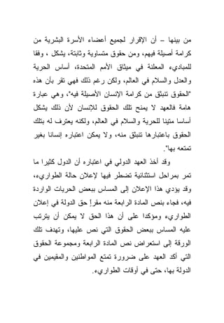 ‫ﻤﻥ ﺒﻴﻨﻬﺎ – ﺃﻥ ﺍﻹﻗﺭﺍﺭ ﻟﺠﻤﻴﻊ ﺃﻋﻀﺎﺀ ﺍﻷﺴﺭﺓ ﺍﻟﺒﺸﺭﻴﺔ ﻤﻥ‬
‫ﻜﺭﺍﻤﺔ ﺃﺼﻴﻠﺔ ﻓﻴﻬﻡ، ﻭﻤﻥ ﺤﻘﻭﻕ ﻤﺘﺴﺎﻭﻴﺔ ﻭﺜﺎﺒﺘﺔ، ﻴﺸﻜل ، ﻭﻓﻘﺎ‬
‫ﹰ‬
‫ﻟﻠﻤﺒﺎﺩﻱﺀ ﺍﻟﻤﻌﻠﻨﺔ ﻓﻲ ﻤﻴﺜﺎﻕ ﺍﻷﻤﻡ ﺍﻟﻤﺘﺤﺩﺓ، ﺃﺴﺎﺱ ﺍﻟﺤﺭﻴﺔ‬
‫ﻭﺍﻟﻌﺩل ﻭﺍﻟﺴﻼﻡ ﻓﻲ ﺍﻟﻌﺎﻟﻡ، ﻭﻟﻜﻥ ﺭﻏﻡ ﺫﻟﻙ ﻓﻬﻲ ﺘﻘﺭ ﺒﺄﻥ ﻫﺫﻩ‬
‫"ﺍﻟﺤﻘﻭﻕ ﺘﻨﺒﺜﻕ ﻤﻥ ﻜﺭﺍﻤﺔ ﺍﻹﻨﺴﺎﻥ ﺍﻷﺼﻴﻠﺔ ﻓﻴﻪ"، ﻭﻫﻲ ﻋﺒﺎﺭﺓ‬
‫ﻫﺎﻤﺔ ﻓﺎﻟﻌﻬﺩ ﻻ ﻴﻤﻨﺢ ﺘﻠﻙ ﺍﻟﺤﻘﻭﻕ ﻟﻺﻨﺴﺎﻥ ﻷﻥ ﺫﻟﻙ ﻴﺸﻜل‬
‫ﺃﺴﺎﺴﺎ ﻤﺘﻴﻨﺎ ﻟﻠﺤﺭﻴﺔ ﻭﺍﻟﺴﻼﻡ ﻓﻲ ﺍﻟﻌﺎﻟﻡ، ﻭﻟﻜﻨﻪ ﻴﻌﺘﺭﻑ ﻟﻪ ﺒﺘﻠﻙ‬
                                             ‫ﹰ‬     ‫ﹰ‬
‫ﺍﻟﺤﻘﻭﻕ ﺒﺎﻋﺘﺒﺎﺭﻫﺎ ﺘﻨﺒﺜﻕ ﻤﻨﻪ، ﻭﻻ ﻴﻤﻜﻥ ﺍﻋﺘﺒﺎﺭﻩ ﺇﻨﺴﺎﻨﺎ ﺒﻐﻴﺭ‬
     ‫ﹰ‬
                                              ‫ﺘﻤﺘﻌﻪ ﺒﻬﺎ".‬
‫ﻭﻗﺩ ﺃﺨﺫ ﺍﻟﻌﻬﺩ ﺍﻟﺩﻭﻟﻲ ﻓﻲ ﺍﻋﺘﺒﺎﺭﻩ ﺃﻥ ﺍﻟﺩﻭل ﻜﺜﻴﺭﺍ ﻤﺎ‬
   ‫ﹰ‬
‫ﺘﻤﺭ ﺒﻤﺭﺍﺤل ﺍﺴﺘﺜﻨﺎﺌﻴﺔ ﺘﻀﻁﺭ ﻓﻴﻬﺎ ﻹﻋﻼﻥ ﺤﺎﻟﺔ ﺍﻟﻁﻭﺍﺭﻱﺀ،‬
‫ﻭﻗﺩ ﻴﺅﺩﻱ ﻫﺫﺍ ﺍﻹﻋﻼﻥ ﺇﻟﻰ ﺍﻟﻤﺴﺎﺱ ﺒﺒﻌﺽ ﺍﻟﺤﺭﻴﺎﺕ ﺍﻟﻭﺍﺭﺩﺓ‬
‫ﻓﻴﻪ، ﻓﺠﺎﺀ ﺒﻨﺹ ﺍﻟﻤﺎﺩﺓ ﺍﻟﺭﺍﺒﻌﺔ ﻤﻨﻪ ﻤﻘﺭﺍ ﺤﻕ ﺍﻟﺩﻭﻟﺔ ﻓﻲ ﺇﻋﻼﻥ‬
                  ‫ٍ‬
                  ‫ً‬
‫ﺍﻟﻁﻭﺍﺭﻱﺀ ﻭﻤﺅﻜﺩﺍ ﻋﻠﻰ ﺃﻥ ﻫﺫﺍ ﺍﻟﺤﻕ ﻻ ﻴﻤﻜﻥ ﺃﻥ ﻴﺘﺭﺘﺏ‬
                                ‫ﹰ‬
‫ﻋﻠﻴﻪ ﺍﻟﻤﺴﺎﺱ ﺒﺒﻌﺽ ﺍﻟﺤﻘﻭﻕ ﺍﻟﺘﻲ ﻨﺹ ﻋﻠﻴﻬﺎ، ﻭﺘﻬﺩﻑ ﺘﻠﻙ‬
‫ﺍﻟﻭﺭﻗﺔ ﺇﻟﻰ ﺍﺴﺘﻌﺭﺍﺽ ﻨﺹ ﺍﻟﻤﺎﺩﺓ ﺍﻟﺭﺍﺒﻌﺔ ﻭﻤﺠﻤﻭﻋﺔ ﺍﻟﺤﻘﻭﻕ‬
‫ﺍﻟﺘﻲ ﺃﻜﺩ ﺍﻟﻌﻬﺩ ﻋﻠﻰ ﻀﺭﻭﺭﺓ ﺘﻤﺘﻊ ﺍﻟﻤﻭﺍﻁﻨﻴﻥ ﻭﺍﻟﻤﻘﻴﻤﻴﻥ ﻓﻲ‬
                    ‫ﺍﻟﺩﻭﻟﺔ ﺒﻬﺎ، ﺤﺘﻰ ﻓﻲ ﺃﻭﻗﺎﺕ ﺍﻟﻁﻭﺍﺭﻱﺀ.‬
 