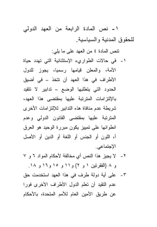 ‫١- ﻨﺹ ﺍﻟﻤﺎﺩﺓ ﺍﻟﺭﺍﺒﻌﺔ ﻤﻥ ﺍﻟﻌﻬﺩ ﺍﻟﺩﻭﻟﻲ‬
                         ‫ﻟﻠﺤﻘﻭﻕ ﺍﻟﻤﺩﻨﻴﺔ ﻭﺍﻟﺴﻴﺎﺴﻴﺔ.‬
             ‫ﺘﻨﺹ ﺍﻟﻤﺎﺩﺓ ٤ ﻤﻥ ﺍﻟﻌﻬﺩ ﻋﻠﻰ ﻤﺎ ﻴﻠﻲ:‬
‫١- ﻓﻲ ﺤﺎﻻﺕ ﺍﻟﻁﻭﺍﺭﻱﺀ ﺍﻹﺴﺘﺜﻨﺎﺌﻴﺔ ﺍﻟﺘﻲ ﺘﻬﺩﺩ ﺤﻴﺎﺓ‬
‫ﺍﻷﻤﺔ، ﻭﺍﻟﻤﻌﻠﻥ ﻗﻴﺎﻤﻬﺎ ﺭﺴﻤﻴﹰ، ﻴﺠﻭﺯ ﻟﻠﺩﻭل‬
            ‫ﺎ‬
‫ﺍﻷﻁﺭﺍﻑ ﻓﻲ ﻫﺫﺍ ﺍﻟﻌﻬﺩ ﺃﻥ ﺘﺘﺨﺫ – ﻓﻲ ﺃﻀﻴﻕ‬
‫ﺍﻟﺤﺩﻭﺩ ﺍﻟﺘﻲ ﻴﺘﻁﻠﺒﻬﺎ ﺍﻟﻭﻀﻊ – ﺘﺩﺍﺒﻴﺭ ﻻ ﺘﺘﻘﻴﺩ‬
‫ﺒﺎﻹﻟﺘﺯﺍﻤﺎﺕ ﺍﻟﻤﺘﺭﺘﺒﺔ ﻋﻠﻴﻬﺎ ﺒﻤﻘﺘﻀﻰ ﻫﺫﺍ ﺍﻟﻌﻬﺩ،‬
‫ﺸﺭﻴﻁﺔ ﻋﺩﻡ ﻤﻨﺎﻓﺎﺓ ﻫﺫﻩ ﺍﻟﺘﺩﺍﺒﻴﺭ ﻟﻺﻟﺘﺯﺍﻤﺎﺕ ﺍﻷﺨﺭﻯ‬
‫ﺍﻟﻤﺘﺭﺘﺒﺔ ﻋﻠﻴﻬﺎ ﺒﻤﻘﺘﻀﻰ ﺍﻟﻘﺎﻨﻭﻥ ﺍﻟﺩﻭﻟﻲ ﻭﻋﺩﻡ‬
‫ﺍﻨﻁﻭﺍﺌﻬﺎ ﻋﻠﻰ ﺘﻤﻴﻴﺯ ﻴﻜﻭﻥ ﻤﺒﺭﺭﺓ ﺍﻟﻭﺤﻴﺩ ﻫﻭ ﺍﻟﻌﺭﻕ‬
‫ﺃ، ﺍﻟﻠﻭﻥ ﺃﻭ ﺍﻟﺠﻨﺱ ﺃﻭ ﺍﻟﻠﻐﺔ ﺃﻭ ﺍﻟﺩﻴﻥ ﺃﻭ ﺍﻷﺼل‬
                                   ‫ﺍﻹﺠﺘﻤﺎﻋﻲ.‬
‫٢- ﻻ ﻴﺠﻴﺯ ﻫﺫﺍ ﺍﻟﻨﺹ ﺃﻱ ﻤﺨﺎﻟﻔﺔ ﻷﺤﻜﺎﻡ ﺍﻟﻤﻭﺍﺩ ٦ ﻭ ٧‬
  ‫ﻭ ٨ )ﺍﻟﻔﻘﺭﺘﻴﻥ ١ ﻭ ٢( ﻭ١١ ﻭ ٥١ ﻭ٦١ ﻭ ٨١.‬
‫٣- ﻋﻠﻰ ﺃﻴﺔ ﺩﻭﻟﺔ ﻁﺭﻑ ﻓﻲ ﻫﺫﺍ ﺍﻟﻌﻬﺩ ﺍﺴﺘﺨﺩﻤﺕ ﺤﻕ‬
‫ﻋﺩﻡ ﺍﻟﺘﻘﻴﺩ ﺃﻥ ﺘﻌﻠﻡ ﺍﻟﺩﻭل ﺍﻷﻁﺭﺍﻑ ﺍﻷﺨﺭﻯ ﻓﻭﺭﺍ‬
‫ﹰ‬
‫ﻋﻥ ﻁﺭﻴﻕ ﺍﻷﻤﻴﻥ ﺍﻟﻌﺎﻡ ﻟﻸﻤﻡ ﺍﻟﻤﺘﺤﺩﺓ، ﺒﺎﻷﺤﻜﺎﻡ‬
 