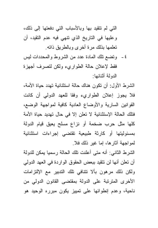 ‫ﺍﻟﺘﻲ ﻟﻡ ﺘﺘﻘﻴﺩ ﺒﻬﺎ ﻭﺒﺎﻷﺴﺒﺎﺏ ﺍﻟﺘﻲ ﺩﻓﻌﺘﻬﺎ ﺇﻟﻰ ﺫﻟﻙ،‬
‫ﻭﻋﻠﻴﻬﺎ ﻓﻲ ﺍﻟﺘﺎﺭﻴﺦ ﺍﻟﺫﻱ ﺘﻨﻬﻲ ﻓﻴﻪ ﻋﺩﻡ ﺍﻟﺘﻘﻴﺩ، ﺃﻥ‬
           ‫ﺘﻌﻠﻤﻬﺎ ﺒﺫﻟﻙ ﻤﺭﺓ ﺃﺨﺭﻯ ﻭﺒﺎﻟﻁﺭﻴﻕ ﺫﺍﺘﻪ.‬
‫٤- ﻭﺘﻀﻊ ﺘﻠﻙ ﺍﻟﻤﺎﺩﺓ ﻋﺩﺩ ﻤﻥ ﺍﻟﺸﺭﻭﻁ ﻭﺍﻟﻤﺤﺩﺩﺍﺕ ﻟﻴﺱ‬
‫ﻓﻘﻁ ﻹﻋﻼﻥ ﺤﺎﻟﺔ ﺍﻟﻁﻭﺍﺭﻱﺀ ﻭﻟﻜﻥ ﻟﺘﺼﺭﻑ ﺃﺠﻬﺯﺓ‬
                                   ‫ﺍﻟﺩﻭﻟﺔ ﺃﺜﻨﺎﺌﻬﺎ:‬
‫ﺍﻟﺸﺭﻁ ﺍﻷﻭل: ﺃﻥ ﺘﻜﻭﻥ ﻫﻨﺎﻙ ﺤﺎﻟﺔ ﺍﺴﺘﺜﻨﺎﺌﻴﺔ ﺘﻬﺩﺩ ﺤﻴﺎﺓ ﺍﻷﻤﺔ،‬
‫ﻓﻼ ﻴﺠﻭﺯ ﺇﻋﻼﻥ ﺍﻟﻁﻭﺍﺭﻱﺀ ﻭﻓﻘﺎ ﻟﻠﻌﻬﺩ ﺍﻟﺩﻭﻟﻲ ﺃﻥ ﻜﺎﻨﺕ‬
                     ‫ﹰ‬
‫ﺍﻟﻘﻭﺍﻨﻴﻥ ﺍﻟﺴﺎﺭﻴﺔ ﻭﺍﻷﻭﻀﺎﻉ ﺍﻟﻌﺎﺩﻴﺔ ﻜﺎﻓﻴﺔ ﻟﻤﻭﺍﺠﻬﺔ ﺍﻟﻭﻀﻊ،‬
‫ﻓﺘﻠﻙ ﺍﻟﺤﺎﻟﺔ ﺍﻹﺴﺘﺜﻨﺎﺌﻴﺔ ﻻ ﺘﻌﻠﻥ ﺇﻻ ﻓﻲ ﺤﺎل ﺘﻬﺩﻴﺩ ﺤﻴﺎﺓ ﺍﻷﻤﺔ‬
‫ﻜﻠﻬﺎ ﻤﺜل ﺤﺭﺏ ﻀﺨﻤﺔ ﺃﻭ ﻨﺯﺍﻉ ﻤﺴﻠﺢ ﻴﻌﻴﻕ ﻗﻴﺎﻡ ﺍﻟﺩﻭﻟﺔ‬
‫ﺒﻤﺴﺌﻭﻟﻴﺘﻬﺎ ﺃﻭ ﻜﺎﺭﺜﺔ ﻁﺒﻴﻌﻴﺔ ﺘﻘﺘﻀﻲ ﺇﺠﺭﺍﺀﺍﺕ ﺍﺴﺘﺜﻨﺎﺌﻴﺔ‬
                         ‫ﻟﻤﻭﺍﺠﻬﺔ ﺁﺜﺎﺭﻫﺎ، ﺇﻤﺎ ﻏﻴﺭ ﺫﻟﻙ ﻓﻼ.‬
‫ﺍﻟﺸﺭﻁ ﺍﻟﺜﺎﻨﻲ: ﺃﻨﻪ ﻤﺘﻰ ﺃﻋﻠﻨﺕ ﺘﻠﻙ ﺍﻟﺤﺎﻟﺔ ﺭﺴﻤﻴﺎ ﻴﻤﻜﻥ ﻟﻠﺩﻭﻟﺔ‬
            ‫ﹰ‬
‫ﺃﻥ ﺘﻌﻠﻥ ﺃﻨﻬﺎ ﻟﻥ ﺘﺘﻘﻴﺩ ﺒﺒﻌﺽ ﺍﻟﺤﻘﻭﻕ ﺍﻟﻭﺍﺭﺩﺓ ﻓﻲ ﺍﻟﻌﻬﺩ ﺍﻟﺩﻭﻟﻲ‬
‫ﻭﻟﻜﻥ ﺫﻟﻙ ﻤﺭﻫﻭﻥ ﺒﺄﻻ ﺘﺘﻨﺎﻓﻲ ﺘﻠﻙ ﺍﻟﺘﺩﺒﻴﺭ ﻤﻊ ﺍﻹﻟﺘﺯﺍﻤﺎﺕ‬
‫ﺍﻷﺨﺭﻯ ﺍﻟﻤﺘﺭﺘﺒﺔ ﻋﻠﻰ ﺍﻟﺩﻭﻟﺔ ﺒﻤﻘﺘﻀﻰ ﺍﻟﻘﺎﻨﻭﻥ ﺍﻟﺩﻭﻟﻲ ﻤﻥ‬
‫ﻨﺎﺤﻴﺔ، ﻭﻋﺩﻡ ﺇﻨﻁﻭﺍﺌﻬﺎ ﻋﻠﻰ ﺘﻤﻴﻴﺯ ﻴﻜﻭﻥ ﻤﺒﺭﺭﻩ ﺍﻟﻭﺤﻴﺩ ﻫﻭ‬
 