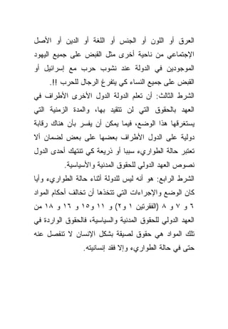 ‫ﺍﻟﻌﺭﻕ ﺃﻭ ﺍﻟﻠﻭﻥ ﺃﻭ ﺍﻟﺠﻨﺱ ﺃﻭ ﺍﻟﻠﻐﺔ ﺃﻭ ﺍﻟﺩﻴﻥ ﺃﻭ ﺍﻷﺼل‬
‫ﺍﻹﺠﺘﻤﺎﻋﻲ ﻤﻥ ﻨﺎﺤﻴﺔ ﺃﺨﺭﻯ ﻤﺜل ﺍﻟﻘﺒﺽ ﻋﻠﻰ ﺠﻤﻴﻊ ﺍﻟﻴﻬﻭﺩ‬
‫ﺍﻟﻤﻭﺠﻭﺩﻴﻥ ﻓﻲ ﺍﻟﺩﻭﻟﺔ ﻋﻨﺩ ﻨﺸﻭﺏ ﺤﺭﺏ ﻤﻊ ﺇﺴﺭﺍﺌﻴل ﺃﻭ‬
     ‫ﺍﻟﻘﺒﺽ ﻋﻠﻰ ﺠﻤﻴﻊ ﺍﻟﻨﺴﺎﺀ ﻜﻲ ﻴﺘﻔﺭﻍ ﺍﻟﺭﺠﺎل ﻟﻠﺤﺭﺏ !!.‬
‫ﺍﻟﺸﺭﻁ ﺍﻟﺜﺎﻟﺙ: ﺃﻥ ﺘﻌﻠﻡ ﺍﻟﺩﻭﻟﺔ ﺍﻟﺩﻭل ﺍﻷﺨﺭﻯ ﺍﻷﻁﺭﺍﻑ ﻓﻲ‬
‫ﺍﻟﻌﻬﺩ ﺒﺎﻟﺤﻘﻭﻕ ﺍﻟﺘﻲ ﻟﻥ ﺘﺘﻘﻴﺩ ﺒﻬﺎ، ﻭﺍﻟﻤﺩﺓ ﺍﻟﺯﻤﻨﻴﺔ ﺍﻟﺘﻲ‬
‫ﻴﺴﺘﻐﺭﻗﻬﺎ ﻫﺫﺍ ﺍﻟﻭﻀﻊ، ﻓﻴﻤﺎ ﻴﻤﻜﻥ ﺃﻥ ﻴﻔﺴﺭ ﺒﺄﻥ ﻫﻨﺎﻙ ﺭﻗﺎﺒﺔ‬
‫ﺩﻭﻟﻴﺔ ﻋﻠﻰ ﺍﻟﺩﻭل ﺍﻷﻁﺭﺍﻑ ﺒﻌﻀﻬﺎ ﻋﻠﻰ ﺒﻌﺽ ﻟﻀﻤﺎﻥ ﺃﻻ‬
‫ﺘﻌﺘﺒﺭ ﺤﺎﻟﺔ ﺍﻟﻁﻭﺍﺭﻱﺀ ﺴﺒﺒﺎ ﺃﻭ ﺫﺭﻴﻌﺔ ﻜﻲ ﺘﻨﺘﻬﻙ ﺃﺤﺩﻯ ﺍﻟﺩﻭل‬
                             ‫ﹰ‬
          ‫ﻨﺼﻭﺹ ﺍﻟﻌﻬﺩ ﺍﻟﺩﻭﻟﻲ ﻟﻠﺤﻘﻭﻕ ﺍﻟﻤﺩﻨﻴﺔ ﻭﺍﻷﺴﻴﺎﺴﻴﺔ.‬
‫ﺍﻟﺸﺭﻁ ﺍﻟﺭﺍﺒﻊ: ﻫﻭ ﺃﻨﻪ ﻟﻴﺱ ﻟﻠﺩﻭﻟﺔ ﺃﺜﻨﺎﺀ ﺤﺎﻟﺔ ﺍﻟﻁﻭﺍﺭﻱﺀ ﻭﺃﻴﺎ‬
‫ﹰ‬
‫ﻜﺎﻥ ﺍﻟﻭﻀﻊ ﻭﺍﻹﺠﺭﺍﺀﺍﺕ ﺍﻟﺘﻲ ﺘﺘﺨﺫﻫﺎ ﺃﻥ ﺘﺨﺎﻟﻑ ﺃﺤﻜﺎﻡ ﺍﻟﻤﻭﺍﺩ‬
‫٦ ﻭ ٧ ﻭ ٨ )ﺍﻟﻔﻘﺭﺘﻴﻥ ١ ﻭ٢( ﻭ ١١ ﻭ٥١ ﻭ ٦١ ﻭ ٨١ ﻤﻥ‬
‫ﺍﻟﻌﻬﺩ ﺍﻟﺩﻭﻟﻲ ﻟﻠﺤﻘﻭﻕ ﺍﻟﻤﺩﻨﻴﺔ ﻭﺍﻟﺴﻴﺎﺴﻴﺔ، ﻓﺎﻟﺤﻘﻭﻕ ﺍﻟﻭﺍﺭﺩﺓ ﻓﻲ‬
‫ﺘﻠﻙ ﺍﻟﻤﻭﺍﺩ ﻫﻲ ﺤﻘﻭﻕ ﻟﺼﻴﻘﺔ ﺒﺸﻜل ﺍﻹﻨﺴﺎﻥ ﻻ ﺘﻨﻔﺼل ﻋﻨﻪ‬
                 ‫ﺤﺘﻰ ﻓﻲ ﺤﺎﻟﺔ ﺍﻟﻁﻭﺍﺭﻱﺀ ﻭﺇﻻ ﻓﻘﺩ ﺇﻨﺴﺎﻨﻴﺘﻪ.‬
 