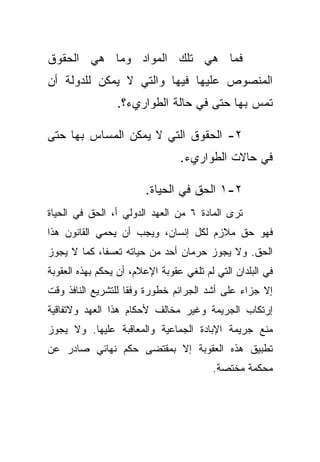 ‫ﻓﻤﺎ ﻫﻲ ﺘﻠﻙ ﺍﻟﻤﻭﺍﺩ ﻭﻤﺎ ﻫﻲ ﺍﻟﺤﻘﻭﻕ‬
‫ﺍﻟﻤﻨﺼﻭﺹ ﻋﻠﻴﻬﺎ ﻓﻴﻬﺎ ﻭﺍﻟﺘﻲ ﻻ ﻴﻤﻜﻥ ﻟﻠﺩﻭﻟﺔ ﺃﻥ‬
                 ‫ﺘﻤﺱ ﺒﻬﺎ ﺤﺘﻰ ﻓﻲ ﺤﺎﻟﺔ ﺍﻟﻁﻭﺍﺭﻱﺀ؟.‬

‫٢- ﺍﻟﺤﻘﻭﻕ ﺍﻟﺘﻲ ﻻ ﻴﻤﻜﻥ ﺍﻟﻤﺴﺎﺱ ﺒﻬﺎ ﺤﺘﻰ‬
                                 ‫ﻓﻲ ﺤﺎﻻﺕ ﺍﻟﻁﻭﺍﺭﻱﺀ.‬

                        ‫٢-١ ﺍﻟﺤﻕ ﻓﻲ ﺍﻟﺤﻴﺎﺓ.‬
‫ﺘﺭﻯ ﺍﻟﻤﺎﺩﺓ ٦ ﻤﻥ ﺍﻟﻌﻬﺩ ﺍﻟﺩﻭﻟﻲ ﺃ، ﺍﻟﺤﻕ ﻓﻲ ﺍﻟﺤﻴﺎﺓ‬
‫ﻓﻬﻭ ﺤﻕ ﻤﻼﺯﻡ ﻟﻜل ﺇﻨﺴﺎﻥ، ﻭﻴﺠﺏ ﺃﻥ ﻴﺤﻤﻲ ﺍﻟﻘﺎﻨﻭﻥ ﻫﺫﺍ‬
‫ﺍﻟﺤﻕ. ﻭﻻ ﻴﺠﻭﺯ ﺤﺭﻤﺎﻥ ﺃﺤﺩ ﻤﻥ ﺤﻴﺎﺘﻪ ﺘﻌﺴﻔﹰ، ﻜﻤﺎ ﻻ ﻴﺠﻭﺯ‬
            ‫ﺎ‬
‫ﻓﻲ ﺍﻟﺒﻠﺩﺍﻥ ﺍﻟﺘﻲ ﻟﻡ ﺘﻠﻐﻲ ﻋﻘﻭﺒﺔ ﺍﻹﻋﻼﻡ، ﺃﻥ ﻴﺤﻜﻡ ﺒﻬﺫﻩ ﺍﻟﻌﻘﻭﺒﺔ‬
‫ﺇﻻ ﺠﺯﺍﺀ ﻋﻠﻰ ﺃﺸﺩ ﺍﻟﺠﺭﺍﺌﻡ ﺨﻁﻭﺭﺓ ﻭﻓﻘﺎ ﻟﻠﺘﺸﺭﻴﻊ ﺍﻟﻨﺎﻓﺫ ﻭﻗﺕ‬
                   ‫ﹰ‬
‫ﺇﺭﺘﻜﺎﺏ ﺍﻟﺠﺭﻴﻤﺔ ﻭﻏﻴﺭ ﻤﺨﺎﻟﻑ ﻷﺤﻜﺎﻡ ﻫﺫﺍ ﺍﻟﻌﻬﺩ ﻭﻻﺘﻔﺎﻗﻴﺔ‬
‫ﻤﻨﻊ ﺠﺭﻴﻤﺔ ﺍﻹﺒﺎﺩﺓ ﺍﻟﺠﻤﺎﻋﻴﺔ ﻭﺍﻟﻤﻌﺎﻗﺒﺔ ﻋﻠﻴﻬﺎ. ﻭﻻ ﻴﺠﻭﺯ‬
‫ﺘﻁﺒﻴﻕ ﻫﺫﻩ ﺍﻟﻌﻘﻭﺒﺔ ﺇﻻ ﺒﻤﻘﺘﻀﻰ ﺤﻜﻡ ﻨﻬﺎﺌﻲ ﺼﺎﺩﺭ ﻋﻥ‬
                                         ‫ﻤﺤﻜﻤﺔ ﻤﺨﺘﺼﺔ.‬
 