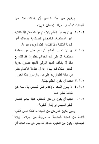 ‫ﻭﻴﻔﻬﻡ ﻤﻥ ﻫﺫﺍ ﺍﻟﻨﺹ ﺃﻥ ﻫﻨﺎﻙ ﻋﺩﺩ ﻤﻥ‬
                 ‫ﺍﻟﻤﺤﺩﺩﺍﺕ ﻟﺴﻠﺏ ﺤﻴﺎﺓ ﺍﻹﻨﺴﺎﻥ ﻫﻲ:-‬
‫٢-١-١ ﺃﻥ ﻻ ﻴﺼﺩﺭ ﺍﻟﺤﻜﻡ ﺒﺎﻹﻋﺩﺍﻡ ﻤﻥ ﺍﻟﻤﺤﺎﻜﻡ ﺍﻹﺴﺘﺜﻨﺎﺌﻴﺔ‬
‫ﻏﻴﺭ ﺍﻟﻤﺨﺘﺼﺔ، ﻜﺎﻟﻤﺤﺎﻜﻡ ﺍﻟﻌﺴﻜﺭﻴﺔ ﻭﻤﺤﺎﻜﻡ ﺃﻤﻥ‬
     ‫ﺍﻟﺩﻭﻟﺔ ﺍﻟﺸﻜﻠﺔ ﻭﻓﻘﺎ ﻟﻘﺎﻨﻭﻥ ﺍﻟﻁﻭﺍﺭﻱﺀ ﻭﻏﻴﺭﻫﺎ.‬
                             ‫ﹰ‬
‫٢-١-٢ ﺃﻥ ﻻ ﺘﺼﺩﺭ ﺃﺤﻜﺎﻡ ﺍﻷﻋﺩﺍﻡ ﺤﺘﻰ ﻤﻥ ﻤﺤﻜﻤﺔ‬
‫ﻤﺨﺘﺼﺔ ﺇﻻ ﻋﻠﻰ ﺃﺸﺩ ﺍﻟﺠﺭﺍﺌﻡ ﺨﻁﻭﺭﺓ ﻭﻓﻘﺎ ﻟﺘﺸﺭﻴﻊ‬
       ‫ﹰ‬
‫ﻨﺎﻓﺫ ﻻ ﻴﺨﺎﻟﻑ ﺍﻟﻌﻬﺩ ﺍﻟﺩﻭﻟﻲ ﻓﺎﻟﻌﻬﺩ ﻴﺼﻭﻥ ﺤﺭﻴﺔ‬
‫ﺍﻟﺘﻌﺒﻴﺭ ﻤﺜ ﹰ، ﻓﻼ ﻴﺠﻭﺯ ﺇﻨﺯﺍل ﻋﻘﻭﺒﺔ ﺍﻹﻋﺩﺍﻡ ﺤﺘﻰ‬
                                ‫ﻼ‬
 ‫ﻓﻲ ﺤﺎﻟﺔ ﺍﻟﻁﻭﺍﺭﻱﺀ ﻋﻠﻰ ﻤﻥ ﻴﻤﺎﺭﺴﻭﻥ ﻫﺫﺍ ﺍﻟﺤﻕ.‬
                     ‫٢-١-٣ ﻴﺠﺏ ﺃﻥ ﻴﻜﻭﻥ ﺍﻟﺤﻜﻡ ﻨﻬﺎﺌﻴﺎ.‬
                      ‫ﹰ‬
‫٢-١-٤ ﻻ ﻴﺠﻭﺯ ﺍﻟﺤﻜﻡ ﺒﺎﻹﻋﺩﺍﻡ ﻋﻠﻰ ﺸﺨﺹ ﻴﻘل ﺴﻨﻪ ﻋﻥ‬
                              ‫ﺜﻤﺎﻨﻴﺔ ﻋﺸﺭ ﻋﺎﻤﺎ.‬
                               ‫ﹰ‬
‫٢-١-٥ ﻴﺠﺏ ﺃﻥ ﻴﻜﻭﻥ ﻤﻥ ﺤﻕ ﺍﻟﻤﺤﻜﻭﻡ ﻋﻠﻴﻪ ﻨﻬﺎﺌﻴﺎ ﺇﻟﺘﻤﺎﺱ‬
       ‫ﹰ‬
                  ‫ﺍﻟﻌﻔﻭ ﺍﻟﺨﺎﺹ ﺃﻭ ﺇﺒﺩﺍل ﺍﻟﻌﻘﻭﺒﺔ.‬
‫ﻭﺤﻴﻥ ﻴﻜﻭﻥ ﺍﻟﺤﺭﻤﺎﻥ ﻤﻥ ﺍﻟﺤﻴﺎﺓ – ﻫﻜﺫﺍ ﺘﻨﺹ ﺍﻟﻔﻘﺭﺓ‬
‫ﺍﻟﺜﺎﻟﺜﺔ ﻤﻥ ﺍﻟﻤﺎﺩﺓ ﺍﻟﺴﺎﺩﺴﺔ – ﺠﺭﻴﻤﺔ ﻤﻥ ﺠﺭﺍﺌﻡ ﺍﻹﺒﺎﺩﺓ‬
‫ﺍﻟﺠﻤﺎﻋﻴﺔ، ﻴﻜﻭﻥ ﻤﻥ ﺍﻟﻤﻔﻬﻭﻡ ﺒﺩﺍﻫﺔ ﺃﻨﻪ ﻟﻴﺱ ﻓﻲ ﻫﺫﻩ ﺍﻟﻤﺎﺩﺓ ﺃﻱ‬
 