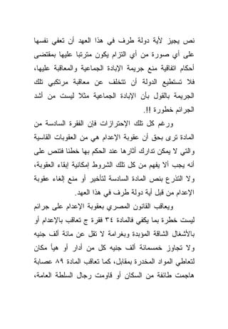 ‫ﻨﺹ ﻴﺠﻴﺯ ﻷﻴﺔ ﺩﻭﻟﺔ ﻁﺭﻑ ﻓﻲ ﻫﺫﺍ ﺍﻟﻌﻬﺩ ﺃﻥ ﺘﻌﻔﻲ ﻨﻔﺴﻬﺎ‬
‫ﻋﻠﻰ ﺃﻱ ﺼﻭﺭﺓ ﻤﻥ ﺃﻱ ﺍﻟﺘﺯﺍﻡ ﻴﻜﻭﻥ ﻤﺘﺭﺘﺒﺎ ﻋﻠﻴﻬﺎ ﺒﻤﻘﺘﻀﻰ‬
             ‫ﹰ‬
‫ﺃﺤﻜﺎﻡ ﺍﺘﻔﺎﻗﻴﺔ ﻤﻨﻊ ﺠﺭﻴﻤﺔ ﺍﻹﺒﺎﺩﺓ ﺍﻟﺠﻤﺎﻋﻴﺔ ﻭﺍﻟﻤﻌﺎﻗﺒﺔ ﻋﻠﻴﻬﺎ،‬
‫ﻓﻼ ﺘﺴﺘﻁﻴﻊ ﺍﻟﺩﻭﻟﺔ ﺃﻥ ﺘﺘﺨﻠﻑ ﻋﻥ ﻤﻌﺎﻗﺒﺔ ﻤﺭﺘﻜﺒﻲ ﺘﻠﻙ‬
‫ﺍﻟﺠﺭﻴﻤﺔ ﺒﺎﻟﻘﻭل ﺒﺄﻥ ﺍﻹﺒﺎﺩﺓ ﺍﻟﺠﻤﺎﻋﻴﺔ ﻤﺜﻼ ﻟﻴﺴﺕ ﻤﻥ ﺃﺸﺩ‬
            ‫ﹰ‬
                                      ‫ﺍﻟﺠﺭﺍﺌﻡ ﺨﻁﻭﺭﺓ !!.‬
‫ﻭﺭﻏﻡ ﻜل ﺘﻠﻙ ﺍﻹﺤﺘﺭﺍﺯﺍﺕ ﻓﺈﻥ ﺍﻟﻔﻘﺭﺓ ﺍﻟﺴﺎﺩﺴﺔ ﻤﻥ‬
‫ﺍﻟﻤﺎﺩﺓ ﺘﺭﻯ ﺒﺤﻕ ﺃﻥ ﻋﻘﻭﺒﺔ ﺍﻹﻋﺩﺍﻡ ﻫﻲ ﻤﻥ ﺍﻟﻌﻘﻭﺒﺎﺕ ﺍﻟﻘﺎﺴﻴﺔ‬
‫ﻭﺍﻟﺘﻲ ﻻ ﻴﻤﻜﻥ ﺘﺩﺍﺭﻙ ﺃﺜﺎﺭﻫﺎ ﻋﻨﺩ ﺍﻟﺤﻜﻡ ﺒﻬﺎ ﺨﻁﺌﺎ ﻓﺘﻨﺹ ﻋﻠﻰ‬
         ‫ﹰ‬
‫ﺃﻨﻪ ﻴﺠﺏ ﺃﻻ ﻴﻔﻬﻡ ﻤﻥ ﻜل ﺘﻠﻙ ﺍﻟﺸﺭﻭﻁ ﺇﻤﻜﺎﻨﻴﺔ ﺇﺒﻘﺎﺀ ﺍﻟﻌﻘﻭﺒﺔ،‬
‫ﻭﻻ ﺍﻟﺘﺫﺭﻉ ﺒﻨﺹ ﺍﻟﻤﺎﺩﺓ ﺍﻟﺴﺎﺩﺴﺔ ﻟﺘﺄﺨﻴﺭ ﺃﻭ ﻤﻨﻊ ﺇﻟﻐﺎﺀ ﻋﻘﻭﺒﺔ‬
              ‫ﺍﻹﻋﺩﺍﻡ ﻤﻥ ﻗﺒل ﺃﻴﺔ ﺩﻭﻟﺔ ﻁﺭﻑ ﻓﻲ ﻫﺫﺍ ﺍﻟﻌﻬﺩ.‬
‫ﻭﻴﻌﺎﻗﺏ ﺍﻟﻘﺎﻨﻭﻥ ﺍﻟﻤﺼﺭﻱ ﺒﻌﻘﻭﺒﺔ ﺍﻹﻋﺩﺍﻡ ﻋﻠﻰ ﺠﺭﺍﺌﻡ‬
‫ﻟﻴﺴﺕ ﺨﻁﺭﺓ ﺒﻤﺎ ﻴﻜﻔﻲ ﻓﺎﻟﻤﺎﺩﺓ ٤٣ ﻓﻘﺭﺓ ﺝ ﺘﻌﺎﻗﺏ ﺒﺎﻹﻋﺩﺍﻡ ﺃﻭ‬
‫ﺒﺎﻷﺸﻐﺎل ﺍﻟﺸﺎﻗﺔ ﺍﻟﻤﺅﺒﺩﺓ ﻭﺒﻐﺭﺍﻤﺔ ﻻ ﺘﻘل ﻋﻥ ﻤﺎﺌﺔ ﺃﻟﻑ ﺠﻨﻴﻪ‬
‫ﻭﻻ ﺘﺠﺎﻭﺯ ﺨﻤﺴﻤﺎﺌﺔ ﺃﻟﻑ ﺠﻨﻴﻪ ﻜل ﻤﻥ ﺃﺩﺍﺭ ﺃﻭ ﻫﻴﺄ ﻤﻜﺎﻥ‬
‫ﻟﺘﻌﺎﻁﻲ ﺍﻟﻤﻭﺍﺩ ﺍﻟﻤﺨﺩﺭﺓ ﺒﻤﻘﺎﺒل، ﻜﻤﺎ ﺘﻌﺎﻗﺏ ﺍﻟﻤﺎﺩﺓ ٩٨ ﻋﺼﺎﺒﺔ‬
‫ﻫﺎﺠﻤﺕ ﻁﺎﺌﻔﺔ ﻤﻥ ﺍﻟﺴﻜﺎﻥ ﺃﻭ ﻗﺎﻭﻤﺕ ﺭﺠﺎل ﺍﻟﺴﻠﻁﺔ ﺍﻟﻌﺎﻤﺔ،‬
 