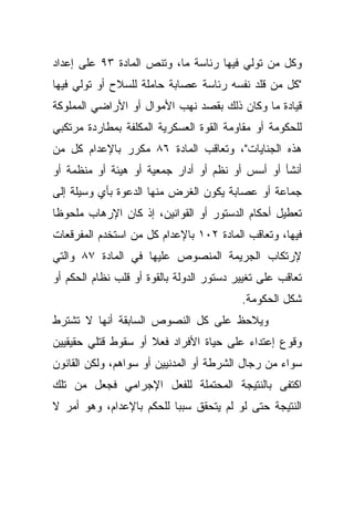 ‫ﻭﻜل ﻤﻥ ﺘﻭﻟﻲ ﻓﻴﻬﺎ ﺭﺌﺎﺴﺔ ﻤﺎ، ﻭﺘﻨﺹ ﺍﻟﻤﺎﺩﺓ ٣٩ ﻋﻠﻰ ﺇﻋﺩﺍﺩ‬
‫"ﻜل ﻤﻥ ﻗﻠﺩ ﻨﻔﺴﻪ ﺭﺌﺎﺴﺔ ﻋﺼﺎﺒﺔ ﺤﺎﻤﻠﺔ ﻟﻠﺴﻼﺡ ﺃﻭ ﺘﻭﻟﻲ ﻓﻴﻬﺎ‬
‫ﻗﻴﺎﺩﺓ ﻤﺎ ﻭﻜﺎﻥ ﺫﻟﻙ ﺒﻘﺼﺩ ﻨﻬﺏ ﺍﻷﻤﻭﺍل ﺃﻭ ﺍﻷﺭﺍﻀﻲ ﺍﻟﻤﻤﻠﻭﻜﺔ‬
‫ﻟﻠﺤﻜﻭﻤﺔ ﺃﻭ ﻤﻘﺎﻭﻤﺔ ﺍﻟﻘﻭﺓ ﺍﻟﻌﺴﻜﺭﻴﺔ ﺍﻟﻤﻜﻠﻔﺔ ﺒﻤﻁﺎﺭﺩﺓ ﻤﺭﺘﻜﺒﻲ‬
‫ﻫﺫﻩ ﺍﻟﺠﻨﺎﻴﺎﺕ"، ﻭﺘﻌﺎﻗﺏ ﺍﻟﻤﺎﺩﺓ ٦٨ ﻤﻜﺭﺭ ﺒﺎﻹﻋﺩﺍﻡ ﻜل ﻤﻥ‬
‫ﺃﻨﺸﺄ ﺃﻭ ﺃﺴﺱ ﺃﻭ ﻨﻅﻡ ﺃﻭ ﺃﺩﺍﺭ ﺠﻤﻌﻴﺔ ﺃﻭ ﻫﻴﺌﺔ ﺃﻭ ﻤﻨﻅﻤﺔ ﺃﻭ‬
‫ﺠﻤﺎﻋﺔ ﺃﻭ ﻋﺼﺎﺒﺔ ﻴﻜﻭﻥ ﺍﻟﻐﺭﺽ ﻤﻨﻬﺎ ﺍﻟﺩﻋﻭﺓ ﺒﺄﻱ ﻭﺴﻴﻠﺔ ﺇﻟﻰ‬
‫ﺘﻌﻁﻴل ﺃﺤﻜﺎﻡ ﺍﻟﺩﺴﺘﻭﺭ ﺃﻭ ﺍﻟﻘﻭﺍﻨﻴﻥ، ﺇﺫ ﻜﺎﻥ ﺍﻹﺭﻫﺎﺏ ﻤﻠﺤﻭﻅﺎ‬
‫ﹰ‬
‫ﻓﻴﻬﺎ، ﻭﺘﻌﺎﻗﺏ ﺍﻟﻤﺎﺩﺓ ٢٠١ ﺒﺎﻹﻋﺩﺍﻡ ﻜل ﻤﻥ ﺍﺴﺘﺨﺩﻡ ﺍﻟﻤﻔﺭﻗﻌﺎﺕ‬
‫ﻹﺭﺘﻜﺎﺏ ﺍﻟﺠﺭﻴﻤﺔ ﺍﻟﻤﻨﺼﻭﺹ ﻋﻠﻴﻬﺎ ﻓﻲ ﺍﻟﻤﺎﺩﺓ ٧٨ ﻭﺍﻟﺘﻲ‬
‫ﺘﻌﺎﻗﺏ ﻋﻠﻰ ﺘﻐﻴﻴﺭ ﺩﺴﺘﻭﺭ ﺍﻟﺩﻭﻟﺔ ﺒﺎﻟﻘﻭﺓ ﺃﻭ ﻗﻠﺏ ﻨﻅﺎﻡ ﺍﻟﺤﻜﻡ ﺃﻭ‬
                                          ‫ﺸﻜل ﺍﻟﺤﻜﻭﻤﺔ.‬
‫ﻭﻴﻼﺤﻅ ﻋﻠﻰ ﻜل ﺍﻟﻨﺼﻭﺹ ﺍﻟﺴﺎﺒﻘﺔ ﺃﻨﻬﺎ ﻻ ﺘﺸﺘﺭﻁ‬
‫ﻭﻗﻭﻉ ﺇﻋﺘﺩﺍﺀ ﻋﻠﻰ ﺤﻴﺎﺓ ﺍﻷﻓﺭﺍﺩ ﻓﻌﻼ ﺃﻭ ﺴﻘﻭﻁ ﻗﺘﻠﻲ ﺤﻘﻴﻘﻴﻴﻥ‬
                     ‫ﹰ‬
‫ﺴﻭﺍﺀ ﻤﻥ ﺭﺠﺎل ﺍﻟﺸﺭﻁﺔ ﺃﻭ ﺍﻟﻤﺩﻨﻴﻴﻥ ﺃﻭ ﺴﻭﺍﻫﻡ، ﻭﻟﻜﻥ ﺍﻟﻘﺎﻨﻭﻥ‬
‫ﺍﻜﺘﻔﻰ ﺒﺎﻟﻨﺘﻴﺠﺔ ﺍﻟﻤﺤﺘﻤﻠﺔ ﻟﻠﻔﻌل ﺍﻹﺠﺭﺍﻤﻲ ﻓﺠﻌل ﻤﻥ ﺘﻠﻙ‬
‫ﺍﻟﻨﺘﻴﺠﺔ ﺤﺘﻰ ﻟﻭ ﻟﻡ ﻴﺘﺤﻘﻕ ﺴﺒﺒﺎ ﻟﻠﺤﻜﻡ ﺒﺎﻹﻋﺩﺍﻡ، ﻭﻫﻭ ﺃﻤﺭ ﻻ‬
                         ‫ﹰ‬
 