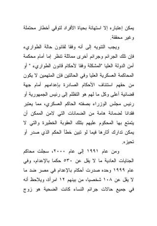 ‫ﻴﻤﻜﻥ ﺇﻋﺘﺒﺎﺭﻩ ﺇﻻ ﺍﺴﺘﻬﺎﻨﺔ ﺒﺤﻴﺎﺓ ﺍﻷﻓﺭﺍﺩ ﻟﺘﻭﻗﻲ ﺃﺨﻁﺎﺭ ﻤﺤﺘﻤﻠﺔ‬
                                            ‫ﻭﻏﻴﺭ ﻤﺤﻘﻘﺔ.‬
‫ﻭﻴﺠﺏ ﺍﻟﺘﻨﻭﻴﻪ ﺇﻟﻰ ﺃﻨﻪ ﻭﻓﻘﺎ ﻟﻘﺎﻨﻭﻥ ﺤﺎﻟﺔ ﺍﻟﻁﻭﺍﺭﻱﺀ‬
                     ‫ﹰ‬
‫ﻓﺈﻥ ﺘﻠﻙ ﺍﻟﺠﺭﺍﺌﻡ ﻭﺠﺭﺍﺌﻡ ﺃﺨﺭﻯ ﻤﻤﺎﺜﻠﺔ ﺘﻨﻅﺭ ﺇﻤﺎ ﺃﻤﺎﻡ ﻤﺤﻜﻤﺔ‬
‫ﺃﻤﻥ ﺍﻟﺩﻭﻟﺔ ﺍﻟﻌﻠﻴﺎ "ﺍﻟﻤﺸﻜﻠﺔ ﻭﻓﻘﺎ ﻷﺤﻜﺎﻡ ﻗﺎﻨﻭﻥ ﺍﻟﻁﻭﺍﺭﻱﺀ " ﺃﻭ‬
                          ‫ﹰ‬
‫ﺍﻟﻤﺤﺎﻜﻤﺔ ﺍﻟﻌﺴﻜﺭﻴﺔ ﺍﻟﻌﻠﻴﺎ ﻭﻓﻲ ﺍﻟﺤﺎﻟﺘﻴﻥ ﻓﺈﻥ ﺍﻟﻤﺘﻬﻤﻴﻥ ﻻ ﻴﻜﻭﻥ‬
‫ﻤﻥ ﺤﻘﻬﻡ ﺍﺴﺘﺌﻨﺎﻑ ﺍﻷﺤﻜﺎﻡ ﺍﻟﺼﺎﺩﺭﺓ ﺒﺈﻋﺩﺍﻤﻬﻡ ﺃﻤﺎﻡ ﺠﻬﺔ‬
‫ﻗﻀﺎﺌﻴﺔ ﺃﻋﻠﻰ ﻭﻜل ﻤﺎ ﻟﻬﻡ ﻫﻭ ﺍﻟﺘﻅﻠﻡ ﺇﻟﻰ ﺭﺌﻴﺱ ﺍﻟﺠﻤﻬﻭﺭﻴﺔ ﺃﻭ‬
‫ﺭﺌﻴﺱ ﻤﺠﻠﺱ ﺍﻟﻭﺯﺭﺍﺀ ﺒﺼﻔﺘﻪ ﺍﻟﺤﺎﻜﻡ ﺍﻟﻌﺴﻜﺭﻱ، ﻤﻤﺎ ﻴﻌﺘﺒﺭ‬
‫ﻓﻘﺩﺍﻨﺎ ﻟﻀﻤﺎﻨﺔ ﻫﺎﻤﺔ ﻤﻥ ﺍﻟﻀﻤﺎﻨﺎﺕ ﺍﻟﺘﻲ ﻻﻤﻥ ﺍﻟﻤﻤﻜﻥ ﺃﻥ‬
                                           ‫ﹰ‬
‫ﻴﺘﻤﺘﻊ ﺒﻬﺎ ﺍﻟﻤﺤﻜﻭﻡ ﻋﻠﻴﻬﻡ ﺒﺘﻠﻙ ﺍﻟﻌﻘﻭﺒﺔ ﺍﻟﺨﻁﻴﺭﺓ ﻭﺍﻟﺘﻲ ﻻ‬
‫ﻴﻤﻜﻥ ﺘﺩﺍﺭﻙ ﺃﺜﺎﺭﻫﺎ ﻓﻴﻤﺎ ﻟﻭ ﺘﺒﻴﻥ ﺨﻁﺄ ﺍﻟﺤﻜﻡ ﺍﻟﺫﻱ ﺼﺩﺭ ﺃﻭ‬
                                                  ‫ﺘﺤﻴﺯﻩ.‬
‫ﻭﻤﻥ ﻋﺎﻡ ١٩٩١ ﺇﻟﻰ ﻋﺎﻡ ٠٠٠٢، ﺴﺠﻠﺕ ﻤﺤﺎﻜﻡ‬
‫ﺍﻟﺠﻨﺎﻴﺎﺕ ﺍﻟﻌﺎﺩﻴﺔ ﻤﺎ ﻻ ﻴﻘل ﻋﻥ ٠٣٥ ﺤﻜﻤﺎ ﺒﺎﻹﻋﺩﺍﻡ، ﻭﻓﻲ‬
             ‫ﹰ‬
‫ﻋﺎﻡ ٩٩٩١ ﻭﺤﺩﻩ ﺼﺩﺭﺕ ﺃﺤﻜﺎﻡ ﺒﺎﻹﻋﺩﺍﻡ ﻓﻲ ﻤﺼﺭ ﻀﺩ ﻤﺎ‬
‫ﻻ ﻴﻘل ﻋﻥ ٨٠١ ﺸﺨﺼﻴﹰ، ﻤﻥ ﺒﻴﻨﻬﻡ ٢١ ﺍﻤﺭﺃﺓ، ﻭﻴﻼﺤﻅ ﺃﻨﻪ‬
                              ‫ﺎ‬
‫ﻓﻲ ﺠﻤﻴﻊ ﺤﺎﻻﺕ ﺠﺭﺍﺌﻡ ﺍﻟﻨﺴﺎﺀ ﻜﺎﻨﺕ ﺍﻟﻀﺤﻴﺔ ﻫﻭ ﺯﻭﺝ‬
 