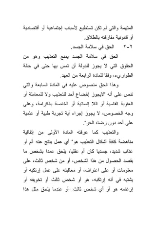 ‫ﺍﻟﻤﺘﻬﻤﺔ ﻭﺍﻟﺘﻲ ﻟﻡ ﺘﻜﻥ ﺘﺴﺘﻁﻴﻊ ﻷﺴﺒﺎﺏ ﺇﺠﺘﻤﺎﻋﻴﺔ ﺃﻭ ﺃﻗﺘﺼﺎﺩﻴﺔ‬
                              ‫ﺃﻭ ﻗﺎﻨﻭﻨﻴﺔ ﻤﻔﺎﺭﻗﺘﻪ ﺒﺎﻟﻁﻼﻕ.‬
                       ‫ﺍﻟﺤﻕ ﻓﻲ ﺴﻼﻤﺔ ﺍﻟﺠﺴﺩ.‬         ‫٢-٢‬
‫ﺍﻟﺤﻕ ﻓﻲ ﺴﻼﻤﺔ ﺍﻟﺠﺴﺩ ﻴﻤﻨﻊ ﺍﻟﺘﻌﺫﻴﺏ ﻭﻫﻭ ﻤﻥ‬
‫ﺍﻟﺤﻘﻭﻕ ﺍﻟﺘﻲ ﻻ ﻴﺠﻭﺯ ﻟﻠﺩﻭﻟﺔ ﺃﻥ ﺘﻤﺱ ﺒﻬﺎ ﺤﺘﻰ ﻓﻲ ﺤﺎﻟﺔ‬
                  ‫ﺍﻟﻁﻭﺍﺭﻱﺀ، ﻭﻓﻘﺎ ﻟﻠﻤﺎﺩﺓ ﺍﻟﺭﺍﺒﻌﺔ ﻤﻥ ﺍﻟﻌﻬﺩ.‬
                                           ‫ﹰ‬
‫ﻭﻫﺫﺍ ﺍﻟﺤﻕ ﻤﻨﺼﻭﺹ ﻋﻠﻴﻪ ﻓﻲ ﺍﻟﻤﺎﺩﺓ ﺍﻟﺴﺎﺒﻌﺔ ﻭﺍﻟﺘﻲ‬
‫ﺘﻨﺹ ﻋﻠﻰ ﺃﻨﻪ "ﻻﻴﺠﻭﺯ ﺇﺨﻀﺎﻉ ﺃﺤﺩ ﻟﻠﺘﻌﺫﻴﺏ ﻭﻻ ﻟﻠﻤﻌﺎﻤﻠﺔ ﺃﻭ‬
‫ﺍﻟﻌﻘﻭﺒﺔ ﺍﻟﻘﺎﺴﻴﺔ ﺃﻭ ﺍﻟﻼ ﺇﻨﺴﺎﻨﻴﺔ ﺃﻭ ﺍﻟﺨﺎﺼﺔ ﺒﺎﻟﻜﺭﺍﻤﺔ، ﻭﻋﻠﻰ‬
‫ﻭﺠﻪ ﺍﻟﺨﺼﻭﺹ، ﻻ ﻴﺠﻭﺯ ﺇﺠﺭﺍﺀ ﺃﻴﺔ ﺘﺠﺭﺒﺔ ﻁﺒﻴﺔ ﺃﻭ ﻋﻠﻤﻴﺔ‬
                              ‫ﻋﻠﻰ ﺃﺤﺩ ﺩﻭﻥ ﺭﻀﺎﻩ ﺍﻟﺤﺭ".‬
‫ﻭﺍﻟﺘﻌﺫﻴﺏ ﻜﻤﺎ ﻋﺭﻓﺘﻪ ﺍﻟﻤﺎﺩﺓ ﺍﻷﻭﻟﻰ ﻤﻥ ﺇﺘﻔﺎﻗﻴﺔ‬
‫ﻤﻨﺎﻫﻀﺔ ﻜﺎﻓﺔ ﺃﺸﻜﺎل ﺍﻟﺘﻌﺫﻴﺏ ﻫﻭ" ﺃﻱ ﻋﻤل ﻴﻨﺘﺞ ﻋﻨﻪ ﺃﻟﻡ ﺃﻭ‬
‫ﻋﺫﺍﺏ ﺸﺩﻴﺩ، ﺠﺴﺩﻴﺎ ﻜﺎﻥ ﺃﻡ ﻋﻘﻠﻴﹰ، ﻴﻠﺤﻕ ﻋﻤﺩﺍ ﺒﺸﺨﺹ ﻤﺎ‬
        ‫ﹰ‬          ‫ﺎ‬            ‫ﹰ‬
‫ﺒﻘﺼﺩ ﺍﻟﺤﺼﻭل ﻤﻥ ﻫﺫﺍ ﺍﻟﺸﺨﺹ، ﺃﻭ ﻤﻥ ﺸﺨﺹ ﺜﺎﻟﺙ، ﻋﻠﻰ‬
‫ﻤﻌﻠﻭﻤﺎﺕ ﺃﻭ ﻋﻠﻰ ﺍﻋﺘﺭﺍﻑ، ﺃﻭ ﻤﻌﺎﻗﺒﺘﻪ ﻋﻠﻰ ﻋﻤل ﺇﺭﺘﻜﺒﻪ ﺃﻭ‬
‫ﻴﺸﺘﺒﻪ ﻓﻲ ﺃﻨﻪ ﺇﺭﺘﻜﺒﻪ، ﻫﻭ ﺃﻭ ﺸﺨﺹ ﺜﺎﻟﺙ ﺃﻭ ﺘﺨﻭﻴﻔﻪ ﺃﻭ‬
‫ﺇﺭﻏﺎﻤﻪ ﻫﻭ ﺃﻭ ﺃﻱ ﺸﺨﺹ ﺜﺎﻟﺙ. ﺃﻭ ﻋﻨﺩﻤﺎ ﻴﻠﺤﻕ ﻤﺜل ﻫﺫﺍ‬
 