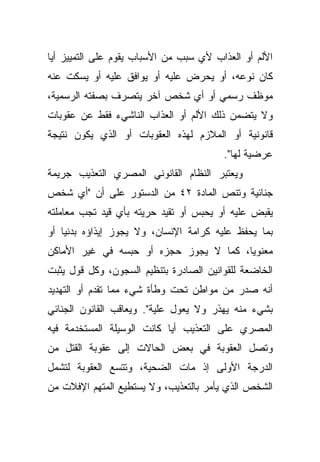 ‫ﺍﻷﻟﻡ ﺃﻭ ﺍﻟﻌﺫﺍﺏ ﻷﻱ ﺴﺒﺏ ﻤﻥ ﺍﻷﺴﺒﺎﺏ ﻴﻘﻭﻡ ﻋﻠﻰ ﺍﻟﺘﻤﻴﻴﺯ ﺃﻴﺎ‬
‫ﹰ‬
‫ﻜﺎﻥ ﻨﻭﻋﻪ، ﺃﻭ ﻴﺤﺭﺽ ﻋﻠﻴﻪ ﺃﻭ ﻴﻭﺍﻓﻕ ﻋﻠﻴﻪ ﺃﻭ ﻴﺴﻜﺕ ﻋﻨﻪ‬
‫ﻤﻭﻅﻑ ﺭﺴﻤﻲ ﺃﻭ ﺃﻱ ﺸﺨﺹ ﺁﺨﺭ ﻴﺘﺼﺭﻑ ﺒﺼﻔﺘﻪ ﺍﻟﺭﺴﻤﻴﺔ،‬
‫ﻭﻻ ﻴﺘﻀﻤﻥ ﺫﻟﻙ ﺍﻷﻟﻡ ﺃﻭ ﺍﻟﻌﺫﺍﺏ ﺍﻟﻨﺎﺸﻲﺀ ﻓﻘﻁ ﻋﻥ ﻋﻘﻭﺒﺎﺕ‬
‫ﻗﺎﻨﻭﻨﻴﺔ ﺃﻭ ﺍﻟﻤﻼﺯﻡ ﻟﻬﺫﻩ ﺍﻟﻌﻘﻭﺒﺎﺕ ﺃﻭ ﺍﻟﺫﻱ ﻴﻜﻭﻥ ﻨﺘﻴﺠﺔ‬
                                        ‫ﻋﺭﻀﻴﺔ ﻟﻬﺎ".‬
‫ﻭﻴﻌﺘﺒﺭ ﺍﻟﻨﻅﺎﻡ ﺍﻟﻘﺎﻨﻭﻨﻲ ﺍﻟﻤﺼﺭﻱ ﺍﻟﺘﻌﺫﻴﺏ ﺠﺭﻴﻤﺔ‬
‫ﺠﻨﺎﺌﻴﺔ ﻭﺘﻨﺹ ﺍﻟﻤﺎﺩﺓ ٢٤ ﻤﻥ ﺍﻟﺩﺴﺘﻭﺭ ﻋﻠﻰ ﺃﻥ "ﺃﻱ ﺸﺨﺹ‬
‫ﻴﻘﺒﺽ ﻋﻠﻴﻪ ﺃﻭ ﻴﺤﺒﺱ ﺃﻭ ﺘﻘﻴﺩ ﺤﺭﻴﺘﻪ ﺒﺄﻱ ﻗﻴﺩ ﺘﺠﺏ ﻤﻌﺎﻤﻠﺘﻪ‬
‫ﺒﻤﺎ ﻴﺤﻔﻅ ﻋﻠﻴﻪ ﻜﺭﺍﻤﺔ ﺍﻹﻨﺴﺎﻥ، ﻭﻻ ﻴﺠﻭﺯ ﺇﻴﺫﺍﺅﻩ ﺒﺩﻨﻴﺎ ﺃﻭ‬
   ‫ﹰ‬
‫ﻤﻌﻨﻭﻴﹰ، ﻜﻤﺎ ﻻ ﻴﺠﻭﺯ ﺤﺠﺯﻩ ﺃﻭ ﺤﺒﺴﻪ ﻓﻲ ﻏﻴﺭ ﺍﻷﻤﺎﻜﻥ‬
                                       ‫ﺎ‬
‫ﺍﻟﺨﺎﻀﻌﺔ ﻟﻠﻘﻭﺍﻨﻴﻥ ﺍﻟﺼﺎﺩﺭﺓ ﺒﺘﻨﻅﻴﻡ ﺍﻟﺴﺠﻭﻥ، ﻭﻜل ﻗﻭل ﻴﺜﺒﺕ‬
‫ﺃﻨﻪ ﺼﺩﺭ ﻤﻥ ﻤﻭﺍﻁﻥ ﺘﺤﺕ ﻭﻁﺄﺓ ﺸﻲﺀ ﻤﻤﺎ ﺘﻘﺩﻡ ﺃﻭ ﺍﻟﺘﻬﺩﻴﺩ‬
‫ﺒﺸﻲﺀ ﻤﻨﻪ ﻴﻬﺫﺭ ﻭﻻ ﻴﻌﻭل ﻋﻠﻴﺔ". ﻭﻴﻌﺎﻗﺏ ﺍﻟﻘﺎﻨﻭﻥ ﺍﻟﺠﻨﺎﺌﻲ‬
‫ﺍﻟﻤﺼﺭﻱ ﻋﻠﻰ ﺍﻟﺘﻌﺫﻴﺏ ﺃﻴﺎ ﻜﺎﻨﺕ ﺍﻟﻭﺴﻴﻠﺔ ﺍﻟﻤﺴﺘﺨﺩﻤﺔ ﻓﻴﻪ‬
                           ‫ﹰ‬
‫ﻭﺘﺼل ﺍﻟﻌﻘﻭﺒﺔ ﻓﻲ ﺒﻌﺽ ﺍﻟﺤﺎﻻﺕ ﺇﻟﻰ ﻋﻘﻭﺒﺔ ﺍﻟﻘﺘل ﻤﻥ‬
‫ﺍﻟﺩﺭﺠﺔ ﺍﻷﻭﻟﻰ ﺇﺫ ﻤﺎﺕ ﺍﻟﻀﺤﻴﺔ، ﻭﺘﺘﺴﻊ ﺍﻟﻌﻘﻭﺒﺔ ﻟﺘﺸﻤل‬
‫ﺍﻟﺸﺨﺹ ﺍﻟﺫﻱ ﻴﺄﻤﺭ ﺒﺎﻟﺘﻌﺫﻴﺏ، ﻭﻻ ﻴﺴﺘﻁﻴﻊ ﺍﻟﻤﺘﻬﻡ ﺍﻹﻓﻼﺕ ﻤﻥ‬
 