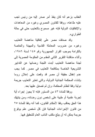 ‫ﺍﻟﻌﻘﺎﺏ ﺒﺯﻋﻡ ﺃﻨﻪ ﻜﺎﻥ ﻴﻨﻔﺫ ﺃﻤﺭ ﺼﺩﺭ ﺇﻟﻴﻪ ﻤﻥ ﺭﺌﻴﺱ ﺘﺠﺏ‬
‫ﻋﻠﻴﻪ ﻁﺎﻋﺘﻪ، ﻭﻭﻓﻘﺎ ﻟﻠﻘﺎﻨﻭﻥ ﺍﻟﻤﺼﺭﻱ ﻭﻏﻴﺭﻩ ﻤﻥ ﺍﻟﻤﻌﺎﻫﺩﺍﺕ‬
                                  ‫ﹰ‬
‫ﻭﺍﻹﺘﻔﺎﻗﻴﺎﺕ ﺍﻟﺩﻭﻟﻴﺔ ﻓﺈﻨﻪ ﻏﻴﺭ ﻤﺴﻤﻭﺡ ﺒﺎﻟﺘﻌﺫﻴﺏ ﺤﺘﻰ ﻓﻲ ﺤﺎﻟﺔ‬
                                               ‫ﺍﻟﻁﻭﺍﺭﻱﺀ.‬
‫ﻭﻗﺩ ﺼﺩﻗﺕ ﻤﺼﺭ ﻋﻠﻰ ﺇﺘﻔﺎﻗﻴﺔ ﻤﻨﺎﻫﻀﺔ ﺍﻟﺘﻌﺫﻴﺏ‬
‫ﻭﻏﻴﺭﻩ ﻤﻥ ﻀﺭﻭﺏ ﺍﻟﻤﻌﺎﻤﻠﺔ ﺍﻟﻘﺎﺴﻴﺔ ﻭﺍﻟﻤﻬﻴﻨﺔ ﻭﺍﻟﺨﺎﺼﺔ‬
‫ﺒﺎﻟﻜﺭﺍﻤﺔ ﺒﻤﻭﺠﺏ ﺍﻟﻘﺭﺍﺭ ﺍﻟﺠﻤﻬﻭﺭﻴﺔ ﺭﻗﻡ ٥٤١ ﻟﺴﻨﺔ ٦٨٩١،‬
‫ﻭﺃﺜﻨﺎﺀ ﻤﻨﺎﻗﺸﺔ ﺍﻟﺘﻘﺭﻴﺭ ﺍﻟﺜﺎﻨﻲ ﺍﻟﻤﻘﺩﻡ ﻤﻥ ﺍﻟﺤﻜﻭﻤﺔ ﺍﻟﻤﺼﺭﻴﺔ ﺇﻟﻰ‬
‫ﻟﺠﻨﺔ ﻤﻨﺎﻫﻀﺔ ﺍﻟﺘﻌﺫﻴﺏ ﺃﺒﺩﺕ ﺍﻟﻠﺠﻨﺔ ﺭﻀﺎﺌﻬﺎ ﻋﻥ ﺍﻟﺘﺩﺍﺒﻴﺭ‬
‫ﺍﻟﺘﺸﺭﻴﻌﻴﺔ ﺍﻟﺨﺎﺼﺔ ﺒﻤﻜﺎﻓﺤﺔ ﺍﻟﺘﻌﺫﻴﺏ ﻓﻲ ﻤﺼﺭ. ﻜﻤﺎ ﻴﺠﺏ‬
‫ﻋﺩﻡ ﺇﻏﻔﺎل ﺤﻘﻴﻘﺔ ﺃﻥ ﻤﺼﺭ ﻗﺩ ﻭﻗﻌﺕ ﻋﻠﻰ ﺇﻋﻼﻥ ﺭﻭﻤﺎ‬
‫ﺒﺈﻨﺸﺎﺀ ﺍﻟﻤﺤﻜﻤﺔ ﺍﻟﺠﻨﺎﺌﻴﺔ ﺍﻟﺩﻭﻟﻴﺔ، ﻭﺍﻟﺘﻲ ﺘﻌﺘﺒﺭ ﺍﻟﺘﻌﺫﻴﺏ ﺠﺭﻴﻤﺔ‬
        ‫ﺩﻭﻟﻴﺔ ﻭﻓﻘﺎ ﻟﻨﻅﺎﻡ ﺍﻟﻤﺤﻜﻤﺔ، ﻭﺇﻥ ﻟﻡ ﺘﺼﺩﻕ ﻋﻠﻴﻬﺎ ﺒﻌﺩ.‬
                                              ‫ﹰ‬
‫ﻭﻭﻓﻘﺎ ﻟﻠﻤﺎﺩﺓ ٣٤ ﻤﻥ ﺍﻟﺩﺴﺘﻭﺭ ﻓﺈﻨﻪ ﻻ ﻴﺠﻭﺯ ﺇﺠﺭﺍﺀ ﺃﻴﺔ‬
                                           ‫ﹰ‬
‫ﺘﺠﺭﺒﺔ ﻋﻠﻤﻴﺔ ﺃﻭ ﻁﺒﻴﺔ ﻋﻠﻰ ﺸﺨﺹ ﺩﻭﻥ ﺭﻀﺎﺌﻪ، ﻭﻤﻥ ﻴﻨﺘﻬﻙ‬
‫ﻫﺫﺍ ﺍﻟﺤﻕ ﻴﻌﺎﻗﺏ ﻭﻓﻘﺎ ﻷﺤﻜﺎﻡ ﺍﻟﻘﺎﻨﻭﻥ، ﻜﻤﺎ ﺃﻨﻪ ﻭﻓﻘﺎ ﻟﻠﻤﺎﺩﺓ ٥٢‬
          ‫ﹰ‬                           ‫ﹰ‬
‫ﻤﻥ ﻗﺎﻨﻭﻥ ﺍﻹﺠﺭﺍﺀﺍﺕ ﺍﻟﺠﻨﺎﺌﻴﺔ ﻓﺈﻥ ﻜل ﺸﺨﺹ ﻋﻠﻡ ﺒﻭﻗﻭﻉ‬
    ‫ﺠﺭﻴﻤﺔ ﻴﻤﻜﻥ ﻟﻪ ﺃﻥ ﻴﺒﻠﻎ ﻤﻜﺘﺏ ﺍﻟﻨﺎﺌﺏ ﺍﻟﻌﺎﻡ ﻟﻠﺘﺤﻘﻴﻕ ﻓﻴﻬﺎ.‬
 