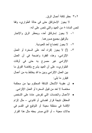 ‫٢-٣ ﺤﻅﺭ ﻜﺎﻓﺔ ﺃﻋﻤﺎل ﺍﻟﺭﻕ.‬
‫ﻻ ﻴﺠﻭﺯ ﺍﻹﺴﺘﺭﻗﺎﻕ ﺤﺘﻰ ﻓﻲ ﺤﺎﻟﺔ ﺍﻟﻁﻭﺍﺭﻱﺀ ﻭﻓﻘﺎ‬
‫ﹰ‬
             ‫ﻟﻨﺹ ﺍﻟﻤﺎﺩﺓ ٨ ﻤﻥ ﺍﻟﻌﻬﺩ ﻭﺍﻟﺘﻲ ﺘﻨﺹ ﻋﻠﻰ ﺃﻨﻪ:‬
‫١- ﻻ ﻴﺠﻭﺯ ﺇﺴﺘﺭﻗﺎﻕ ﺃﺤﺩ، ﻭﻴﺤﻅﺭ ﺍﻟﺭﻕ ﻭﺍﻹﺘﺠﺎﺭ‬
                       ‫ﺒﺎﻟﺭﻗﻴﻕ ﺒﺠﻤﻴﻊ ﺼﻭﺭﻫﻤﺎ.‬
                  ‫٢- ﻻ ﻴﺠﻭﺯ ﺇﺨﻀﺎﻉ ﺃﺤﺩ ﻟﻠﻌﺒﻭﺩﻴﺔ.‬
‫٣- )ﺃ( ﻻ ﻴﺠﻭﺯ ﺇﻜﺭﺍﻩ ﺃﺤﺩ ﻋﻠﻰ ﺍﻟﺴﺨﺭﺓ ﺃﻭ ﺍﻟﻌﻤل‬
‫ﺍﻹﻟﺯﺍﻤﻲ، ﻭﻫﺫﻩ ﺍﻟﻔﻘﺭﺓ ﻭﺍﻀﺤﺔ ﻓﻲ ﺃﻥ ﺍﻟﻌﻤل‬
‫ﺍﻹﻟﺯﺍﻤﻲ ﻏﻴﺭ ﻤﺼﺭﺡ ﺒﻪ ﺤﺘﻰ ﻓﻲ ﺃﻭﻗﺎﺕ‬
‫ﺍﻟﻁﻭﺍﺭﻱﺀ، ﻋﻠﻰ ﺃﻥ ﺍﻟﻌﻬﺩ ﻴﺸﺭﺡ ﺒﺈﻓﺎﻀﺔ ﺍﻟﻔﺭﻕ ﻤﺎ‬
‫ﺒﻴﻥ ﺍﻟﻌﻤل ﺍﻹﻟﺯﺍﻤﻲ ﻭﺒﻴﻥ ﻤﺎ ﻗﺩ ﻴﺨﺘﻠﻁ ﺒﻪ ﻤﻥ ﺃﻋﻤﺎل‬
                                 ‫ﻓﻴﻘﺭﺭ ﻤﺎ ﻴﻠﻲ:‬
‫• ﺇﻥ ﻋﻘﻭﺒﺔ ﺍﻷﺸﻐﺎل ﺍﻟﺸﺎﻗﺔ ﺍﻟﻤﺤﻜﻭﻡ ﺒﻬﺎ ﻤﻥ ﻤﺤﻜﻤﺔ‬
 ‫ﻤﺨﺘﺼﺔ ﻻ ﺘﻌﺩ ﻤﻥ ﻗﺒﻴل ﺍﻟﺴﺨﺭﺓ ﺃﻭ ﺍﻟﻌﻤل ﺍﻹﻟﺯﺍﻤﻲ.‬
‫• ﺍﻷﻋﻤﺎل ﻭﺍﻟﺨﺩﻤﺎﺕ ﺍﻟﺘﻲ ﺘﻔﺭﺽ ﻋﺎﺩﺓ ﻋﻠﻰ ﺍﻟﺸﺨﺹ‬
‫ﺍﻟﻤﻌﺘﻘل ﻨﺘﻴﺠﺔ ﻗﺭﺍﺭ ﻗﻀﺎﺌﻲ ﺃﻭ ﻗﺎﻨﻭﻨﻲ – ﻤﺜل ﺇﻟﺯﺍﻡ‬
‫ﺍﻹﻗﺎﻤﺔ ﻓﻲ ﻤﻨﻁﻘﺔ ﻤﻌﻴﻨﺔ ﺃﻭ ﺍﻟﺘﻭﻗﻴﻊ ﻓﻲ ﺍﻟﻘﺴﻡ ﻓﻲ‬
‫ﺤﺎﻻﺕ ﻤﻌﻴﻨﺔ – ﺃﻭ ﺍﻟﺫﻱ ﺼﺩﺭ ﺒﺤﻘﻪ ﻤﺜل ﻫﺫﺍ ﺍﻟﻘﺭﺍﺭ‬
 