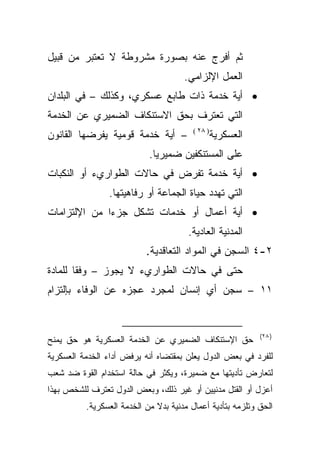 ‫ﺜﻡ ﺃﻓﺭﺝ ﻋﻨﻪ ﺒﺼﻭﺭﺓ ﻤﺸﺭﻭﻁﺔ ﻻ ﺘﻌﺘﺒﺭ ﻤﻥ ﻗﺒﻴل‬
                                      ‫ﺍﻟﻌﻤل ﺍﻹﻟﺯﺍﻤﻲ.‬
‫• ﺃﻴﺔ ﺨﺩﻤﺔ ﺫﺍﺕ ﻁﺎﺒﻊ ﻋﺴﻜﺭﻱ، ﻭﻜﺫﻟﻙ – ﻓﻲ ﺍﻟﺒﻠﺩﺍﻥ‬
‫ﺍﻟﺘﻲ ﺘﻌﺘﺭﻑ ﺒﺤﻕ ﺍﻻﺴﺘﻨﻜﺎﻑ ﺍﻟﻀﻤﻴﺭﻱ ﻋﻥ ﺍﻟﺨﺩﻤﺔ‬
                                         ‫) ٨٢ (‬
‫– ﺃﻴﺔ ﺨﺩﻤﺔ ﻗﻭﻤﻴﺔ ﻴﻔﺭﻀﻬﺎ ﺍﻟﻘﺎﻨﻭﻥ‬                   ‫ﺍﻟﻌﺴﻜﺭﻴﺔ‬
                            ‫ﻋﻠﻰ ﺍﻟﻤﺴﺘﻨﻜﻔﻴﻥ ﻀﻤﻴﺭﻴﺎ.‬
‫• ﺃﻴﺔ ﺨﺩﻤﺔ ﺘﻔﺭﺽ ﻓﻲ ﺤﺎﻻﺕ ﺍﻟﻁﻭﺍﺭﻱﺀ ﺃﻭ ﺍﻟﻨﻜﺒﺎﺕ‬
                ‫ﺍﻟﺘﻲ ﺘﻬﺩﺩ ﺤﻴﺎﺓ ﺍﻟﺠﻤﺎﻋﺔ ﺃﻭ ﺭﻓﺎﻫﻴﺘﻬﺎ.‬
‫• ﺃﻴﺔ ﺃﻋﻤﺎل ﺃﻭ ﺨﺩﻤﺎﺕ ﺘﺸﻜل ﺠﺯﺀﺍ ﻤﻥ ﺍﻹﻟﺘﺯﺍﻤﺎﺕ‬
             ‫ﹰ‬
                                       ‫ﺍﻟﻤﺩﻨﻴﺔ ﺍﻟﻌﺎﺩﻴﺔ.‬
                           ‫٢-٤ ﺍﻟﺴﺠﻥ ﻓﻲ ﺍﻟﻤﻭﺍﺩ ﺍﻟﺘﻌﺎﻗﺩﻴﺔ.‬
‫ﺤﺘﻰ ﻓﻲ ﺤﺎﻻﺕ ﺍﻟﻁﻭﺍﺭﻱﺀ ﻻ ﻴﺠﻭﺯ – ﻭﻓﻘﺎ ﻟﻠﻤﺎﺩﺓ‬
       ‫ﹰ‬
‫١١ – ﺴﺠﻥ ﺃﻱ ﺇﻨﺴﺎﻥ ﻟﻤﺠﺭﺩ ﻋﺠﺯﻩ ﻋﻥ ﺍﻟﻭﻓﺎﺀ ﺒﺈﻟﺘﺯﺍﻡ‬


                                                             ‫) ٨٢(‬
‫ﺤﻕ ﺍﻹﺴﺘﻨﻜﺎﻑ ﺍﻟﻀﻤﻴﺭﻱ ﻋﻥ ﺍﻟﺨﺩﻤﺔ ﺍﻟﻌﺴﻜﺭﻴﺔ ﻫﻭ ﺤﻕ ﻴﻤﻨﺢ‬
‫ﻟﻠﻔﺭﺩ ﻓﻲ ﺒﻌﺽ ﺍﻟﺩﻭل ﻴﻌﻠﻥ ﺒﻤﻘﺘﻀﺎﻩ ﺃﻨﻪ ﻴﺭﻓﺽ ﺃﺩﺍﺀ ﺍﻟﺨﺩﻤﺔ ﺍﻟﻌﺴﻜﺭﻴﺔ‬
‫ﻟﺘﻌﺎﺭﺽ ﺘﺄﺩﻴﺘﻬﺎ ﻤﻊ ﻀﻤﻴﺭﺓ، ﻭﻴﻜﺜﺭ ﻓﻲ ﺤﺎﻟﺔ ﺍﺴﺘﺨﺩﺍﻡ ﺍﻟﻘﻭﺓ ﻀﺩ ﺸﻌﺏ‬
‫ﺃﻋﺯل ﺃﻭ ﺍﻟﻘﺘل ﻤﺩﻨﻴﻴﻥ ﺃﻭ ﻏﻴﺭ ﺫﻟﻙ، ﻭﺒﻌﺽ ﺍﻟﺩﻭل ﺘﻌﺘﺭﻑ ﻟﻠﺸﺨﺹ ﺒﻬﺫﺍ‬
          ‫ﺍﻟﺤﻕ ﻭﺘﻠﺯﻤﻪ ﺒﺘﺄﺩﻴﺔ ﺃﻋﻤﺎل ﻤﺩﻨﻴﺔ ﺒﺩﻻ ﻤﻥ ﺍﻟﺨﺩﻤﺔ ﺍﻟﻌﺴﻜﺭﻴﺔ.‬
                              ‫ﹰ‬
 