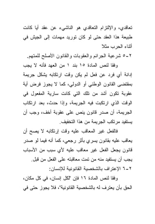 ‫ﺘﻌﺎﻗﺩﻱ، ﻭﺍﻹﻟﺘﺯﺍﻡ ﺍﻟﺘﻌﺎﻗﺩﻱ ﻫﻭ ﺍﻟﻨﺎﺸﻲﺀ ﻋﻥ ﻋﻘﺩ ﺃﻴﺎ ﻜﺎﻨﺕ‬
     ‫ﹰ‬
‫ﻁﺒﻴﻌﺔ ﻫﺫﺍ ﺍﻟﻌﻘﺩ ﺤﺘﻰ ﻟﻭ ﻜﺎﻥ ﺘﻭﺭﻴﺩ ﻤﻬﻤﺎﺕ ﺇﻟﻰ ﺍﻟﺠﻴﺵ ﻓﻲ‬
                                      ‫ﺃﺜﻨﺎﺀ ﺍﻟﺤﺭﺏ ﻤﺜﻼ‬
                                      ‫ﹰ‬
 ‫٢-٥ ﺸﺭﻋﻴﺔ ﺍﻟﺠﺭﺍﺌﻡ ﻭﺍﻟﻌﻘﻭﺒﺎﺕ ﻭﺍﻟﻘﺎﻨﻭﻥ ﺍﻷﺼﻠﺢ ﻟﻠﻤﺘﻬﻡ.‬
‫ﻭﻓﻘﺎ ﻟﻨﺹ ﺍﻟﻤﺎﺩﺓ ٥١ ﺒﻨﺩ ١ ﻤﻥ ﺍﻟﻌﻬﺩ ﻓﺄﻨﻪ ﻻ ﻴﺠﺏ‬
                                        ‫ﹰ‬
‫ﺇﺩﺍﻨﺔ ﺃﻱ ﻓﺭﺩ ﻋﻥ ﻓﻌل ﻟﻡ ﻴﻜﻥ ﻭﻗﺕ ﺍﺭﺘﻜﺎﺒﻪ ﻴﺸﻜل ﺠﺭﻴﻤﺔ‬
‫ﺒﻤﻘﺘﻀﻰ ﺍﻟﻘﺎﻨﻭﻥ ﺍﻟﻭﻁﻨﻲ ﺃﻭ ﺍﻟﺩﻭﻟﻲ، ﻜﻤﺎ ﻻ ﻴﺠﻭﺯ ﻓﺭﺽ ﺃﻴﺔ‬
‫ﻋﻘﻭﺒﺔ ﺘﻜﻭﻥ ﺃﺸﺩ ﻤﻥ ﺘﻠﻙ ﺍﻟﺘﻲ ﻜﺎﻨﺕ ﺴﺎﺭﻴﺔ ﺍﻟﻤﻔﻌﻭل ﻓﻲ‬
‫ﺍﻟﻭﻗﺕ ﺍﻟﺫﻱ ﺍﺭﺘﻜﺒﺕ ﻓﻴﻪ ﺍﻟﺠﺭﻴﻤﺔ، ﻭﺇﺫﺍ ﺤﺩﺙ، ﺒﻌﺩ ﺍﺭﺘﻜﺎﺏ‬
‫ﺍﻟﺠﺭﻴﻤﺔ، ﺃﻥ ﺼﺩﺭ ﻗﺎﻨﻭﻥ ﻴﻨﺹ ﻋﻠﻰ ﻋﻘﻭﺒﺔ ﺃﺨﻑ، ﻭﺠﺏ ﺃﻥ‬
                 ‫ﻴﺴﺘﻔﻴﺩ ﻤﺭﺘﻜﺏ ﺍﻟﺠﺭﻴﻤﺔ ﻤﻥ ﻫﺫﺍ ﺍﻟﺘﺨﻔﻴﻑ.‬
‫ﻓﺎﻟﻔﻌل ﻏﻴﺭ ﺍﻟﻤﻌﺎﻗﺏ ﻋﻠﻴﻪ ﻭﻗﺕ ﺇﺭﺘﻜﺎﺒﻪ ﻻ ﻴﺼﺢ ﺃﻥ‬
‫ﻴﻌﺎﻗﺏ ﻋﻠﻴﻪ ﺒﻘﺎﻨﻭﻥ ﻴﺴﺭﻱ ﺒﺄﺜﺭ ﺭﺠﻌﻲ، ﻜﻤﺎ ﺃﻨﻪ ﻓﻴﻤﺎ ﻟﻭ ﺼﺩﺭ‬
‫ﻗﺎﻨﻭﻥ ﻴﺠﻌل ﺍﻟﻔﻌل ﻏﻴﺭ ﻤﻌﺎﻗﺏ ﻋﻠﻴﻪ ﻷﻱ ﺴﺒﺏ ﻤﻥ ﺍﻷﺴﺒﺎﺏ‬
   ‫ﻴﺠﺏ ﺃﻥ ﻴﺴﺘﻔﻴﺩ ﻤﻨﻪ ﻤﻥ ﺘﻤﺕ ﻤﻌﺎﻗﺒﺘﻪ ﻋﻠﻰ ﺍﻟﻔﻌل ﻤﻥ ﻗﺒل.‬
            ‫٢-٦ ﺍﻹﻋﺘﺭﺍﻑ ﺒﺎﻟﺸﺨﺼﻴﺔ ﺍﻟﻘﺎﻨﻭﻨﻴﺔ ﻟﻺﻨﺴﺎﻥ:‬
‫ﻭﻓﻘﺎ ﻟﻨﺹ ﺍﻟﻤﺎﺩﺓ ٦١ ﻓﺈﻥ "ﻟﻜل ﺇﻨﺴﺎﻥ، ﻓﻲ ﻜل ﻤﻜﺎﻥ،‬
                                          ‫ﹰ‬
‫ﺍﻟﺤﻕ ﺒﺄﻥ ﻴﻌﺘﺭﻑ ﻟﻪ ﺒﺎﻟﺸﺨﺼﻴﺔ ﺍﻟﻘﺎﻨﻭﻨﻴﺔ"، ﻓﻼ ﻴﺠﻭﺯ ﺤﺘﻰ ﻓﻲ‬
 