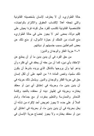 ‫ﺤﺎﻟﺔ ﺍﻟﻁﻭﺍﺭﻱﺀ ﺃﻥ ﻻ ﻴﻌﺘﺭﻑ ﻹﻨﺴﺎﻥ ﺒﺸﺨﺼﻴﺘﻪ ﺍﻟﻘﺎﻨﻭﻨﻴﺔ‬
‫ﻭﺍﻟﺘﻲ ﺘﺠﻌﻠﻪ ﺃﻫﻼ ﻹﻜﺘﺴﺎﺏ ﺍﻟﺤﻘﻭﻕ ﻭﺍﻻﻟﺘﺯﺍﻡ ﺒﺎﻟﻭﺍﺠﺒﺎﺕ،‬
                                  ‫ﹰ‬
‫ﻓﺎﻟﺸﺨﺼﻴﺔ ﺍﻟﻘﺎﻨﻭﻨﻴﺔ ﺘﻜﺘﺴﺏ ﻟﻠﻔﺭﺩ ﺤﺎل ﻜﻭﻨﻪ ﻓﺭﺩﺍ ﻴﻌﻴﺵ ﻋﻠﻰ‬
         ‫ﹰ‬
‫ﺇﻗﻠﻴﻡ ﺩﻭﻟﺔ، ﺒﻤﻌﻨﻰ ﺁﺨﺭ ﻻ ﻴﺠﻭﺯ ﺤﺘﻰ ﻓﻲ ﺤﺎﻟﺔ ﺍﻟﻁﻭﺍﺭﻱﺀ‬
‫ﻤﻨﻊ ﺍﻟﻨﺴﺎﺀ ﻤﻥ ﺍﻟﺘﻤﻠﻙ ﺃﻭ ﺤﻴﺎﺯﺓ ﺍﻷﻤﻭﺍل، ﺃﻭ ﻤﻨﻊ ﺫﻟﻙ ﻋﻥ‬
               ‫ﺒﻌﺽ ﺍﻟﻤﻭﺍﻁﻨﻴﻥ ﺒﺴﺒﺏ ﺠﻨﺴﻴﺘﻬﻡ ﺃﻭ ﺩﻴﺎﻨﺘﻬﻡ.‬
                     ‫٢-٧ ﺤﺭﻴﺔ ﺍﻟﻔﻜﺭ ﻭﺍﻟﻭﺠﺩﺍﻥ ﻭﺍﻟﺩﻴﻥ:‬
‫ﻤﻥ ﺤﻕ ﺍﻟﻔﺭﺩ ﻓﻲ ﺃﻥ ﻴﺩﻴﻥ ﺒﺩﻴﻥ ﻤﺎ ﺃﻭ ﺃﻥ ﻴﻤﺘﻨﻊ ﻋﻥ‬
‫ﺍﻹﻋﺘﻘﺎﺩ ﺒﺄﻱ ﺩﻴﻥ، ﻜﻤﺎ ﺃﻥ ﻤﻥ ﺤﻘﻪ ﺃﻥ ﻴﻌﺘﻘﺩ ﻓﻲ ﺃﻱ ﻓﻜﺭﻩ ﻭﺃﻥ‬
‫ﻴﺩﻋﻭ ﻟﻬﺎ ﻭﺃﻥ ﻴﺭﻭﺠﻬﺎ ﺒﺎﻟﺸﻜل ﺍﻟﺫﻱ ﻴﺭﻴﺩﻩ ﺒﺸﺭﻁ ﺃﻥ ﻴﻜﻭﻥ‬
‫ﺫﻟﻙ ﺴﻠﻤﻴﹰ، ﻭﺘﻨﺹ ﺍﻟﻤﺎﺩﺓ ٨١ ﻤﻥ ﺍﻟﻌﻬﺩ ﻋﻠﻰ ﺃﻥ ﻟﻜل ﺇﻨﺴﺎﻥ‬
                                          ‫ﺎ‬
‫ﺤﻕ ﻓﻲ ﺤﺭﻴﺔ ﺍﻟﻔﻜﺭ ﻭﺍﻟﻭﺠﺩﺍﻥ ﻭﺍﻟﺩﻴﻥ. ﻭﻴﺸﻤل ﺫﻟﻙ ﺤﺭﻴﺘﻪ ﻓﻲ‬
‫ﺃﻥ ﻴﺩﻴﻥ ﺒﺩﻴﻥ ﻤﺎ، ﻭﺤﺭﻴﺘﻪ ﻓﻲ ﺇﻋﺘﻨﺎﻕ ﺃﻱ ﺩﻴﻥ ﺃﻭ ﻤﻌﺘﻘﺩ‬
‫ﻴﺨﺘﺎﺭﻩ، ﻭﺤﺭﻴﺘﻪ ﻓﻲ ﺇﻅﻬﺎﺭ ﺩﻴﻨﻪ ﺃﻭ ﻤﻌﺘﻘﺩﻩ ﺒﺎﻟﺘﻌﺒﺩ ﻭﺇﻗﺎﻤﺔ‬
‫ﺍﻟﺸﻌﺎﺌﺭ ﻭﺍﻟﻤﻤﺎﺭﺴﺔ ﻭﺍﻟﺘﻌﻠﻴﻡ ﺒﻤﻔﺭﺩﻩ ﺃﻭ ﻤﻊ ﺠﻤﺎﻋﺔ، ﻭﺃﻤﺎﻡ‬
‫ﺍﻟﻤﻸ ﺃﻭ ﻋﻠﻰ ﺤﺩﻩ، ﻻ ﻴﺠﻭﺯ ﺘﻌﺭﻴﺽ ﺃﺤﺩ ﻹﻜﺭﺍﻩ ﻤﻥ ﺸﺄﻨﻪ ﺃﻥ‬
‫ﻴﺨل ﺒﺤﺭﻴﺘﻪ ﻓﻲ ﺃﻥ ﻴﺩﻴﻥ ﺒﺩﻴﻥ ﻤﺎ، ﺃﻭ ﺒﺤﺭﻴﺘﻪ ﻓﻲ ﺍﻋﺘﻨﺎﻕ ﺃﻱ‬
‫ﺩﻴﻥ ﺃﻭ ﻤﻌﺘﻘﺩ ﻴﺨﺘﺎﺭﻩ، ﻭﻻ ﻴﺠﻭﺯ ﺇﺨﻀﺎﻉ ﺤﺭﻴﺔ ﺍﻹﻨﺴﺎﻥ ﻓﻲ‬
 