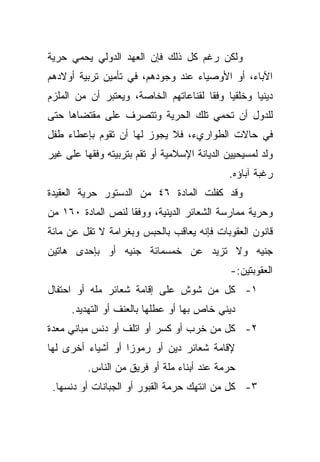 ‫ﻭﻟﻜﻥ ﺭﻏﻡ ﻜل ﺫﻟﻙ ﻓﺈﻥ ﺍﻟﻌﻬﺩ ﺍﻟﺩﻭﻟﻲ ﻴﺤﻤﻲ ﺤﺭﻴﺔ‬
‫ﺍﻵﺒﺎﺀ، ﺃﻭ ﺍﻷﻭﺼﻴﺎﺀ ﻋﻨﺩ ﻭﺠﻭﺩﻫﻡ، ﻓﻲ ﺘﺄﻤﻴﻥ ﺘﺭﺒﻴﺔ ﺃﻭﻻﺩﻫﻡ‬
‫ﺩﻴﻨﻴﺎ ﻭﺨﻠﻘﻴﺎ ﻭﻓﻘﺎ ﻟﻘﻨﺎﻋﺎﺘﻬﻡ ﺍﻟﺨﺎﺼﺔ، ﻭﻴﻌﺘﺒﺭ ﺃﻥ ﻤﻥ ﺍﻟﻤﻠﺯﻡ‬
                                      ‫ﹰ ﹰ‬         ‫ﹰ‬
‫ﻟﻠﺩﻭل ﺃﻥ ﺘﺤﻤﻲ ﺘﻠﻙ ﺍﻟﺤﺭﻴﺔ ﻭﺘﺘﺼﺭﻑ ﻋﻠﻰ ﻤﻘﺘﻀﺎﻫﺎ ﺤﺘﻰ‬
‫ﻓﻲ ﺤﺎﻻﺕ ﺍﻟﻁﻭﺍﺭﻱﺀ، ﻓﻼ ﻴﺠﻭﺯ ﻟﻬﺎ ﺃﻥ ﺘﻘﻭﻡ ﺒﺈﻋﻁﺎﺀ ﻁﻔل‬
‫ﻭﻟﺩ ﻟﻤﺴﻴﺤﻴﻴﻥ ﺍﻟﺩﻴﺎﻨﺔ ﺍﻹﺴﻼﻤﻴﺔ ﺃﻭ ﺘﻘﻡ ﺒﺘﺭﺒﻴﺘﻪ ﻭﻓﻘﻬﺎ ﻋﻠﻰ ﻏﻴﺭ‬
                                              ‫ﺭﻏﺒﺔ ﺁﺒﺎﺅﻩ.‬
‫ﻭﻗﺩ ﻜﻔﻠﺕ ﺍﻟﻤﺎﺩﺓ ٦٤ ﻤﻥ ﺍﻟﺩﺴﺘﻭﺭ ﺤﺭﻴﺔ ﺍﻟﻌﻘﻴﺩﺓ‬
‫ﻭﺤﺭﻴﺔ ﻤﻤﺎﺭﺴﺔ ﺍﻟﺸﻌﺎﺌﺭ ﺍﻟﺩﻴﻨﻴﺔ، ﻭﻭﻓﻘﺎ ﻟﻨﺹ ﺍﻟﻤﺎﺩﺓ ٠٦١ ﻤﻥ‬
                  ‫ﹰ‬
‫ﻗﺎﻨﻭﻥ ﺍﻟﻌﻘﻭﺒﺎﺕ ﻓﺈﻨﻪ ﻴﻌﺎﻗﺏ ﺒﺎﻟﺤﺒﺱ ﻭﺒﻐﺭﺍﻤﺔ ﻻ ﺘﻘل ﻋﻥ ﻤﺎﺌﺔ‬
‫ﺠﻨﻴﻪ ﻭﻻ ﺘﺯﻴﺩ ﻋﻥ ﺨﻤﺴﻤﺎﺌﺔ ﺠﻨﻴﻪ ﺃﻭ ﺒﺈﺤﺩﻯ ﻫﺎﺘﻴﻥ‬
                                              ‫ﺍﻟﻌﻘﻭﺒﺘﻴﻥ:-‬
‫١- ﻜل ﻤﻥ ﺸﻭﺵ ﻋﻠﻰ ﺇﻗﺎﻤﺔ ﺸﻌﺎﺌﺭ ﻤﻠﻪ ﺃﻭ ﺍﺤﺘﻔﺎل‬
      ‫ﺩﻴﻨﻲ ﺨﺎﺹ ﺒﻬﺎ ﺃﻭ ﻋﻁﻠﻬﺎ ﺒﺎﻟﻌﻨﻑ ﺃﻭ ﺍﻟﺘﻬﺩﻴﺩ.‬
‫٢- ﻜل ﻤﻥ ﺨﺭﺏ ﺃﻭ ﻜﺴﺭ ﺃﻭ ﺍﺘﻠﻑ ﺃﻭ ﺩﻨﺱ ﻤﺒﺎﻨﻲ ﻤﻌﺩﺓ‬
‫ﻹﻗﺎﻤﺔ ﺸﻌﺎﺌﺭ ﺩﻴﻥ ﺃﻭ ﺭﻤﻭﺯﺍ ﺃﻭ ﺃﺸﻴﺎﺀ ﺃﺨﺭﻯ ﻟﻬﺎ‬
                  ‫ﹰ‬
          ‫ﺤﺭﻤﺔ ﻋﻨﺩ ﺃﺒﻨﺎﺀ ﻤﻠﺔ ﺃﻭ ﻓﺭﻴﻕ ﻤﻥ ﺍﻟﻨﺎﺱ.‬
 ‫٣- ﻜل ﻤﻥ ﺍﻨﺘﻬﻙ ﺤﺭﻤﺔ ﺍﻟﻘﺒﻭﺭ ﺃﻭ ﺍﻟﺠﺒﺎﻨﺎﺕ ﺃﻭ ﺩﻨﺴﻬﺎ.‬
 