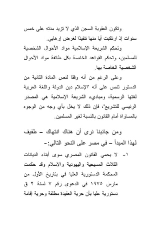 ‫ﻭﺘﻜﻭﻥ ﺍﻟﻌﻘﻭﺒﺔ ﺍﻟﺴﺠﻥ ﺍﻟﺫﻱ ﻻ ﺘﺯﻴﺩ ﻤﺩﺘﻪ ﻋﻠﻰ ﺨﻤﺱ‬
           ‫ﺴﻨﻭﺍﺕ ﺇﺫ ﺍﺭﺘﻜﺒﺕ ﺃﻴﺎ ﻤﻨﻬﺎ ﺘﻨﻔﻴﺫﺍ ﻟﻐﺭﺽ ﺇﺭﻫﺎﺒﻲ.‬
                        ‫ﹰ‬           ‫ﹰ‬
‫ﻭﺘﺤﻜﻡ ﺍﻟﺸﺭﻴﻌﺔ ﺍﻹﺴﻼﻤﻴﺔ ﻤﻭﺍﺩ ﺍﻷﺤﻭﺍل ﺍﻟﺸﺨﺼﻴﺔ‬
‫ﻟﻠﻤﺴﻠﻤﻴﻥ، ﻭﺘﺤﻜﻡ ﺍﻟﻘﻭﺍﻋﺩ ﺍﻟﺨﺎﺼﺔ ﺒﻜل ﻁﺎﺌﻔﺔ ﻤﻭﺍﺩ ﺍﻷﺤﻭﺍل‬
                                     ‫ﺍﻟﺸﺨﺼﻴﺔ ﺍﻟﺨﺎﺼﺔ ﺒﻬﺎ.‬
‫ﻭﻋﻠﻰ ﺍﻟﺭﻏﻡ ﻤﻥ ﺃﻨﻪ ﻭﻓﻘﺎ ﻟﻨﺹ ﺍﻟﻤﺎﺩﺓ ﺍﻟﺜﺎﻨﻴﺔ ﻤﻥ‬
                      ‫ﹰ‬
‫ﺍﻟﺩﺴﺘﻭﺭ ﺘﻨﺹ ﻋﻠﻰ ﺃﻨﻪ "ﺍﻹﺴﻼﻡ ﺩﻴﻥ ﺍﻟﺩﻭﻟﺔ ﻭﺍﻟﻠﻐﺔ ﺍﻟﻌﺭﺒﻴﺔ‬
‫ﻟﻐﺘﻬﺎ ﺍﻟﺭﺴﻤﻴﺔ، ﻭﻤﺒﺎﺩﻱﺀ ﺍﻟﺸﺭﻴﻌﺔ ﺍﻹﺴﻼﻤﻴﺔ ﻫﻲ ﺍﻟﻤﺼﺩﺭ‬
‫ﺍﻟﺭﺌﻴﺴﻲ ﻟﻠﺘﺸﺭﻴﻊ"، ﻓﺈﻥ ﺫﻟﻙ ﻻ ﻴﺨل ﺒﺄﻱ ﻭﺠﻪ ﻤﻥ ﺍﻟﻭﺠﻭﻩ‬
               ‫ﺒﺎﻟﻤﺴﺎﻭﺍﺓ ﺃﻤﺎﻡ ﺍﻟﻘﺎﻨﻭﻥ ﺒﺎﻟﻨﺴﺒﺔ ﻟﻐﻴﺭ ﺍﻟﻤﺴﻠﻤﻴﻥ.‬

‫ﻭﻤﻥ ﺠﺎﻨﺒﻨﺎ ﻨﺭﻯ ﺃﻥ ﻫﻨﺎﻙ ﺍﻨﺘﻬﺎﻙ – ﻁﻔﻴﻑ‬
         ‫ﻟﻬﺫﺍ ﺍﻟﻤﺒﺩﺃ – ﻓﻲ ﻤﺼﺭ ﻋﻠﻰ ﺍﻟﻨﺤﻭ ﺍﻟﺘﺎﻟﻲ:-‬
‫١- ﻻ ﻴﺤﻤﻲ ﺍﻟﻘﺎﻨﻭﻥ ﺍﻟﻤﺼﺭﻱ ﺴﻭﻯ ﺃﺒﻨﺎﺀ ﺍﻟﺩﻴﺎﻨﺎﺕ‬
‫ﺍﻟﺜﻼﺙ ﺍﻟﻤﺴﻴﺤﻴﺔ ﻭﺍﻟﻴﻬﻭﺩﻴﺔ ﻭﺍﻹﺴﻼﻡ ﻭﻗﺩ ﺤﻜﻤﺕ‬
‫ﺍﻟﻤﺤﻜﻤﺔ ﺍﻟﺩﺴﺘﻭﺭﻴﺔ ﺍﻟﻌﻠﻴﺎ ﻓﻲ ﺒﺘﺎﺭﻴﺦ ﺍﻷﻭل ﻤﻥ‬
‫ﻤﺎﺭﺱ ٥٧٩١ ﻓﻲ ﺍﻟﺩﻋﻭﻯ ﺭﻗﻡ ٧ ﻟﺴﻨﺔ ٢ ﻕ‬
‫ﺩﺴﺘﻭﺭﻴﺔ ﻋﻠﻴﺎ ﺒﺄﻥ ﺤﺭﻴﺔ ﺍﻟﻌﻘﻴﺩﺓ ﻤﻁﻠﻘﺔ ﻭﺤﺭﻴﺔ ﺇﻗﺎﻤﺔ‬
                                   ‫ﹰ‬
 