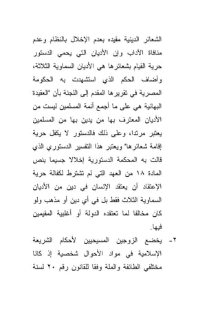 ‫ﺍﻟﺸﻌﺎﺌﺭ ﺍﻟﺩﻴﻨﻴﺔ ﻤﻘﻴﺩﻩ ﺒﻌﺩﻡ ﺍﻹﺨﻼل ﺒﺎﻟﻨﻅﺎﻡ ﻭﻋﺩﻡ‬
‫ﻤﻨﺎﻓﺎﺓ ﺍﻵﺩﺍﺏ ﻭﺇﻥ ﺍﻷﺩﻴﺎﻥ ﺍﻟﺘﻲ ﻴﺤﻤﻲ ﺍﻟﺩﺴﺘﻭﺭ‬
‫ﺤﺭﻴﺔ ﺍﻟﻘﻴﺎﻡ ﺒﺸﻌﺎﺌﺭﻫﺎ ﻫﻲ ﺍﻷﺩﻴﺎﻥ ﺍﻟﺴﻤﺎﻭﻴﺔ ﺍﻟﺜﻼﺜﺔ،‬
‫ﻭﺃﻀﺎﻑ ﺍﻟﺤﻜﻡ ﺍﻟﺫﻱ ﺍﺴﺘﺸﻬﺩﺕ ﺒﻪ ﺍﻟﺤﻜﻭﻤﺔ‬
‫ﺍﻟﻤﺼﺭﻴﺔ ﻓﻲ ﺘﻘﺭﻴﺭﻫﺎ ﺍﻟﻤﻘﺩﻡ ﺇﻟﻰ ﺍﻟﻠﺠﻨﺔ ﺒﺄﻥ "ﺍﻟﻌﻘﻴﺩﺓ‬
‫ﺍﻟﺒﻬﺎﺌﻴﺔ ﻫﻲ ﻋﻠﻰ ﻤﺎ ﺃﺠﻤﻊ ﺃﺌﻤﺔ ﺍﻟﻤﺴﻠﻤﻴﻥ ﻟﻴﺴﺕ ﻤﻥ‬
‫ﺍﻷﺩﻴﺎﻥ ﺍﻟﻤﻌﺘﺭﻑ ﺒﻬﺎ ﻤﻥ ﻴﺩﻴﻥ ﺒﻬﺎ ﻤﻥ ﺍﻟﻤﺴﻠﻤﻴﻥ‬
‫ﻴﻌﺘﺒﺭ ﻤﺭﺘﺩﹰ، ﻭﻋﻠﻰ ﺫﻟﻙ ﻓﺎﻟﺩﺴﺘﻭﺭ ﻻ ﻴﻜﻔل ﺤﺭﻴﺔ‬
                               ‫ﺍ‬
‫ﺇﻗﺎﻤﺔ ﺸﻌﺎﺌﺭﻫﺎ" ﻭﻴﻌﺘﺒﺭ ﻫﺫﺍ ﺍﻟﺘﻔﺴﻴﺭ ﺍﻟﺩﺴﺘﻭﺭﻱ ﺍﻟﺫﻱ‬
‫ﻗﺎﻟﺕ ﺒﻪ ﺍﻟﻤﺤﻜﻤﺔ ﺍﻟﺩﺴﺘﻭﺭﻴﺔ ﺇﺨﻼﻻ ﺠﺴﻴﻤﺎ ﺒﻨﺹ‬
    ‫ﹰ‬     ‫ﹰ‬
‫ﺍﻟﻤﺎﺩﺓ ٨١ ﻤﻥ ﺍﻟﻌﻬﺩ ﺍﻟﺘﻲ ﻟﻡ ﺘﺸﺘﺭﻁ ﻟﻜﻔﺎﻟﺔ ﺤﺭﻴﺔ‬
‫ﺍﻹﻋﺘﻘﺎﺩ ﺃﻥ ﻴﻌﺘﻘﺩ ﺍﻹﻨﺴﺎﻥ ﻓﻲ ﺩﻴﻥ ﻤﻥ ﺍﻷﺩﻴﺎﻥ‬
‫ﺍﻟﺴﻤﺎﻭﻴﺔ ﺍﻟﺜﻼﺙ ﻓﻘﻁ ﺒل ﻓﻲ ﺃﻱ ﺩﻴﻥ ﺃﻭ ﻤﺫﻫﺏ ﻭﻟﻭ‬
‫ﻜﺎﻥ ﻤﺨﺎﻟﻔﺎ ﻟﻤﺎ ﺘﻌﺘﻘﺩﻩ ﺍﻟﺩﻭﻟﺔ ﺃﻭ ﺃﻏﻠﺒﻴﺔ ﺍﻟﻤﻘﻴﻤﻴﻥ‬
                                     ‫ﹰ‬
                                            ‫ﻓﻴﻬﺎ.‬
‫٢- ﻴﺨﻀﻊ ﺍﻟﺯﻭﺠﻴﻥ ﺍﻟﻤﺴﻴﺤﻴﻴﻥ ﻷﺤﻜﺎﻡ ﺍﻟﺸﺭﻴﻌﺔ‬
‫ﺍﻹﺴﻼﻤﻴﺔ ﻓﻲ ﻤﻭﺍﺩ ﺍﻷﺤﻭﺍل ﺸﺨﺼﻴﺔ ﺇﺫ ﻜﺎﻨﺎ‬
‫ﻤﺨﺘﻠﻔﻲ ﺍﻟﻁﺎﺌﻔﺔ ﻭﺍﻟﻤﻠﺔ ﻭﻓﻘﺎ ﻟﻠﻘﺎﻨﻭﻥ ﺭﻗﻡ ٠٢ ﻟﺴﻨﺔ‬
                    ‫ﹰ‬
 