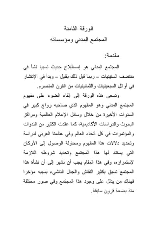 ‫ﺍﻟﻭﺭﻗﺔ ﺍﻟﺜﺎﻤﻨﺔ‬
             ‫ﺍﻟﻤﺠﺘﻤﻊ ﺍﻟﻤﺩﻨﻲ ﻭﻤﺅﺴﺴﺎﺘﻪ‬

                                        ‫ﻤﻘﺩﻤﺔ:‬
‫ﺍﻟﻤﺠﺘﻤﻊ ﺍﻟﻤﺩﻨﻲ ﻫﻭ ﺇﺼﻁﻼﺡ ﺤﺩﻴﺙ ﻨﺴﺒﻴﺎ ﻨﺸﺄ ﻓﻲ‬
       ‫ﹰ‬
‫ﻤﻨﺘﺼﻑ ﺍﻟﺴﺘﻴﻨﻴﺎﺕ – ﺭﺒﻤﺎ ﻗﺒل ﺫﻟﻙ ﺒﻘﻠﻴل – ﻭﺒﺩﺃ ﻓﻲ ﺍﻹﻨﺘﺸﺎﺭ‬
      ‫ﻓﻲ ﺃﻭﺍﺌل ﺍﻟﺴﺒﻌﻴﻨﻴﺎﺕ ﻭﺍﻟﺜﻤﺎﻨﻴﻨﻴﺎﺕ ﻤﻥ ﺍﻟﻘﺭﻥ ﺍﻟﻤﻨﺼﺭﻡ.‬
‫ﻭﺘﺴﻌﻰ ﻫﺫﻩ ﺍﻟﻭﺭﻗﺔ ﺇﻟﻰ ﺇﻟﻘﺎﺀ ﺍﻟﻀﻭﺀ ﻋﻠﻰ ﻤﻔﻬﻭﻡ‬
‫ﺍﻟﻤﺠﺘﻤﻊ ﺍﻟﻤﺩﻨﻲ ﻭﻫﻭ ﺍﻟﻤﻔﻬﻭﻡ ﺍﻟﺫﻱ ﺼﺎﺤﺒﻪ ﺭﻭﺍﺝ ﻜﺒﻴﺭ ﻓﻲ‬
‫ﺍﻟﺴﻨﻭﺍﺕ ﺍﻷﺨﻴﺭﺓ ﻤﻥ ﺨﻼل ﻭﺴﺎﺌل ﺍﻹﻋﻼﻡ ﺍﻟﻌﺎﻟﻤﻴﺔ ﻭﻤﺭﺍﻜﺯ‬
‫ﺍﻟﺒﺤﻭﺙ ﻭﺍﻟﺩﺭﺍﺴﺎﺕ ﺍﻷﻜﺎﺩﻴﻤﻴﺔ، ﻜﻤﺎ ﻋﻘﺩﺕ ﺍﻟﻜﺜﻴﺭ ﻤﻥ ﺍﻟﻨﺩﻭﺍﺕ‬
‫ﻭﺍﻟﻤﺅﺘﻤﺭﺍﺕ ﻓﻲ ﻜل ﺃﻨﺤﺎﺀ ﺍﻟﻌﺎﻟﻡ ﻭﻓﻲ ﻋﺎﻟﻤﻨﺎ ﺍﻟﻌﺭﺒﻲ ﻟﺩﺭﺍﺴﺔ‬
‫ﻭﺘﺤﺩﻴﺩ ﺩﻻﻻﺕ ﻫﺫﺍ ﺍﻟﻤﻔﻬﻭﻡ ﻭﻤﺤﺎﻭﻟﺔ ﺍﻟﻭﺼﻭل ﺇﻟﻰ ﺍﻷﺭﻜﺎﻥ‬
‫ﺍﻟﺘﻲ ﻴﺴﺘﻨﺩ ﻟﻬﺎ ﻫﺫﺍ ﺍﻟﻤﺠﺘﻤﻊ ﻭﺘﺤﺩﻴﺩ ﺸﺭﻭﻁﻪ ﺍﻟﻼﺯﻤﺔ‬
‫ﻹﺴﺘﻤﺭﺍﺭﻩ، ﻭﻓﻲ ﻫﺫﺍ ﺍﻟﻤﻘﺎﻡ ﻴﺠﺏ ﺃﻥ ﻨﺸﻴﺭ ﺇﻟﻰ ﺃﻥ ﻨﺸﺄﺓ ﻫﺫﺍ‬
‫ﺍﻟﻤﺠﺘﻤﻊ ﺘﺴﺒﻕ ﺒﻜﺜﻴﺭ ﺍﻟﻨﻘﺎﺵ ﻭﺍﻟﺠﺩل ﺍﻟﻨﺎﺸﻲﺀ ﺒﺴﺒﺒﻪ ﻤﺅﺨﺭﺍ‬
‫ﹰ‬
‫ﻓﻬﻨﺎﻙ ﻤﻥ ﻴﺩﻟل ﻋﻠﻰ ﻭﺠﻭﺩ ﻫﺫﺍ ﺍﻟﻤﺠﺘﻤﻊ ﻭﻓﻲ ﺼﻭﺭ ﻤﺨﺘﻠﻔﺔ‬
                                 ‫ﻤﻨﺫ ﺒﻀﻌﺔ ﻗﺭﻭﻥ ﺴﺎﺒﻘﺔ.‬
 