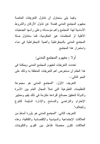 ‫ﻭﻓﻴﻤﺎ ﻴﻠﻲ ﺴﻨﺤﺎﻭل ﺃﻥ ﻨﺘﻨﺎﻭل ﺍﻟﺘﻌﺭﻴﻔﺎﺕ ﺍﻟﺨﺎﺼﺔ‬
‫ﺒﻤﻔﻬﻭﻡ ﺍﻟﻤﺠﺘﻤﻊ ﺍﻟﻤﺩﻨﻲ ﻓﻀﻼ ﻋﻥ ﺘﻨﺎﻭل ﺍﻷﺭﻜﺎﻥ ﻭﺍﻟﺸﺭﻭﻁ‬
                        ‫ﹰ‬
‫ﺍﻷﺴﺎﺴﻴﺔ ﻟﻬﺫﺍ ﺍﻟﻤﺠﺘﻤﻊ ﻭﺃﻫﻡ ﻤﺅﺴﺴﺎﺘﻪ ﻭﻋﻠﻰ ﺭﺃﺴﻬﺎ ﺍﻟﺠﻤﻌﻴﺎﺕ‬
‫ﺍﻷﻫﻠﻴﺔ ﺃﻭ ﺍﻟﻤﻨﻅﻤﺎﺕ ﻏﻴﺭ ﺍﻟﺤﻜﻭﻤﻴﺔ، ﻜﻤﺎ ﺴﻨﺘﻨﺎﻭل ﺼﻠﺔ‬
‫ﺍﻟﻤﺠﺘﻤﻊ ﺍﻟﻤﺩﻨﻲ ﺒﺎﻟﺩﻴﻤﻘﺭﺍﻁﻴﺔ ﻭﺃﻫﻤﻴﺔ ﺍﻟﺩﻴﻤﻘﺭﺍﻁﻴﺔ ﻓﻲ ﻨﻤﺎﺀ‬
                                  ‫ﻭﺍﺴﺘﻤﺭﺍﺭ ﻫﺫﺍ ﺍﻟﻤﺠﺘﻤﻊ.‬

                ‫ﺃﻭﻻ : ﻤﻔﻬﻭﻡ ﺍﻟﻤﺠﺘﻤﻊ ﺍﻟﻤﺩﻨﻲ:‬
                                        ‫ﹰ‬
‫ﺘﻌﺩﺩﺕ ﺍﻟﺘﻌﺭﻴﻔﺎﺕ ﻟﻤﻔﻬﻭﻡ ﺍﻟﻤﺠﺘﻤﻊ ﺍﻟﻤﺩﻨﻲ ﻭﻴﻤﻜﻨﻨﺎ ﻓﻲ‬
‫ﻫﺫﺍ ﺍﻟﻤﻘﺎﻡ ﺃﻥ ﻨﺴﺘﻌﺭﺽ ﺃﻫﻡ ﺍﻟﺘﻌﺭﻴﻔﺎﺕ ﺍﻟﻤﺘﻌﻠﻘﺔ ﺒﻪ ﻭﺫﻟﻙ ﻋﻠﻰ‬
                                           ‫ﺍﻟﻨﺤﻭ ﺍﻟﺘﺎﻟﻲ:-‬
‫ﺍﻟﺘﻌﺭﻴﻑ ﺍﻷﻭل: "ﺍﻟﻤﺠﺘﻤﻊ ﺍﻟﻤﺩﻨﻲ ﻫﻭ ﻤﺠﻤﻭﻋﺔ‬
‫ﺍﻟﺘﻨﻅﻴﻤﺎﺕ ﺍﻟﺘﻁﻭﻋﻴﺔ ﺍﻟﺘﻲ ﺘﻤﻸ ﺍﻟﻤﺠﺎل ﺍﻟﻌﺎﻡ ﺒﻴﻥ ﺍﻷﺴﺭﺓ‬
‫ﻭﺍﻟﺩﻭﻟﺔ ﻟﺘﺤﻘﻴﻕ ﻤﺼﺎﻟﺢ ﺃﻓﺭﺍﺩﻫﺎ ﻤﻠﺘﺯﻤﺔ ﻓﻲ ﺫﻟﻙ ﻴﻘﻴﻡ ﻭﻤﻌﺎﻴﻴﺭ‬
‫ﺍﻹﺤﺘﺭﺍﻡ ﻭﺍﻟﺘﺭﺍﻀﻲ ﻭﺍﻟﺘﺴﺎﻤﺢ ﻭﺍﻹﺩﺍﺭﺓ ﺍﻟﺴﻠﻴﻤﺔ ﻟﻠﺘﻨﻭﻉ‬
                                              ‫ﻭﺍﻟﺨﻼﻑ".‬
‫ﺍﻟﺘﻌﺭﻴﻑ ﺍﻟﺜﺎﻨﻲ: "ﺍﻟﻤﺠﺘﻤﻊ ﺍﻟﻤﺩﻨﻲ ﻫﻭ ﺒﻠﻭﺭﺓ ﺃﻨﻤﺎﻁ ﻤﻥ‬
‫ﺍﻟﻌﻼﻗﺎﺕ ﺍﻹﺠﺘﻤﺎﻋﻴﺔ ﻭﺍﻟﺴﻴﺎﺴﻴﺔ ﻭﺍﻹﻗﺘﺼﺎﺩﻴﺔ ﻭﺍﻟﺜﻘﺎﻓﻴﺔ، ﻭﻫﺫﻩ‬
‫ﺍﻟﻌﻼﻗﺎﺕ ﺘﻜﻭﻥ ﻤﺤﺼﻠﺔ ﺘﻔﺎﻋل ﺒﻴﻥ ﺍﻟﻘﻭﻯ ﻭﺍﻟﺘﻜﻭﻴﻨﺎﺕ‬
 