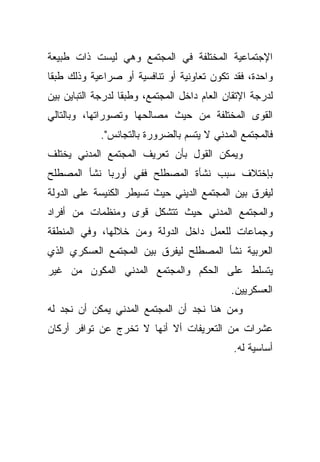 ‫ﺍﻹﺠﺘﻤﺎﻋﻴﺔ ﺍﻟﻤﺨﺘﻠﻔﺔ ﻓﻲ ﺍﻟﻤﺠﺘﻤﻊ ﻭﻫﻲ ﻟﻴﺴﺕ ﺫﺍﺕ ﻁﺒﻴﻌﺔ‬
‫ﻭﺍﺤﺩﺓ، ﻓﻘﺩ ﺘﻜﻭﻥ ﺘﻌﺎﻭﻨﻴﺔ ﺃﻭ ﺘﻨﺎﻓﺴﻴﺔ ﺃﻭ ﺼﺭﺍﻋﻴﺔ ﻭﺫﻟﻙ ﻁﺒﻘﺎ‬
‫ﹰ‬
‫ﻟﺩﺭﺠﺔ ﺍﻹﺘﻘﺎﻥ ﺍﻟﻌﺎﻡ ﺩﺍﺨل ﺍﻟﻤﺠﺘﻤﻊ، ﻭﻁﺒﻘﺎ ﻟﺩﺭﺠﺔ ﺍﻟﺘﺒﺎﻴﻥ ﺒﻴﻥ‬
                  ‫ﹰ‬
‫ﺍﻟﻘﻭﻯ ﺍﻟﻤﺨﺘﻠﻔﺔ ﻤﻥ ﺤﻴﺙ ﻤﺼﺎﻟﺤﻬﺎ ﻭﺘﺼﻭﺭﺍﺘﻬﺎ، ﻭﺒﺎﻟﺘﺎﻟﻲ‬
             ‫ﻓﺎﻟﻤﺠﺘﻤﻊ ﺍﻟﻤﺩﻨﻲ ﻻ ﻴﺘﺴﻡ ﺒﺎﻟﻀﺭﻭﺭﺓ ﺒﺎﻟﺘﺠﺎﻨﺱ".‬
‫ﻭﻴﻤﻜﻥ ﺍﻟﻘﻭل ﺒﺄﻥ ﺘﻌﺭﻴﻑ ﺍﻟﻤﺠﺘﻤﻊ ﺍﻟﻤﺩﻨﻲ ﻴﺨﺘﻠﻑ‬
‫ﺒﺈﺨﺘﻼﻑ ﺴﺒﺏ ﻨﺸﺄﺓ ﺍﻟﻤﺼﻁﻠﺢ ﻓﻔﻲ ﺃﻭﺭﺒﺎ ﻨﺸﺄ ﺍﻟﻤﺼﻁﻠﺢ‬
‫ﻟﻴﻔﺭﻕ ﺒﻴﻥ ﺍﻟﻤﺠﺘﻤﻊ ﺍﻟﺩﻴﻨﻲ ﺤﻴﺙ ﺘﺴﻴﻁﺭ ﺍﻟﻜﻨﻴﺴﺔ ﻋﻠﻰ ﺍﻟﺩﻭﻟﺔ‬
‫ﻭﺍﻟﻤﺠﺘﻤﻊ ﺍﻟﻤﺩﻨﻲ ﺤﻴﺙ ﺘﺘﺸﻜل ﻗﻭﻯ ﻭﻤﻨﻅﻤﺎﺕ ﻤﻥ ﺃﻓﺭﺍﺩ‬
‫ﻭﺠﻤﺎﻋﺎﺕ ﻟﻠﻌﻤل ﺩﺍﺨل ﺍﻟﺩﻭﻟﺔ ﻭﻤﻥ ﺨﻼﻟﻬﺎ، ﻭﻓﻲ ﺍﻟﻤﻨﻁﻘﺔ‬
‫ﺍﻟﻌﺭﺒﻴﺔ ﻨﺸﺄ ﺍﻟﻤﺼﻁﻠﺢ ﻟﻴﻔﺭﻕ ﺒﻴﻥ ﺍﻟﻤﺠﺘﻤﻊ ﺍﻟﻌﺴﻜﺭﻱ ﺍﻟﺫﻱ‬
‫ﻴﺘﺴﻠﻁ ﻋﻠﻰ ﺍﻟﺤﻜﻡ ﻭﺍﻟﻤﺠﺘﻤﻊ ﺍﻟﻤﺩﻨﻲ ﺍﻟﻤﻜﻭﻥ ﻤﻥ ﻏﻴﺭ‬
                                             ‫ﺍﻟﻌﺴﻜﺭﻴﻴﻥ.‬
‫ﻭﻤﻥ ﻫﻨﺎ ﻨﺠﺩ ﺃﻥ ﺍﻟﻤﺠﺘﻤﻊ ﺍﻟﻤﺩﻨﻲ ﻴﻤﻜﻥ ﺃﻥ ﻨﺠﺩ ﻟﻪ‬
‫ﻋﺸﺭﺍﺕ ﻤﻥ ﺍﻟﺘﻌﺭﻴﻔﺎﺕ ﺃﻻ ﺃﻨﻬﺎ ﻻ ﺘﺨﺭﺝ ﻋﻥ ﺘﻭﺍﻓﺭ ﺃﺭﻜﺎﻥ‬
                                              ‫ﺃﺴﺎﺴﻴﺔ ﻟﻪ.‬
 