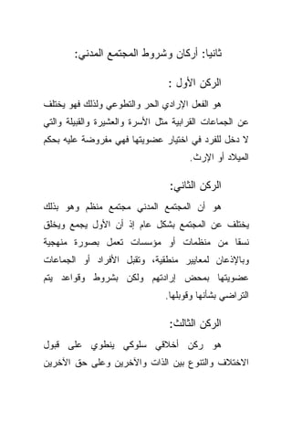 ‫ﺜﺎﻨﻴﺎ: ﺃﺭﻜﺎﻥ ﻭﺸﺭﻭﻁ ﺍﻟﻤﺠﺘﻤﻊ ﺍﻟﻤﺩﻨﻲ:‬
                                     ‫ﹰ‬

                                ‫ﺍﻟﺭﻜﻥ ﺍﻷﻭل :‬
‫ﻫﻭ ﺍﻟﻔﻌل ﺍﻹﺭﺍﺩﻱ ﺍﻟﺤﺭ ﻭﺍﻟﺘﻁﻭﻋﻲ ﻭﻟﺫﻟﻙ ﻓﻬﻭ ﻴﺨﺘﻠﻑ‬
‫ﻋﻥ ﺍﻟﺠﻤﺎﻋﺎﺕ ﺍﻟﻘﺭﺍﺒﻴﺔ ﻤﺜل ﺍﻷﺴﺭﺓ ﻭﺍﻟﻌﺸﻴﺭﺓ ﻭﺍﻟﻘﺒﻴﻠﺔ ﻭﺍﻟﺘﻲ‬
‫ﻻ ﺩﺨل ﻟﻠﻔﺭﺩ ﻓﻲ ﺍﺨﺘﻴﺎﺭ ﻋﻀﻭﻴﺘﻬﺎ ﻓﻬﻲ ﻤﻔﺭﻭﻀﺔ ﻋﻠﻴﻪ ﺒﺤﻜﻡ‬
                                      ‫ﺍﻟﻤﻴﻼﺩ ﺃﻭ ﺍﻹﺭﺙ.‬

                                 ‫ﺍﻟﺭﻜﻥ ﺍﻟﺜﺎﻨﻲ:‬
‫ﻫﻭ ﺃﻥ ﺍﻟﻤﺠﺘﻤﻊ ﺍﻟﻤﺩﻨﻲ ﻤﺠﺘﻤﻊ ﻤﻨﻅﻡ ﻭﻫﻭ ﺒﺫﻟﻙ‬
‫ﻴﺨﺘﻠﻑ ﻋﻥ ﺍﻟﻤﺠﺘﻤﻊ ﺒﺸﻜل ﻋﺎﻡ ﺇﺫ ﺃﻥ ﺍﻷﻭل ﻴﺠﻤﻊ ﻭﻴﺨﻠﻕ‬
‫ﻨﺴﻘﺎ ﻤﻥ ﻤﻨﻅﻤﺎﺕ ﺃﻭ ﻤﺅﺴﺴﺎﺕ ﺘﻌﻤل ﺒﺼﻭﺭﺓ ﻤﻨﻬﺠﻴﺔ‬
                                      ‫ﹰ‬
‫ﻭﺒﺎﻹﺫﻋﺎﻥ ﻟﻤﻌﺎﻴﻴﺭ ﻤﻨﻁﻘﻴﺔ، ﻭﺘﻘﺒل ﺍﻷﻓﺭﺍﺩ ﺃﻭ ﺍﻟﺠﻤﺎﻋﺎﺕ‬
‫ﻋﻀﻭﻴﺘﻬﺎ ﺒﻤﺤﺽ ﺇﺭﺍﺩﺘﻬﻡ ﻭﻟﻜﻥ ﺒﺸﺭﻭﻁ ﻭﻗﻭﺍﻋﺩ ﻴﺘﻡ‬
                                ‫ﺍﻟﺘﺭﺍﻀﻲ ﺒﺸﺄﻨﻬﺎ ﻭﻗﻭﺒﻠﻬﺎ.‬

                                 ‫ﺍﻟﺭﻜﻥ ﺍﻟﺜﺎﻟﺙ:‬
‫ﻫﻭ ﺭﻜﻥ ﺃﺨﻼﻗﻲ ﺴﻠﻭﻜﻲ ﻴﻨﻁﻭﻱ ﻋﻠﻰ ﻗﺒﻭل‬
‫ﺍﻻﺨﺘﻼﻑ ﻭﺍﻟﺘﻨﻭﻉ ﺒﻴﻥ ﺍﻟﺫﺍﺕ ﻭﺍﻵﺨﺭﻴﻥ ﻭﻋﻠﻰ ﺤﻕ ﺍﻵﺨﺭﻴﻥ‬
 