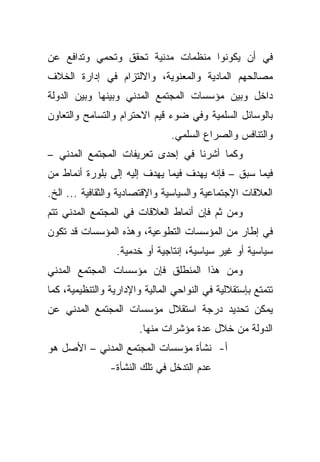 ‫ﻓﻲ ﺃﻥ ﻴﻜﻭﻨﻭﺍ ﻤﻨﻅﻤﺎﺕ ﻤﺩﻨﻴﺔ ﺘﺤﻘﻕ ﻭﺘﺤﻤﻲ ﻭﺘﺩﺍﻓﻊ ﻋﻥ‬
‫ﻤﺼﺎﻟﺤﻬﻡ ﺍﻟﻤﺎﺩﻴﺔ ﻭﺍﻟﻤﻌﻨﻭﻴﺔ، ﻭﺍﻻﻟﺘﺯﺍﻡ ﻓﻲ ﺇﺩﺍﺭﺓ ﺍﻟﺨﻼﻑ‬
‫ﺩﺍﺨل ﻭﺒﻴﻥ ﻤﺅﺴﺴﺎﺕ ﺍﻟﻤﺠﺘﻤﻊ ﺍﻟﻤﺩﻨﻲ ﻭﺒﻴﻨﻬﺎ ﻭﺒﻴﻥ ﺍﻟﺩﻭﻟﺔ‬
‫ﺒﺎﻟﻭﺴﺎﺌل ﺍﻟﺴﻠﻤﻴﺔ ﻭﻓﻲ ﻀﻭﺀ ﻗﻴﻡ ﺍﻻﺤﺘﺭﺍﻡ ﻭﺍﻟﺘﺴﺎﻤﺢ ﻭﺍﻟﺘﻌﺎﻭﻥ‬
                                ‫ﻭﺍﻟﺘﻨﺎﻓﺱ ﻭﺍﻟﺼﺭﺍﻉ ﺍﻟﺴﻠﻤﻲ.‬
‫ﻭﻜﻤﺎ ﺃﺸﺭﻨﺎ ﻓﻲ ﺇﺤﺩﻯ ﺘﻌﺭﻴﻔﺎﺕ ﺍﻟﻤﺠﺘﻤﻊ ﺍﻟﻤﺩﻨﻲ –‬
‫ﻓﻴﻤﺎ ﺴﺒﻕ – ﻓﺈﻨﻪ ﻴﻬﺩﻑ ﻓﻴﻤﺎ ﻴﻬﺩﻑ ﺇﻟﻴﻪ ﺇﻟﻰ ﺒﻠﻭﺭﺓ ﺃﻨﻤﺎﻁ ﻤﻥ‬
‫ﺍﻟﻌﻼﻗﺎﺕ ﺍﻹﺠﺘﻤﺎﻋﻴﺔ ﻭﺍﻟﺴﻴﺎﺴﻴﺔ ﻭﺍﻹﻗﺘﺼﺎﺩﻴﺔ ﻭﺍﻟﺜﻘﺎﻓﻴﺔ ... ﺍﻟﺦ.‬
‫ﻭﻤﻥ ﺜﻡ ﻓﺈﻥ ﺃﻨﻤﺎﻁ ﺍﻟﻌﻼﻗﺎﺕ ﻓﻲ ﺍﻟﻤﺠﺘﻤﻊ ﺍﻟﻤﺩﻨﻲ ﺘﺘﻡ‬
‫ﻓﻲ ﺇﻁﺎﺭ ﻤﻥ ﺍﻟﻤﺅﺴﺴﺎﺕ ﺍﻟﺘﻁﻭﻋﻴﺔ، ﻭﻫﺫﻩ ﺍﻟﻤﺅﺴﺴﺎﺕ ﻗﺩ ﺘﻜﻭﻥ‬
                  ‫ﺴﻴﺎﺴﻴﺔ ﺃﻭ ﻏﻴﺭ ﺴﻴﺎﺴﻴﺔ، ﺇﻨﺘﺎﺠﻴﺔ ﺃﻭ ﺨﺩﻤﻴﺔ.‬
‫ﻭﻤﻥ ﻫﺫﺍ ﺍﻟﻤﻨﻁﻠﻕ ﻓﺈﻥ ﻤﺅﺴﺴﺎﺕ ﺍﻟﻤﺠﺘﻤﻊ ﺍﻟﻤﺩﻨﻲ‬
‫ﺘﺘﻤﺘﻊ ﺒﺈﺴﺘﻘﻼﻟﻴﺔ ﻓﻲ ﺍﻟﻨﻭﺍﺤﻲ ﺍﻟﻤﺎﻟﻴﺔ ﻭﺍﻹﺩﺍﺭﻴﺔ ﻭﺍﻟﺘﻨﻅﻴﻤﻴﺔ، ﻜﻤﺎ‬
‫ﻴﻤﻜﻥ ﺘﺤﺩﻴﺩ ﺩﺭﺠﺔ ﺍﺴﺘﻘﻼل ﻤﺅﺴﺴﺎﺕ ﺍﻟﻤﺠﺘﻤﻊ ﺍﻟﻤﺩﻨﻲ ﻋﻥ‬
                        ‫ﺍﻟﺩﻭﻟﺔ ﻤﻥ ﺨﻼل ﻋﺩﺓ ﻤﺅﺸﺭﺍﺕ ﻤﻨﻬﺎ.‬
‫ﺃ- ﻨﺸﺄﺓ ﻤﺅﺴﺴﺎﺕ ﺍﻟﻤﺠﺘﻤﻊ ﺍﻟﻤﺩﻨﻲ – ﺍﻷﺼل ﻫﻭ‬
                ‫ﻋﺩﻡ ﺍﻟﺘﺩﺨل ﻓﻲ ﺘﻠﻙ ﺍﻟﻨﺸﺄﺓ-‬
 