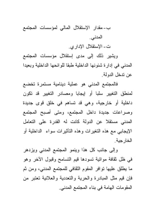 ‫ﺏ- ﻤﻘﺩﺍﺭ ﺍﻹﺴﺘﻘﻼل ﺍﻟﻤﺎﻟﻲ ﻟﻤﺅﺴﺴﺎﺕ ﺍﻟﻤﺠﺘﻤﻊ‬
                                     ‫ﺍﻟﻤﺩﻨﻲ.‬
                         ‫ﺕ- ﺍﻹﺴﺘﻘﻼل ﺍﻹﺩﺍﺭﻱ.‬
‫ﻭﻴﺸﻴﺭ ﺫﻟﻙ ﺇﻟﻰ ﻤﺩﻯ ﺇﺴﺘﻘﻼل ﻤﺅﺴﺴﺎﺕ ﺍﻟﻤﺠﺘﻤﻊ‬
‫ﺍﻟﻤﺩﻨﻲ ﻓﻲ ﺇﺩﺍﺭﺓ ﺸﺌﻭﻨﻬﺎ ﺍﻟﺩﺍﺨﻠﻴﺔ ﻁﺒﻘﺎ ﻟﻠﻭﺍﺌﺤﻬﺎ ﺍﻟﺩﺍﺨﻠﻴﺔ ﻭﺒﻌﻴﺩﺍ‬
‫ﹰ‬                        ‫ﹰ‬
                                           ‫ﻋﻥ ﺘﺩﺨل ﺍﻟﺩﻭﻟﺔ.‬
‫ﻓﺎﻟﻤﺠﺘﻤﻊ ﺍﻟﻤﺩﻨﻲ ﻫﻭ ﻋﻤﻠﻴﺔ ﺩﻴﻨﺎﻤﻴﺔ ﻤﺴﺘﻤﺭﺓ ﺘﺨﻀﻊ‬
‫ﻟﻤﻨﻁﻕ ﺍﻟﺘﻐﻴﻴﺭ ﺴﻠﺒﺎ ﺃﻭ ﺇﻴﺠﺎﺒﺎ ﻭﻤﺼﺎﺩﺭ ﺍﻟﺘﻐﻴﻴﺭ ﻗﺩ ﺘﻜﻭﻥ‬
                       ‫ﹰ‬         ‫ﹰ‬
‫ﺩﺍﺨﻠﻴﺔ ﺃﻭ ﺨﺎﺭﺠﻴﺔ، ﻭﻫﻲ ﻗﺩ ﺘﺴﺎﻫﻡ ﻓﻲ ﺨﻠﻕ ﻗﻭﻯ ﺠﺩﻴﺩﺓ‬
‫ﻭﺼﺭﺍﻋﺎﺕ ﺠﺩﻴﺩﺓ ﺩﺍﺨل ﺍﻟﻤﺠﺘﻤﻊ، ﻭﻤﺘﻰ ﺃﺼﺒﺢ ﺍﻟﻤﺠﺘﻤﻊ‬
‫ﺍﻟﻤﺩﻨﻲ ﻤﺴﺘﻘﻼ ﻋﻥ ﺍﻟﺩﻭﻟﺔ ﻜﺎﻨﺕ ﻟﻪ ﺍﻟﻘﺩﺭﺓ ﻋﻠﻰ ﺍﻟﺘﻌﺎﻤل‬
                                     ‫ﹰ‬
‫ﺍﻹﻴﺠﺎﺒﻲ ﻤﻊ ﻫﺫﻩ ﺍﻟﺘﻐﻴﺭﺍﺕ ﻭﻫﺫﻩ ﺍﻟﺘﺄﺜﻴﺭﺍﺕ ﺴﻭﺍﺀ ﺍﻟﺩﺍﺨﻠﻴﺔ ﺃﻭ‬
                                                   ‫ﺍﻟﺨﺎﺭﺠﻴﺔ.‬
‫ﻭﺇﻟﻰ ﺠﺎﻨﺏ ﻜل ﻫﺫﺍ ﻭﻴﻨﻤﻭ ﺍﻟﻤﺠﺘﻤﻊ ﺍﻟﻤﺩﻨﻲ ﻭﻴﺯﺩﻫﺭ‬
‫ﻓﻲ ﻅل ﺜﻘﺎﻓﺔ ﻤﻭﺍﺘﻴﺔ ﺘﺴﻭﺩﻫﺎ ﻗﻴﻡ ﺍﻟﺘﺴﺎﻤﺢ ﻭﻗﺒﻭل ﺍﻵﺨﺭ ﻭﻫﻭ‬
‫ﻤﺎ ﻴﻁﻠﻕ ﻋﻠﻴﻬﺎ ﺘﻭﺍﻓﺭ ﺍﻟﻤﻘﻭﻡ ﺍﻟﺜﻘﺎﻓﻲ ﻟﻠﻤﺠﺘﻤﻊ ﺍﻟﻤﺩﻨﻲ، ﻭﻤﻥ ﺜﻡ‬
‫ﻓﺈﻥ ﻗﻴﻡ ﻤﺜل ﺍﻟﻤﺒﺎﺩﺭﺓ ﻭﺍﻟﺤﺭﻴﺔ ﻭﺍﻟﺘﻌﺩﺩﻴﺔ ﻭﺍﻟﻌﻼﻨﻴﺔ ﺘﻌﺘﺒﺭ ﻤﻥ‬
                   ‫ﺍﻟﻤﻘﻭﻤﺎﺕ ﺍﻟﻬﺎﻤﺔ ﻓﻲ ﺒﻨﺎﺀ ﺍﻟﻤﺠﺘﻤﻊ ﺍﻟﻤﺩﻨﻲ.‬
 