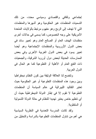 ‫ﺇﺠﺘﻤﺎﻋﻲ ﻭﺜﻘﺎﻓﻲ ﻭﺍﻗﺘﺼﺎﺩﻱ ﻭﺴﻴﺎﺴﻲ ﻤﺤﺩﺩ، ﻤﻥ ﺘﻠﻙ‬
‫ﺍﻟﺘﺴﻤﻴﺎﺕ ﺍﻟﻤﻨﻅﻤﺎﺕ ﻏﻴﺭ ﺍﻟﺤﻜﻭﻤﻴﺔ ﻭﻫﻭ ﺃﺸﻬﺭﻫﺎ ﻭﺍﻟﻤﻨﻅﻤﺎﺕ‬
‫ﺍﻟﺘﻲ ﻻ ﺘﻬﺩﻑ ﺇﻟﻰ ﺍﻟﺭﺒﺢ ﻭﻫﻭ ﻤﻔﻬﻭﻡ ﻤﺭﺘﺒﻁ ﺒﺎﻟﻭﻻﻴﺎﺕ ﺍﻟﻤﺘﺤﺩﺓ‬
‫ﺍﻷﻤﺭﻴﻜﻴﺔ ﻋﻠﻰ ﻭﺠﻪ ﺍﻟﺨﺼﻭﺹ، ﻜﻤﺎ ﻴﺴﻤﻰ ﻓﻲ ﺤﺎﻻﺕ ﺃﺨﺭﻯ‬
‫ﻤﻨﻅﻤﺎﺕ ﺍﻟﻬﺩﻑ ﺍﻟﻌﺎﻡ ﺃﻭ ﺍﻟﺼﺎﻟﺢ ﺍﻟﻌﺎﻡ ﻭﻫﻭ ﺘﻌﺒﻴﺭ ﺴﺎﺌﺩ ﻓﻲ‬
‫ﺒﻌﺽ ﺍﻟﺩﻭل ﺍﻷﻭﺭﻭﺒﻴﺔ ﻭﺍﻟﻤﻨﻅﻤﺎﺕ ﺍﻹﺠﺘﻤﺎﻋﻴﺔ ﻭﻫﻭ ﺃﻴﻀﺎ‬
‫ﹰ‬
‫ﺘﻌﺒﻴﺭ ﻴﺴﻭﺩ ﻓﻲ ﺒﻌﺽ ﺍﻟﺩﻭل ﺍﻟﻐﺭﺒﻴﺔ ﺍﻷﺨﺭﻯ ﻭﻓﻲ ﺒﻌﺽ‬
‫ﺍﻟﻤﻤﺎﺭﺴﺎﺕ ﺍﻟﺤﺩﻴﺜﺔ ﻟﺒﻌﺽ ﺩﻭل ﺃﻭﺭﻭﺒﺎ ﺍﻟﺸﺭﻗﻴﺔ، ﻭﺍﻟﺠﻤﻌﻴﺎﺕ‬
‫ﺫﺍﺕ ﺍﻟﻨﻔﻊ ﺍﻟﻌﺎﻡ ﺃﻭ ﺍﻷﻫﻠﻴﺔ ﺃﻭ ﺍﻟﺘﻁﻭﻋﻴﺔ ﻜﻤﺎ ﻫﻭ ﺍﻟﺤﺎل ﻓﻲ‬
                                           ‫ﺍﻟﺩﻭل ﺍﻟﻌﺭﺒﻴﺔ.‬
‫ﻭﺘﺘﻀﺢ ﻟﻨﺎ ﺍﻟﻌﻼﻗﺔ ﺍﻟﻭﺜﻴﻘﺔ ﺒﻴﻥ ﻜﻭﻥ ﺍﻟﻨﻅﺎﻡ ﺩﻴﻤﻘﺭﺍﻁﻴﺎ‬
‫ﹰ‬
‫ﻭﺒﻴﻥ ﻭﺠﻭﺩ ﻫﺫﻩ ﺍﻟﻤﻨﻅﻤﺎﺕ ﺍﻟﺘﻁﻭﻋﻴﺔ ﺃﻭ ﻏﻴﺭ ﺍﻟﺤﻜﻭﻤﻴﺔ ﺤﻴﺙ‬
‫ﺘﻌﺘﺒﺭ ﺍﻟﺘﻘﺎﻟﻴﺩ ﺍﻟﻠﻴﺒﺭﺍﻟﻴﺔ ﻓﻲ ﻋﺎﻟﻡ ﺍﻟﺴﻴﺎﺴﺔ ﺃﻥ ﺍﻟﻤﻨﻅﻤﺎﺕ‬
‫ﺍﻟﺘﻁﻭﻋﻴﺔ ﻻ ﺘﻘﻭﻡ ﺇﻻ ﻓﻲ ﺇﻁﺎﺭ ﺍﻟﺩﻭﻟﺔ ﺍﻟﺩﻴﻤﻘﺭﺍﻁﻴﺔ ﺤﻴﺙ ﺃﻥ‬
‫ﺃﻱ ﺘﻨﻅﻴﻡ ﺨﺎﺹ ﻴﻌﺘﺒﺭ ﺘﻬﺩﻴﺩﺍ ﻟﻠﻨﻅﺎﻡ ﻓﻲ ﺤﺎﻟﺔ ﺍﻟﺩﻭﻟﺔ ﺍﻟﺸﻤﻭﻟﻴﺔ‬
                               ‫ﹰ‬
                                            ‫ﺃﻭ ﺍﻟﺴﻠﻁﻭﻴﺔ.‬
‫ﻭﻟﻘﺩ ﻜﺎﻨﺕ ﺍﻟﻤﺩﺭﺴﺔ ﺍﻟﺘﻌﺩﺩﻴﺔ ﻓﻲ ﺍﻟﻨﻅﺭﻴﺔ ﺍﻟﺴﻴﺎﺴﻴﺔ‬
‫ﻫﻲ ﺃﻫﻡ ﻤﻥ ﺘﻨﺎﻭل ﺍﻟﻤﻨﻅﻤﺎﺕ ﺍﻟﺘﻁﻭﻋﻴﺔ ﺒﺎﻟﺩﺭﺍﺴﺔ ﻭﺍﻟﺘﺤﻠﻴل ﻤﻥ‬
 