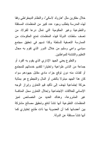 ‫ﺨﻼل ﻤﻔﻜﺭﻴﻥ ﻤﺜل "ﻫﺎﺭﻭﻟﺩ ﻻﺴﻜﻲ"، ﻭﺍﻟﻨﻅﺎﻡ ﺍﻟﺩﻴﻤﻘﺭﺍﻁﻲ ﻭﻓﻘﺎ‬
‫ﹰ‬
‫ﻟﻬﺫﻩ ﺍﻟﻤﺩﺭﺴﺔ ﻴﺘﻁﻠﺏ ﻭﺠﻭﺩ ﻋﺩﺩ ﻜﺒﻴﺭ ﻤﻥ ﺍﻟﻤﻨﻅﻤﺎﺕ ﺍﻟﻤﺴﺘﻘﻠﺔ‬
‫ﻭﺍﻟﺘﻁﻭﻋﻴﺔ ﻭﻏﻴﺭ ﺍﻟﺤﻜﻭﻤﻴﺔ ﺍﻟﺘﻲ ﺘﻤﺜل ﺩﺭﻋﺎ ﻟﻠﻔﺭﻻﺩ ﻤﻥ‬
          ‫ﹰ‬
‫ﺘﻌﺴﻑ ﺴﻠﻁﺎﺕ ﺍﻟﺩﻭﻟﺔ ﻓﻬﺫﻩ ﺍﻟﻤﻨﻅﻤﺎﺕ ﺘﻤﻨﻊ ﺍﻟﺤﻜﻭﻤﺎﺕ ﻤﻥ‬
‫ﺍﻟﻤﻤﺎﺭﺴﺔ ﺍﻟﺘﻌﺴﻔﻴﺔ ﻟﻠﺴﻠﻁﺔ ﻭﻜﺫﺍ ﺘﺴﻬﻡ ﻓﻲ ﺘﺤﻘﻴﻕ ﻤﺠﺘﻤﻊ‬
‫ﺴﻴﺎﺴﻲ ﻭﺍﻋﻲ ﻭﺴﻠﻴﻡ ﻤﻥ ﺨﻼل ﺍﻟﺩﻭﺭ ﺍﻟﺫﻱ ﺘﻘﻭﻡ ﺒﻪ ﻤﺠﺎل‬
                              ‫ﺍﻟﺘﻌﻠﻴﻡ ﻭﺍﻟﺘﻨﺸﺌﺔ ﻟﻠﻤﻭﺍﻁﻨﻴﻥ.‬
‫ﻭﺍﻟﺘﻁﻭﻉ ﻴﻌﻨﻲ ﺍﻟﺠﻬﺩ ﺍﻹﺩﺍﺭﻱ ﺍﻟﺫﻱ ﻴﻘﻭﻡ ﺒﻪ ﺍﻟﻔﺭﺩ ﺃﻭ‬
‫ﺠﻤﺎﻋﺔ ﻤﻥ ﺍﻟﻨﺎﺱ ﻁﻭﺍﻋﻴﺔ ﻭﺍﺨﺘﻴﺎﺭﺍ ﻟﺘﻘﺩﻴﻡ ﺨﺩﻤﺎﺘﻬﻡ ﻟﻠﻤﺠﺘﻤﻊ‬
                       ‫ﹰ‬
‫ﺃﻭ ﻟﻔﺌﺎﺕ ﻤﻨﻪ ﺩﻭﻥ ﺘﻭﻗﻊ ﺠﺯﺍﺀ ﻤﺎﺩﻱ ﻤﻘﺎﺒل ﺠﻬﻭﺩﻫﻡ ﺴﻭﺍﺀ‬
‫ﻜﺎﻥ ﻫﺫﺍ ﺍﻟﺠﻬﺩ ﻤﺒﺫﻭﻻ ﺒﺎﻟﻨﻔﺱ ﺃﻭ ﺍﻟﻤﺎل ﻭﺍﻟﺘﺠﻁﻭﻉ ﻫﻭ ﺒﻤﺜﺎﺒﺔ‬
                                   ‫ﹰ‬
‫ﺤﺭﻜﺔ ﺇﺠﺘﻤﺎﻋﻴﺔ ﺘﻬﺩﻑ ﺇﻟﻰ ﺘﺄﻜﻴﺩ ﻗﻴﻡ ﺍﻟﺘﻌﺎﻭﻥ ﻭﺇﺒﺭﺍﺯ ﺍﻟﻭﺠﻪ‬
‫ﺍﻹﻨﺴﺎﻨﻲ ﻟﻠﻌﻼﻗﺎﺕ ﺍﻹﺠﺘﻤﺎﻋﻴﺔ ﻭﺇﺤﻼل ﺍﻟﺘﻌﺎﻭﻥ ﻤﺤل ﺍﻟﻤﻨﺎﻓﺴﺔ‬
‫ﻏﻴﺭ ﺍﻟﻤﺸﺭﻭﻋﺔ، ﻭﻫﻨﺎﻙ ﺍﻟﻌﺩﻴﺩ ﻤﻥ ﺍﻟﺨﺼﺎﺌﺹ ﺘﻤﻴﺯ‬
‫ﺍﻟﻤﻨﻅﻤﺎﺕ ﺍﻟﺘﻁﻭﻋﻴﺔ ﺃﻨﻬﺎ ﺘﻨﺸﺄ ﻟﺩﻓﻊ ﻭﺘﺤﻘﻴﻕ ﻤﺼﺎﻟﺢ ﻤﺸﺘﺭﻜﺔ‬
‫ﺒﻴﻥ ﺃﻋﻀﺎﺌﻬﺎ ﻜﻤﺎ ﺃﻥ ﺍﻟﻌﻀﻭﻴﺔ ﺒﻬﺎ ﺫﺍﺕ ﻁﺎﺒﻊ ﺇﺨﺘﻴﺎﺭﻱ ﻜﻤﺎ‬
                             ‫ﺃﻨﻬﺎ ﺘﻨﺸﺄ ﻤﺴﺘﻘﻠﺔ ﻋﻥ ﺍﻟﺩﻭﻟﺔ.‬
 