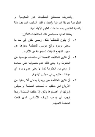 ‫ﻭﻟﺘﻌﺭﻴﻑ ﻤﺼﻁﻠﺢ ﺍﻟﻤﻨﻅﻤﺎﺕ ﻏﻴﺭ ﺍﻟﺤﻜﻭﻤﻴﺔ ﺃﻭ‬
‫ﺍﻟﺘﻁﻭﻋﻴﺔ ﺘﻌﺭﻴﻔﺎ ﺇﺠﺭﺍﺌﻴﺎ ﺒﺈﻋﺘﺒﺎﺭﻩ ﺃﻜﺜﺭ ﺃﺴﺎﻟﻴﺏ ﺍﻟﺘﻌﺭﻴﻑ ﺩﻗﺔ‬
                                 ‫ﹰ‬       ‫ﹰ‬
            ‫ﺒﺎﻟﻨﺴﺒﺔ ﻟﻤﻔﺎﻫﻴﻡ ﻭﻤﺼﻁﻠﺤﺎﺕ ﺍﻟﻌﻠﻭﻡ ﺍﻻﺠﺘﻤﺎﻋﻴﺔ.‬
      ‫ﻴﻤﻜﻨﻨﺎ ﺘﺤﺩﻴﺩ ﺨﺼﺎﺌﺹ ﺘﻠﻙ ﺍﻟﻤﻨﻅﻤﺎﺕ ﻜﺎﻵﺘﻲ:‬
‫١- ﺃﻥ ﻴﻜﻭﻥ ﻟﻠﻤﻨﻅﻤﺔ ﺸﻜل ﺭﺴﻤﻲ ﻤﻘﻨﻥ ﺇﻟﻰ ﺤﺩ ﻤﺎ‬
‫ﺒﻤﻌﻨﻰ ﻭﺠﻭﺩ ﻭﺍﻗﻊ ﻤﺅﺴﺱ ﻟﻠﻤﻨﻅﻤﺔ ﻴﻤﻴﺯﻫﺎ ﻋﻥ‬
      ‫ﻤﺠﺭﺩ ﺍﻟﺘﺠﻤﻊ ﺍﻟﻤﺅﻗﺕ ﻟﻤﺠﻤﻭﻋﺔ ﻤﻥ ﺍﻷﻓﺭﺍﺩ.‬
‫٢- ﺃﻥ ﺘﻜﻭﻥ ﺍﻟﻤﻨﻅﻤﺔ "ﺨﺎﺼﺔ" ﺃﻱ ﻤﻨﻔﺼﻠﺔ ﻤﺅﺴﺴﻴﺎ ﻋﻥ‬
   ‫ﹰ‬
‫ﺍﻟﺤﻜﻭﻤﺔ ﻭﻻ ﻴﻌﻨﻲ ﺫﻟﻙ ﻋﺩﻡ ﺤﺼﻭﻟﻬﺎ ﻋﻠﻰ ﻤﺴﺎﻨﺩﺓ‬
‫ﺃﻭ ﺩﻋﻡ ﻤﻥ ﺍﻟﺤﻜﻭﻤﺔ ﻜﻤﺎ ﻻ ﻴﻌﻨﻲ ﻋﺩﻡ ﻭﺠﻭﺩ ﺃﻱ‬
              ‫ﻤﻭﻅﻑ ﺤﻜﻭﻤﻲ ﻓﻲ ﻤﺠﻠﺱ ﺍﻹﺩﺍﺭﺓ.‬
‫٣- ﺃﻥ ﺘﻜﻭﻥ ﺍﻟﻤﻨﻅﻤﺔ ﻏﻴﺭ ﺭﺒﺤﻴﺔ ﺒﻤﻌﻨﻰ ﺃﻻ ﻴﺴﺘﻔﻴﺩ ﻤﻥ‬
‫ﺍﻷﺭﺒﺎﺡ ﺍﻟﺘﻲ ﺘﺤﻘﻘﻬﺎ – ﺃﺼﺤﺎﺏ ﺍﻟﻤﻨﻅﻤﺔ ﺃﻭ ﻤﺠﻠﺱ‬
‫ﺇﺩﺍﺭﺘﻬﺎ ﺃﻭ ﺃﻋﻀﺎﺅﻫﺎ ﻭﻟﻜﻥ ﺇﺫﺍ ﺤﻘﻘﺕ ﺍﻟﻤﻨﻅﻤﺔ ﺭﺒﺤﺎ‬
‫ﹰ‬
‫ﻓﻴﺠﺏ ﺃﻥ ﻴﺫﻫﺏ ﻟﻠﻬﺩﻑ ﺍﻷﺴﺎﺴﻲ ﺍﻟﺫﻱ ﻗﺎﻤﺕ‬
                               ‫ﺍﻟﻤﻨﻅﻤﺔ ﻟﺘﺤﻘﻴﻘﻪ.‬
 