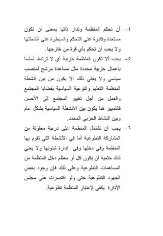 ‫٤- ﺃﻥ ﺘﺤﻜﻡ ﺍﻟﻤﻨﻅﻤﺔ ﻭﺘﺩﺍﺭ ﺫﺍﺘﻴﺎ ﺒﻤﻌﻨﻰ ﺃﻥ ﺘﻜﻭﻥ‬
              ‫ﹰ‬
‫ﻤﺴﺘﻌﺩﺓ ﻭﻗﺎﺩﺭﺓ ﻋﻠﻰ ﺍﻟﺘﺤﻜﻡ ﻭﺍﻟﺴﻴﻁﺭﺓ ﻋﻠﻰ ﺃﻨﺸﻁﺘﻬﺎ‬
          ‫ﻭﻻ ﻴﺠﺏ ﺃﻥ ﺘﺤﻜﻡ ﺒﺄﻱ ﻗﻭﺓ ﻤﻥ ﺨﺎﺭﺠﻬﺎ.‬
‫٥- ﻴﺠﺏ ﺃﻻ ﺘﻜﻭﻥ ﺍﻟﻤﻨﻅﻤﺔ ﺤﺯﺒﻴﺔ ﺃﻱ ﻻ ﺘﺭﺘﺒﻁ ﺃﺴﺎﺴﺎ‬
‫ﹰ‬
‫ﺒﺄﻋﻤﺎل ﺤﺯﺒﻴﺔ ﻤﺤﺩﺩﺓ ﻤﺜل ﻤﺴﺎﻋﺩﺓ ﻤﺭﺸﺢ ﻟﻤﻨﺼﺏ‬
‫ﺴﻴﺎﺴﻲ ﻭﻻ ﻴﻌﻨﻲ ﺫﻟﻙ ﺃﻻ ﻴﻜﻭﻥ ﻤﻥ ﺒﻴﻥ ﺃﻨﺸﻁﺔ‬
‫ﺍﻟﻤﻨﻅﻤﺔ ﺍﻟﺘﻌﻠﻴﻡ ﻭﺍﻟﺘﻭﻋﻴﺔ ﺍﻟﺴﻴﺎﺴﻴﺔ ﺒﻘﻀﺎﻴﺎ ﺍﻟﻤﺠﺘﻤﻊ‬
‫ﻭﺍﻟﻌﻤل ﻤﻥ ﺃﺠل ﺘﻐﻴﻴﺭ ﺍﻟﻤﺠﺘﻤﻊ ﺇﻟﻰ ﺍﻷﺤﺴﻥ‬
‫ﻓﺎﻟﺘﻤﻴﻴﺯ ﻫﻨﺎ ﻴﻜﻭﻥ ﺒﻴﻥ ﺍﻷﻨﺸﻁﺔ ﺍﻟﺴﻴﺎﺴﻴﺔ ﺒﺸﻜل ﻋﺎﻡ‬
                     ‫ﻭﺒﻴﻥ ﺍﻟﻨﺸﺎﻁ ﺍﻟﺤﺯﺒﻲ ﺍﻟﻤﺤﺩﺩ.‬
‫٦- ﻴﺠﺏ ﺃﻥ ﺘﺸﺘﻤل ﺍﻟﻤﻨﻅﻤﺔ ﻋﻠﻰ ﺩﺭﺠﺔ ﻤﻌﻘﻭﻟﺔ ﻤﻥ‬
‫ﺍﻟﻤﺸﺎﺭﻜﺔ ﺍﻟﺘﻁﻭﻋﻴﺔ ﺃﻤﺎ ﻓﻲ ﺍﻷﻨﺸﻁﺔ ﺍﻟﺘﻲ ﺘﻘﻭﻡ ﺒﻬﺎ‬
‫ﺍﻟﻤﻨﻅﻤﺔ ﻭﻓﻲ ﺩﺨﻠﻬﺎ ﻭﻓﻲ ﺇﺩﺍﺭﺓ ﺸﺌﻭﻨﻬﺎ ﻭﻻ ﻴﻌﻨﻲ‬
‫ﺫﻟﻙ ﺤﺘﻤﻴﺔ ﺃﻥ ﻴﻜﻭﻥ ﻜل ﺃﻭ ﻤﻌﻅﻡ ﺩﺨل ﺍﻟﻤﻨﻅﻤﺔ ﻤﻥ‬
‫ﺍﻟﻤﺴﺎﻫﻤﺎﺕ ﺍﻟﺘﻁﻭﻋﻴﺔ ﻭﻋﻠﻰ ﺫﻟﻙ ﻓﺈﻥ ﻭﺠﻭﺩ ﺒﻌﺽ‬
‫ﺍﻟﺠﻬﻭﺩ ﺍﻟﺘﻁﻭﻋﻴﺔ ﺤﺘﻰ ﻭﻟﻭ ﺍﻗﺘﺼﺭﺕ ﻋﻠﻰ ﻤﺠﻠﺱ‬
          ‫ﺍﻹﺩﺍﺭﺓ ﻴﻜﻔﻲ ﻹﻋﺘﺒﺎﺭ ﺍﻟﻤﻨﻅﻤﺔ ﺘﻁﻭﻋﻴﺔ.‬
 