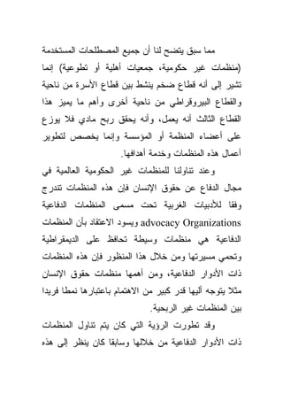 ‫ﻤﻤﺎ ﺴﺒﻕ ﻴﺘﻀﺢ ﻟﻨﺎ ﺃﻥ ﺠﻤﻴﻊ ﺍﻟﻤﺼﻁﻠﺤﺎﺕ ﺍﻟﻤﺴﺘﺨﺩﻤﺔ‬
‫)ﻤﻨﻅﻤﺎﺕ ﻏﻴﺭ ﺤﻜﻭﻤﻴﺔ، ﺠﻤﻌﻴﺎﺕ ﺃﻫﻠﻴﺔ ﺃﻭ ﺘﻁﻭﻋﻴﺔ( ﺇﻨﻤﺎ‬
‫ﺘﺸﻴﺭ ﺇﻟﻰ ﺃﻨﻪ ﻗﻁﺎﻉ ﻀﺨﻡ ﻴﻨﺸﻁ ﺒﻴﻥ ﻗﻁﺎﻉ ﺍﻷﺴﺭﺓ ﻤﻥ ﻨﺎﺤﻴﺔ‬
‫ﻭﺍﻟﻘﻁﺎﻉ ﺍﻟﺒﻴﺭﻭﻗﺭﺍﻁﻲ ﻤﻥ ﻨﺎﺤﻴﺔ ﺃﺨﺭﻯ ﻭﺃﻫﻡ ﻤﺎ ﻴﻤﻴﺯ ﻫﺫﺍ‬
‫ﺍﻟﻘﻁﺎﻉ ﺍﻟﺜﺎﻟﺙ ﺃﻨﻪ ﻴﻌﻤل، ﻭﺃﻨﻪ ﻴﺤﻘﻕ ﺭﺒﺢ ﻤﺎﺩﻱ ﻓﻼ ﻴﻭﺯﻉ‬
‫ﻋﻠﻰ ﺃﻋﻀﺎﺀ ﺍﻟﻤﻨﻅﻤﺔ ﺃﻭ ﺍﻟﻤﺅﺴﺴﺔ ﻭﺇﻨﻤﺎ ﻴﺨﺼﺹ ﻟﺘﻁﻭﻴﺭ‬
                      ‫ﺃﻋﻤﺎل ﻫﺫﻩ ﺍﻟﻤﻨﻅﻤﺎﺕ ﻭﺨﺩﻤﺔ ﺃﻫﺩﺍﻓﻬﺎ.‬
‫ﻭﻋﻨﺩ ﺘﻨﺎﻭﻟﻨﺎ ﻟﻠﻤﻨﻅﻤﺎﺕ ﻏﻴﺭ ﺍﻟﺤﻜﻭﻤﻴﺔ ﺍﻟﻌﺎﻟﻤﻴﺔ ﻓﻲ‬
‫ﻤﺠﺎل ﺍﻟﺩﻓﺎﻉ ﻋﻥ ﺤﻘﻭﻕ ﺍﻹﻨﺴﺎﻥ ﻓﺈﻥ ﻫﺫﻩ ﺍﻟﻤﻨﻅﻤﺎﺕ ﺘﻨﺩﺭﺝ‬
‫ﻭﻓﻘﺎ ﻟﻸﺩﺒﻴﺎﺕ ﺍﻟﻐﺭﺒﻴﺔ ﺘﺤﺕ ﻤﺴﻤﻰ ﺍﻟﻤﻨﻅﻤﺎﺕ ﺍﻟﺩﻓﺎﻋﻴﺔ‬
                                           ‫ﹰ‬
‫‪ advocacy Organizations‬ﻭﻴﺴﻭﺩ ﺍﻻﻋﺘﻘﺎﺩ ﺒﺄﻥ ﺍﻟﻤﻨﻅﻤﺎﺕ‬
‫ﺍﻟﺩﻓﺎﻋﻴﺔ ﻫﻲ ﻤﻨﻅﻤﺎﺕ ﻭﺴﻴﻁﺔ ﺘﺤﺎﻓﻅ ﻋﻠﻰ ﺍﻟﺩﻴﻤﻘﺭﺍﻁﻴﺔ‬
‫ﻭﺘﺤﻤﻲ ﻤﺴﻴﺭﺘﻬﺎ ﻭﻤﻥ ﺨﻼل ﻫﺫﺍ ﺍﻟﻤﻨﻅﻭﺭ ﻓﺈﻥ ﻫﺫﻩ ﺍﻟﻤﻨﻅﻤﺎﺕ‬
‫ﺫﺍﺕ ﺍﻷﺩﻭﺍﺭ ﺍﻟﺩﻓﺎﻋﻴﺔ، ﻭﻤﻥ ﺃﻫﻤﻬﺎ ﻤﻨﻅﻤﺎﺕ ﺤﻘﻭﻕ ﺍﻹﻨﺴﺎﻥ‬
‫ﻤﺜﻼ ﻴﺘﻭﺠﻪ ﺃﻟﻴﻬﺎ ﻗﺩﺭ ﻜﺒﻴﺭ ﻤﻥ ﺍﻻﻫﺘﻤﺎﻡ ﺒﺎﻋﺘﺒﺎﺭﻫﺎ ﻨﻤﻁﺎ ﻓﺭﻴﺩﺍ‬
‫ﹰ‬     ‫ﹰ‬                                              ‫ﹰ‬
                              ‫ﺒﻴﻥ ﺍﻟﻤﻨﻅﻤﺎﺕ ﻏﻴﺭ ﺍﻟﺭﺒﺤﻴﺔ.‬
‫ﻭﻗﺩ ﺘﻁﻭﺭﺕ ﺍﻟﺭﺅﻴﺔ ﺍﻟﺘﻲ ﻜﺎﻥ ﻴﺘﻡ ﺘﻨﺎﻭل ﺍﻟﻤﻨﻅﻤﺎﺕ‬
‫ﺫﺍﺕ ﺍﻷﺩﻭﺍﺭ ﺍﻟﺩﻓﺎﻋﻴﺔ ﻤﻥ ﺨﻼﻟﻬﺎ ﻭﺴﺎﺒﻘﺎ ﻜﺎﻥ ﻴﻨﻅﺭ ﺇﻟﻰ ﻫﺫﻩ‬
                 ‫ﹰ‬
 