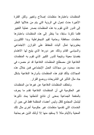 ‫ﺍﻟﻤﻨﻅﻤﺎﺕ ﺒﺎﻋﺘﺒﺎﺭﻫﺎ ﻤﻨﻅﻤﺎﺕ ﺇﺼﻼﺡ ﻭﺘﻐﻴﻴﺭ ﻭﻟﻜﻥ ﺍﻟﻔﺘﺭﺓ‬
‫ﺍﻷﺨﻴﺭﺓ ﺤﺩﺙ ﺘﺤﻭل ﻓﻲ ﺍﻟﺭﺅﻴﺔ ﺍﻟﺘﻲ ﻴﺘﻡ ﻤﻥ ﺨﻼﻟﻬﺎ ﺍﻟﻨﻅﺭ‬
‫ﺇﻟﻰ ﺍﻟﺩﻭﺭ ﺍﻟﺫﻱ ﺘﻘﻭﻡ ﺒﻪ ﻫﺫﻩ ﺍﻟﻤﻨﻅﻤﺎﺕ ﺒﺼﺩﺭ ﻋﻤﻠﻴﺔ ﺍﻟﺘﻐﻴﻴﺭ‬
‫ﻓﻜﻤﺎ ﺫﻜﺭﻨﺎ ﺴﺎﺒﻘﹰ، ﺒﺩﺃ ﻴﻨﻅﺭ ﺇﻟﻰ ﻫﺫﻩ ﺍﻟﻤﻨﻅﻤﺎﺕ ﺒﺎﻋﺘﺒﺎﺭﻫﺎ‬
                                     ‫ﺎ‬
‫ﻤﻨﻅﻤﺎﺕ ﻤﺤﺎﻓﻅﺔ ﻭﺤﺎﻤﻴﺔ ﻟﻘﻴﻡ ﺍﻟﺩﻴﻤﻘﺭﺍﻁﻴﺔ ﻭﺒﺩﺍ ﺍﻟﻜﺜﻴﺭﻭﻥ‬
‫ﻴﻌﺘﺒﺭﻭﻨﻬﺎ ﺘﻤﺜل ﺁﻟﻴﺎﺕ ﻟﻠﺤﻔﺎﻅ ﻋﻠﻰ ﺍﻟﺘﻭﺍﺯﻥ ﺍﻻﺠﺘﻤﺎﻋﻲ‬
‫ﻭﺍﻟﺴﻴﺎﺴﻲ ﺍﻟﻘﺎﺌﻡ ﻭﺫﻟﻙ ﻋﺒﺭ ﺩﻭﺭﻫﺎ ﺍﻟﺫﻱ ﻴﺘﻴﺢ ﻟﻬﺎ ﺍﻻﻫﺘﻤﺎﻡ‬
‫ﺒﻘﻀﺎﻴﺎ ﻤﻌﻴﻨﺔ ﻭﻨﺘﻴﺠﺔ ﻟﻠﺩﻭﺭ ﺍﻟﻜﺒﻴﺭ ﺍﻟﺫﻱ ﺘﻘﻭﻡ ﺒﻪ ﺍﻟﻤﻨﻅﻤﺎﺕ‬
‫ﺍﻟﺩﻓﺎﻋﻴﺔ ﻓﺈﻥ ﻤﺼﻁﻠﺢ ﺍﻟﻤﻨﻅﻤﺎﺕ ﺍﻟﺩﻓﺎﻋﻴﺔ ﻗﺩ ﺘﻡ ﺤﺼﺭﻩ ﻓﻲ‬
‫ﻋﺩﺩ ﻤﺤﺩﻭﺩ ﻤﻥ ﻤﺠﺎﻻﺕ ﺍﻟﻌﻤل ﺍﻹﺠﺘﻤﺎﻋﻲ ﻓﻤﻥ ﺨﻼل ﻫﺫﻩ‬
‫ﺍﻟﻤﺠﺎﻻﺕ ﻴﺘﺄﻜﺩ ﻗﻴﺎﻡ ﻫﺫﻩ ﺍﻟﻤﻨﻅﻤﺎﺕ ﺒﺄﺩﻭﺍﺭﻫﺎ ﺍﻟﺩﻓﺎﻋﻴﺔ ﺒﺸﻜل‬
              ‫ﺠﺎﺩ ﻤﺜل ﺍﻟﺘﺄﺜﻴﺭ ﻓﻲ ﺍﻟﺘﺸﺭﻴﻌﺎﺕ ﻭﻭﻀﻊ ﺍﻟﻘﺭﺍﺭ.‬
‫ﻭﺘﺨﺘﻠﻑ ﺍﻟﻤﻨﻅﻤﺎﺕ ﺍﻟﺩﻓﺎﻋﻴﺔ ﻋﻥ ﻏﻴﺭﻫﺎ ﻤﻥ ﺍﻟﻤﻨﻅﻤﺎﺕ‬
‫ﻏﻴﺭ ﺍﻟﺤﻜﻭﻤﻴﺔ ﻓﻲ ﺃﻥ ﺍﻟﻤﻨﻅﻤﺎﺕ ﺍﻟﺩﻓﺎﻋﻴﺔ ﺘﻘﺩﻡ ﻤﺎ ﻴﻌﺭﻑ‬
‫ﺒﺎﻟﻤﻨﻔﻌﺔ ﺍﻟﺠﻤﺎﻋﻴﺔ ﺒﻤﻌﻨﻰ ﺃﻥ ﻨﺘﺎﺌﺞ ﺃﻨﺸﻁﺘﻬﺎ ﻴﻤﺘﺩ ﺘﺄﺜﻴﺭﻫﺎ‬
‫ﻟﻴﺸﻤل ﺍﻟﻤﺠﺘﻤﻊ ﻜﻜل ﻭﻟﻴﺱ ﺃﻋﻀﺎﺀ ﺍﻟﻤﻨﻅﻤﺔ ﻓﻘﻁ ﻓﻲ ﺤﻴﻥ ﺃﻥ‬
‫ﺍﻟﺨﺩﻤﺎﺕ ﺍﻟﺘﻲ ﺘﻘﺩﻤﻬﺎ ﻤﻨﻅﻤﺎﺕ ﻏﻴﺭ ﺤﻜﻭﻤﻴﺔ ﺃﺨﺭﻯ ﻤﺜل ﺘﻠﻙ‬
‫ﺍﻟﻤﻌﻨﻴﺔ ﺒﺎﻷﻴﺘﺎﻡ ﻤﺜﻼ ﻻ ﻴﺴﺘﻔﻴﺩ ﻤﻨﻬﺎ ﺇﻻ ﺃﻭﻟﺌﻙ ﺍﻟﺫﻴﻥ ﻫﻡ ﺒﺤﺎﺠﺔ‬
                                      ‫ﹰ‬
 