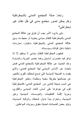 ‫ﺭﺍﺒﻌﺎ: ﺼﻠﺔ ﺍﻟﻤﺠﺘﻤﻊ ﺍﻟﻤﺩﻨﻲ ﺒﺎﻟﺩﻴﻤﻘﺭﺍﻁﻴﺔ‬
                                 ‫ﹰ‬
‫ﻭﻫل ﻴﻤﻜﻥ ﺘﺼﻭﺭ ﻤﺠﺘﻤﻊ ﻤﺩﻨﻲ ﻓﻲ ﻅل ﻨﻅﺎﻡ ﻏﻴﺭ‬
                                           ‫ﺩﻴﻤﻘﺭﺍﻁﻲ؟‬
‫ﻭﻓﻲ ﺒﺎﺩﻱﺀ ﺍﻷﻤﺭ ﻴﺠﺏ ﺃﻥ ﻨﻔﺭﻕ ﺒﻴﻥ ﻋﻼﻗﺔ ﺍﻟﻤﺠﺘﻤﻊ‬
‫ﺍﻟﻤﺩﻨﻲ ﺒﺎﻟﺩﻴﻤﻘﺭﺍﻁﻴﺔ ﻜﻨﻅﺎﻡ ﺴﻴﺎﺴﻲ ﻴﺤﺘﻭﻴﻪ ﺃﻭ ﻤﺤﻴﻁ ﺒﻪ، ﻭﺒﻴﻥ‬
‫ﻋﻼﻗﺔ ﺍﻟﻤﺠﺘﻤﻊ ﺍﻟﻤﺩﻨﻲ ﺒﺎﻟﺩﻴﻤﻘﺭﺍﻁﻴﺔ ﺒﺎﻋﺘﺒﺎﺭﻩ ﻤﻤﺎﺭﺴﺎﺕ‬
                          ‫ﺩﺍﺨﻠﻴﺔ ﺩﺍﺨل ﻜﻴﺎﻨﺎﺘﻪ ﻭﻤﺅﺴﺴﺎﺘﻪ.‬
‫ﻓﻤﻔﻬﻭﻡ ﺍﻟﺩﻴﻤﻘﺭﺍﻁﻴﺔ ﻜﻨﻅﺎﻡ ﺴﻴﺎﺴﻲ ﻻ ﻴﺴﺘﻘﻴﻡ ﺇﻻ ﺇﺫﺍ‬
‫ﺘﻭﺍﻓﺭ ﻓﻴﻪ ﻋﻨﺼﺭﺍﻥ ﺃﺴﺎﺴﻴﺎﻥ ﻭﻫﻤﺎ ﻋﻨﺼﺭ ﺍﻟﺤﺭﻴﺔ، ﻭﺍﻟﻤﺴﺎﻭﺍﺓ‬
‫ﻭﻋﻨﺩ ﺍﻟﺤﺩﻴﺙ ﻋﻥ ﻋﻼﻗﺔ ﺍﻟﺩﻴﻤﻘﺭﺍﻁﻴﺔ ﺒﺎﻟﻤﺠﺘﻤﻊ ﺍﻟﻤﺩﻨﻲ ﻓﻨﺤﻥ‬
‫ﻨﺘﺤﺩﺙ ﻋﻥ ﺍﻷﺴﺎﺱ ﺍﻟﺴﻴﺎﺴﻲ ﻟﻬﺫﺍ ﺍﻟﻤﺠﺘﻤﻊ ﺍﻟﻤﺩﻨﻲ، ﻭﺍﻟﺫﻱ‬
‫ﻴﻘﺼﺩ ﺒﻪ ﺍﻟﺼﻴﻐﺔ ﺍﻟﺴﻴﺎﺴﻴﺔ ﺍﻟﺘﻲ ﺘﺴﻤﺢ ﻟﻤﺨﺘﻠﻑ ﺍﻟﻘﻭﻯ ﺒﺎﻟﺘﻌﺒﻴﺭ‬
‫ﻋﻥ ﻤﺼﺎﻟﺤﻬﺎ ﺒﻁﺭﻴﻘﺔ ﺴﻠﻤﻴﺔ ﻭﻤﻨﻅﻤﺔ، ﻭﺘﻌﺘﺒﺭ ﺍﻟﺩﻴﻤﻘﺭﺍﻁﻴﺔ‬
‫ﻫﻲ ﺃﻨﺴﺏ ﺼﻴﻐﺔ ﻟﺘﻨﺎﻤﻲ ﺩﻭﺭ ﺍﻟﻤﺠﺘﻤﻊ ﺍﻟﻤﺩﻨﻲ، ﻓﺎﻟﺩﻴﻤﻘﺭﺍﻁﻴﺔ‬
‫ﺘﻘﻭﻡ ﻓﻲ ﺠﻭﻫﺭﻫﺎ ﻋﻠﻰ ﺃﺴﺎﺱ ﺍﻟﺘﻌﺩﺩ ﺍﻟﺴﻴﺎﺴﻲ ﻭﺍﻟﻔﻜﺭﻱ،‬
‫ﻭﺤﺭﻴﺔ ﺇﻗﺎﻤﺔ ﺍﻟﺘﻨﻅﻴﻤﺎﺕ ﻭﺍﻟﻤﺅﺴﺴﺎﺕ ﺍﻟﺴﻴﺎﺴﻴﺔ ﻭﻏﻴﺭ‬
‫ﺍﻟﺴﻴﺎﺴﻴﺔ، ﻭﺍﺤﺘﺭﺍﻡ ﻤﺒﺩﺃ ﺘﺩﺍﻭل ﺍﻟﺴﻠﻁﺔ، ﻭﺍﻟﺭﻗﺎﺒﺔ ﺍﻟﺴﻴﺎﺴﻴﺔ،‬
  ‫ﻭﺘﻭﻓﺭ ﺒﻌﺽ ﺍﻟﻀﻤﺎﻨﺎﺕ ﻟﺤﻤﺎﻴﺔ ﺤﻘﻭﻕ ﻭﺤﺭﻴﺎﺕ ﺍﻟﻤﻭﺍﻁﻨﻴﻥ.‬
 