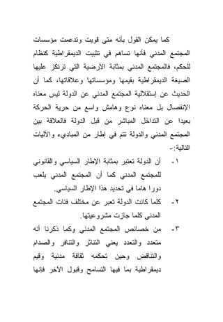 ‫ﻜﻤﺎ ﻴﻤﻜﻥ ﺍﻟﻘﻭل ﺒﺄﻨﻪ ﻤﺘﻰ ﻗﻭﻴﺕ ﻭﺘﺩﻋﻤﺕ ﻤﺅﺴﺴﺎﺕ‬
‫ﺍﻟﻤﺠﺘﻤﻊ ﺍﻟﻤﺩﻨﻲ ﻓﺄﻨﻬﺎ ﺘﺴﺎﻫﻡ ﻓﻲ ﺘﺜﺒﻴﺕ ﺍﻟﺩﻴﻤﻘﺭﺍﻁﻴﺔ ﻜﻨﻅﺎﻡ‬
‫ﻟﻠﺤﻜﻡ، ﻓﺎﻟﻤﺠﺘﻤﻊ ﺍﻟﻤﺩﻨﻲ ﺒﻤﺜﺎﺒﺔ ﺍﻷﺭﻀﻴﺔ ﺍﻟﺘﻲ ﺘﺭﺘﻜﺯ ﻋﻠﻴﻬﺎ‬
‫ﺍﻟﺼﻴﻐﺔ ﺍﻟﺩﻴﻤﻘﺭﺍﻁﻴﺔ ﺒﻘﻴﻤﻬﺎ ﻭﻤﺅﺴﺴﺎﺘﻬﺎ ﻭﻋﻼﻗﺎﺘﻬﺎ، ﻜﻤﺎ ﺃﻥ‬
‫ﺍﻟﺤﺩﻴﺙ ﻋﻥ ﺇﺴﺘﻘﻼﻟﻴﺔ ﺍﻟﻤﺠﺘﻤﻊ ﺍﻟﻤﺩﻨﻲ ﻋﻥ ﺍﻟﺩﻭﻟﺔ ﻟﻴﺱ ﻤﻌﻨﺎﻩ‬
‫ﺍﻹﻨﻔﺼﺎل ﺒل ﻤﻌﻨﺎﻩ ﻨﻭﻉ ﻭﻫﺎﻤﺵ ﻭﺍﺴﻊ ﻤﻥ ﺤﺭﻴﺔ ﺍﻟﺤﺭﻜﺔ‬
‫ﺒﻌﻴﺩﺍ ﻋﻥ ﺍﻟﺘﺩﺍﺨل ﺍﻟﻤﺒﺎﺸﺭ ﻤﻥ ﻗﺒل ﺍﻟﺩﻭﻟﺔ ﻓﺎﻟﻌﻼﻗﺔ ﺒﻴﻥ‬
                                             ‫ﹰ‬
‫ﺍﻟﻤﺠﺘﻤﻊ ﺍﻟﻤﺩﻨﻲ ﻭﺍﻟﺩﻭﻟﺔ ﺘﺘﻡ ﻓﻲ ﺇﻁﺎﺭ ﻤﻥ ﺍﻟﻤﺒﺎﺩﻱﺀ ﻭﺍﻵﻟﻴﺎﺕ‬
                                                 ‫ﺍﻟﺘﺎﻟﻴﺔ:-‬
‫ﺃﻥ ﺍﻟﺩﻭﻟﺔ ﺘﻌﺘﺒﺭ ﺒﻤﺜﺎﺒﺔ ﺍﻹﻁﺎﺭ ﺍﻟﺴﻴﺎﺴﻲ ﻭﺍﻟﻘﺎﻨﻭﻨﻲ‬   ‫١-‬
‫ﻟﻠﻤﺠﺘﻤﻊ ﺍﻟﻤﺩﻨﻲ ﻜﻤﺎ ﺃﻥ ﺍﻟﻤﺠﺘﻤﻊ ﺍﻟﻤﺩﻨﻲ ﻴﻠﻌﺏ‬
       ‫ﺩﻭﺭﺍ ﻫﺎﻤﺎ ﻓﻲ ﺘﺤﺩﻴﺩ ﻫﺫﺍ ﺍﻹﻁﺎﺭ ﺍﻟﺴﻴﺎﺴﻲ.‬
                                   ‫ﹰ ﹰ‬
‫ﻜﻠﻤﺎ ﻜﺎﻨﺕ ﺍﻟﺩﻭﻟﺔ ﺘﻌﺒﺭ ﻋﻥ ﻤﺨﺘﻠﻑ ﻓﺌﺎﺕ ﺍﻟﻤﺠﺘﻤﻊ‬      ‫٢-‬
                ‫ﺍﻟﻤﺩﻨﻲ ﻜﻠﻤﺎ ﺠﺎﺯﺕ ﻤﺸﺭﻭﻋﻴﺘﻬﺎ.‬
‫ﻤﻥ ﺨﺼﺎﺌﺹ ﺍﻟﻤﺠﺘﻤﻊ ﺍﻟﻤﺩﻨﻲ ﻭﻜﻤﺎ ﺫﻜﺭﻨﺎ ﺃﻨﻪ‬           ‫٣-‬
‫ﻤﺘﻌﺩﺩ ﻭﺍﻟﺘﻌﺩﺩ ﻴﻌﻨﻲ ﺍﻟﺘﻨﺎﺜﺭ ﻭﺍﻟﺘﻨﺎﻓﺭ ﻭﺍﻟﺼﺩﺍﻡ‬
‫ﻭﺍﻟﺘﻨﺎﻗﺽ ﻭﺤﻴﻥ ﺘﺤﻜﻤﻪ ﺜﻘﺎﻓﺔ ﻤﺩﻨﻴﺔ ﻭﻗﻴﻡ‬
‫ﺩﻴﻤﻘﺭﺍﻁﻴﺔ ﺒﻤﺎ ﻓﻴﻬﺎ ﺍﻟﺘﺴﺎﻤﺢ ﻭﻗﺒﻭل ﺍﻵﺨﺭ ﻓﺈﻨﻬﺎ‬
 