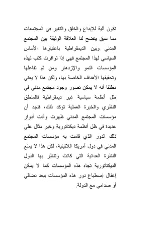 ‫ﺘﻜﻭﻥ ﺁﻟﻴﺔ ﻟﻺﺒﺩﺍﻉ ﻭﺍﻟﺨﻠﻕ ﻭﺍﻟﺘﻐﻴﺭ ﻓﻲ ﺍﻟﻤﺠﺘﻤﻌﺎﺕ‬
‫ﻤﻤﺎ ﺴﺒﻕ ﻴﺘﻀﺢ ﻟﻨﺎ ﺍﻟﻌﻼﻗﺔ ﺍﻟﻭﺜﻴﻘﺔ ﺒﻴﻥ ﺍﻟﻤﺠﺘﻤﻊ‬
‫ﺍﻟﻤﺩﻨﻲ ﻭﺒﻴﻥ ﺍﻟﺩﻴﻤﻘﺭﺍﻁﻴﺔ ﺒﺎﻋﺘﺒﺎﺭﻫﺎ ﺍﻷﺴﺎﺱ‬
‫ﺍﻟﺴﻴﺎﺴﻲ ﻟﻬﺫﺍ ﺍﻟﻤﺠﺘﻤﻊ ﻓﻬﻲ ﺇﺫﺍ ﺘﻭﺍﻓﺭﺕ ﻜﺘﺏ ﻟﻬﺫﻩ‬
‫ﺍﻟﻤﺅﺴﺴﺎﺕ ﺍﻟﻨﻤﻭ ﻭﺍﻹﺯﺩﻫﺎﺭ ﻭﻤﻥ ﺜﻡ ﺘﻔﺎﻋﻠﻬﺎ‬
‫ﻭﺘﺤﻘﻴﻘﻬﺎ ﺍﻷﻫﺩﺍﻑ ﺍﻟﺨﺎﺼﺔ ﺒﻬﺎ، ﻭﻟﻜﻥ ﻫﺫﺍ ﻻ ﻴﻌﻨﻲ‬
‫ﻤﻁﻠﻘﺎ ﺃﻨﻪ ﻻ ﻴﻤﻜﻥ ﺘﺼﻭﺭ ﻭﺠﻭﺩ ﻤﺠﺘﻤﻊ ﻤﺩﻨﻲ ﻓﻲ‬
                                   ‫ﹰ‬
‫ﻅل ﺃﻨﻅﻤﺔ ﺴﻴﺎﺴﻴﺔ ﻏﻴﺭ ﺩﻴﻤﻘﺭﺍﻁﻴﺔ ﻓﺎﻟﻤﻨﻁﻕ‬
‫ﺍﻟﻨﻅﺭﻱ ﻭﺍﻟﺨﺒﺭﺓ ﺍﻟﻌﻤﻠﻴﺔ ﺘﺅﻜﺩ ﺫﻟﻙ، ﻓﻨﺠﺩ ﺃﻥ‬
‫ﻤﺅﺴﺴﺎﺕ ﺍﻟﻤﺠﺘﻤﻊ ﺍﻟﻤﺩﻨﻲ ﻅﻬﺭﺕ ﻭﺃﺩﺕ ﺃﺩﻭﺍﺭ‬
‫ﻋﺩﻴﺩﺓ ﻓﻲ ﻅل ﺃﻨﻅﻤﺔ ﺩﻴﻜﺘﺎﺘﻭﺭﻴﺔ ﻭﺨﻴﺭ ﻤﺜﺎل ﻋﻠﻰ‬
‫ﺫﻟﻙ ﺍﻟﺩﻭﺭ ﺍﻟﺫﻱ ﻗﺎﻤﺕ ﺒﻪ ﻤﺅﺴﺴﺎﺕ ﺍﻟﻤﺠﺘﻤﻊ‬
‫ﺍﻟﻤﺩﻨﻲ ﻓﻲ ﺩﻭل ﺃﻤﺭﻴﻜﺎ ﺍﻟﻼﺘﻴﻨﻴﺔ، ﻟﻜﻥ ﻫﺫﺍ ﻻ ﻴﻤﻨﻊ‬
‫ﺍﻟﻨﻅﺭﺓ ﺍﻟﻌﺩﺍﺌﻴﺔ ﺍﻟﺘﻲ ﻜﺎﻨﺕ ﻭﺘﻨﻅﺭ ﺒﻬﺎ ﺍﻟﺩﻭل‬
‫ﺍﻟﺩﻴﻜﺘﺎﺘﻭﺭﻴﺔ ﺘﺠﺎﻩ ﻫﺫﻩ ﺍﻟﻤﺅﺴﺴﺎﺕ ﻜﻤﺎ ﻻ ﻴﻤﻜﻥ‬
‫ﺇﻏﻔﺎل ﺇﺼﻁﺒﺎﻉ ﺩﻭﺭ ﻫﺫﻩ ﺍﻟﻤﺅﺴﺴﺎﺕ ﺒﺒﻌﺩ ﻨﻀﺎﻟﻲ‬
                         ‫ﺃﻭ ﺼﺩﺍﻤﻲ ﻤﻊ ﺍﻟﺩﻭﻟﺔ.‬
 