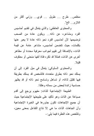 ‫ﻤﺨﻠﺹ.. ﻁﺭﺡ ... ﻁﻭﻴل ... ﻗﻭﻱ... ﻭﺯﻨﻲ ﺃﻜﺜﺭ ﻤﻥ‬
                                        ‫ﺍﻟﻼﺯﻡ... ﺍﻟﺦ".‬
‫ﻭﺍﻟﻤﺤﺘﻭﻯ ﺍﻟﻌﺎﻁﻔﻲ: ﻭﺍﻟﺫﻱ ﻴﺘﻤﺜل ﻓﻲ ﺘﻘﺩﻴﻡ ﺃﺤﺎﺴﻴﺱ‬
‫ﺍﻟﻔﺭﺩ ﻭﻤﺸﺎﻋﺭﻩ ﻋﻥ ﺫﺍﺘﻪ... ﻭﻴﻜﻭﻥ ﻋﺎﺩﺓ ﻤﻥ ﺍﻟﺼﻌﺏ‬
‫ﺘﻭﻀﻴﺤﻬﺎ ﻷﻥ ﺃﺤﺎﺴﻴﺱ ﺍﻟﻔﺭﺩ ﻨﺤﻭ ﺫﺍﺘﻪ ﻋﺎﺩﺓ ﻻ ﻴﻌﺒﺭ ﻋﻨﻬﺎ‬
‫ﺒﻜﻠﻤﺎﺕ، ﺤﻴﺙ ﺘﺘﻀﻤﻥ ﺃﺤﺎﺴﻴﺱ، ﻤﺸﺎﻋﺭ ﻋﺎﻤﺔ ﻋﻥ ﻗﻴﻤﺔ‬
‫ﺍﻟﺫﺍﺕ، ﺒﺎﻹﻀﺎﻓﺔ ﺇﻟﻰ ﺘﻘﻴﻴﻡ ﻟﺠﻭﺍﻨﺏ ﻤﻌﺭﻓﻴﺔ ﻤﺤﺩﺩﺓ ﺃﻭ ﻤﻅﺎﻫﺭ‬
‫ﺃﺨﺭﻯ ﻋﻥ ﺍﻟﺫﺍﺕ، ﻓﻤﺜﻼ ﻗﺩ ﺘﻜﺭﻩ ﻓﺘﺎﺓ ﺃﻨﻔﻬﺎ ﻤﻨﺤﻨﻰ ﺃﻭ ﻤﻌﻜﻭﻑ‬
                                  ‫ﹰ‬
                                                 ‫ﻗﻠﻴﻼ.‬
                                                  ‫ﹰ‬
‫ﻭﺍﻟﻤﺤﺘﻭﻯ ﺍﻟﺴﻠﻭﻜﻲ: ﻴﺘﻤﺜل ﻓﻲ ﻤﻴل ﺍﻟﻔﺭﺩ ﺇﻟﻰ ﺃﻥ‬
‫ﻴﺴﻠﻙ ﻨﺤﻭ ﺫﺍﺘﻪ ﺒﻁﺭﻕ ﻤﺘﻌﺩﺩﺓ، ﻓﺎﻟﺸﺨﺹ ﻗﺩ ﻴﺴﻠﻙ ﺒﻁﺭﻴﻘﺔ‬
‫ﻓﻴﻬﺎ ﺘﻘﻠﻴل ﻟﺫﺍﺘﻪ، ﺃﻭ ﺘﺴﺎﻫل ﻭﺘﺴﺎﻤﺢ ﻨﺤﻭ ﺫﺍﺘﻪ ﺃﻭ ﻗﺩ ﻴﻅﻬﺭ‬
                  ‫ﺤﺴﺎﺴﻴﺔ ﺯﺍﺌﺩﺓ ﻟﺒﻌﺽ ﻤﻥ ﺴﻤﺎﺘﻪ ﻭﻫﻜﺫﺍ.‬
‫ﺍﻟﻁﺒﻴﻌﺔ ﺍﻹﺠﺘﻤﺎﻋﻴﺔ ﻟﻠﺫﺍﺕ: ﻤﻔﻬﻭﻡ ﻴﺭﺠﻊ ﺇﻟﻰ ﺃﻗﺩﻡ‬
‫ﺼﻴﺎﻏﺔ ﻋﻥ ﺍﻟﺫﺍﺕ ﻭﻫﻭ ﺘﺄﻜﻴﺩ ﻋﻠﻰ ﻁﺒﻴﻌﺘﻬﺎ ﺍﻹﺠﺘﻤﺎﻋﻴﺔ ﺤﻴﺙ‬
‫ﺃﻥ ﺠﻤﻴﻊ ﺍﻹﺘﺠﺎﻫﺎﺕ ﺘﻜﻭﻥ ﺠﺫﻭﺭﻫﺎ ﻓﻲ ﺍﻟﺨﺒﺭﺓ ﺍﻹﺠﺘﻤﺎﻋﻴﺔ‬
‫ﻭﺃﻥ ﺍﺘﺠﺎﻫﺎﺕ ﺍﻟﺫﺍﺕ ﻤﺎ ﻫﻲ ﺇﻻ ﻨﺘﺎﺝ ﺍﻟﺘﻔﺎﻋل ﺒﻤﻌﻨﻰ ﻤﻌﻴﻥ،‬
                         ‫ﻭﺘﺘﻠﺨﺹ ﻫﺫﻩ ﺍﻟﻨﻅﺭﺓ ﻓﻴﻤﺎ ﻴﻠﻲ:-‬
 