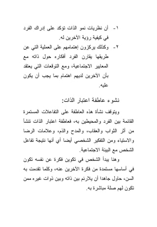 ‫١- ﺃﻥ ﻨﻅﺭﻴﺎﺕ ﻨﻤﻭ ﺍﻟﺫﺍﺕ ﺘﺅﻜﺩ ﻋﻠﻰ ﺇﺩﺭﺍﻙ ﺍﻟﻔﺭﺩ‬
                 ‫ﻓﻲ ﻜﻴﻔﻴﺔ ﺭﺅﻴﺔ ﺍﻵﺨﺭﻴﻥ ﻟﻪ.‬
‫٢- ﻭﻜﺫﻟﻙ ﻴﺭﻜﺯﻭﻥ ﺇﻫﺘﻤﺎﻤﻬﻡ ﻋﻠﻰ ﺍﻟﻌﻤﻠﻴﺔ ﺍﻟﺘﻲ ﻋﻥ‬
‫ﻁﺭﻴﻘﻬﺎ ﻴﻘﺎﺭﻥ ﺍﻟﻔﺭﺩ ﺃﻓﻜﺎﺭﻩ ﺤﻭل ﺫﺍﺘﻪ ﻤﻊ‬
‫ﺍﻟﻤﻌﺎﻴﻴﺭ ﺍﻻﺠﺘﻤﺎﻋﻴﺔ، ﻭﻤﻊ ﺍﻟﺘﻭﻗﻌﺎﺕ ﺍﻟﺘﻲ ﻴﻌﺘﻘﺩ‬
‫ﺒﺄﻥ ﺍﻵﺨﺭﻴﻥ ﻟﺩﻴﻬﻡ ﺍﻫﺘﻤﺎﻡ ﺒﻤﺎ ﻴﺠﺏ ﺃﻥ ﻴﻜﻭﻥ‬
                                      ‫ﻋﻠﻴﻪ.‬

                   ‫ﻨﺸﻭﺀ ﻋﺎﻁﻔﺔ ﺍﻋﺘﺒﺎﺭ ﺍﻟﺫﺍﺕ:‬
‫ﻭﻴﺘﻭﻗﻑ ﻨﺸﺄﺓ ﻫﺫﻩ ﺍﻟﻌﺎﻁﻔﺔ ﻋﻠﻰ ﺍﻟﺘﻔﺎﻋﻼﺕ ﺍﻟﻤﺴﺘﻤﺭﺓ‬
‫ﺍﻟﻘﺎﺌﻤﺔ ﺒﻴﻥ ﺍﻟﻔﺭﺩ ﻭﺍﻟﻤﺤﻴﻁﻴﻥ ﺒﻪ، ﻓﻌﺎﻁﻔﺔ ﺍﻋﺘﺒﺎﺭ ﺍﻟﺫﺍﺕ ﺘﻨﺸﺄ‬
‫ﻤﻥ ﺃﺜﺭ ﺍﻟﺜﻭﺍﺏ ﻭﺍﻟﻌﻘﺎﺏ، ﻭﺍﻟﻤﺩﺡ ﻭﺍﻟﺫﻡ، ﻭﻋﻼﻤﺎﺕ ﺍﻟﺭﻀﺎ‬
‫ﻭﺍﻻﺴﺘﻴﺎﺀ ﻭﻤﻥ ﺍﻟﺘﻔﻜﻴﺭ ﺍﻟﺸﺨﺼﻲ ﺃﻴﻀﺎ ﺃﻱ ﺃﻨﻬﺎ ﻨﺘﻴﺠﺔ ﺘﻔﺎﻋل‬
                    ‫ﹰ‬
                            ‫ﺍﻟﺸﺨﺹ ﻤﻊ ﺍﻟﺒﻴﺌﺔ ﺍﻻﺠﺘﻤﺎﻋﻴﺔ.‬
‫ﻭﻫﻨﺎ ﻴﺒﺩﺃ ﺍﻟﺸﺨﺹ ﻓﻲ ﺘﻜﻭﻴﻥ ﻓﻜﺭﺓ ﻋﻥ ﻨﻔﺴﻪ ﺘﻜﻭﻥ‬
‫ﻓﻲ ﺃﺴﺎﺴﻬﺎ ﻤﺴﺘﻤﺩﺓ ﻤﻥ ﻓﻜﺭﺓ ﺍﻵﺨﺭﻴﻥ ﻋﻨﻪ، ﻭﻜﻠﻤﺎ ﺘﻘﺩﻤﺕ ﺒﻪ‬
‫ﺍﻟﺴﻥ، ﺤﺎﻭل ﺠﺎﻫﺩﺍ ﺃﻥ ﻴﻼﺭﺌﻡ ﺒﻴﻥ ﺫﺍﺘﻪ ﻭﺒﻴﻥ ﺫﻭﺍﺕ ﻏﻴﺭﻩ ﻤﻤﻥ‬
                                     ‫ﹰ‬
                               ‫ﺘﻜﻭﻥ ﻟﻬﻡ ﺼﻠﺔ ﻤﺒﺎﺸﺭﺓ ﺒﻪ.‬
 