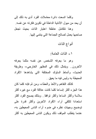 ‫ﻭﻜﻠﻤﺎ ﺍﺘﺴﻌﺕ ﺩﺍﺌﺭﺓ ﻤﻌﺎﻤﻼﺕ ﺍﻟﻔﺭﺩ ﺃﺩﻯ ﺒﻪ ﺫﻟﻙ ﺇﻟﻰ‬
‫ﺃﻥ ﻴﺤﺩ ﻤﻥ ﻤﻴﻭل ﺍﻷﻨﺎﻨﻴﺔ ﺍﻟﺩﺍﺨﻠﺔ ﻓﻲ ﺘﻜﻭﻴﻥ ﻓﻜﺭﺘﻪ ﻋﻥ ﻨﻔﺴﻪ.‬
‫ﻭﻫﻨﺎ ﺘﺘﻜﺎﻤل ﻋﺎﻁﻔﺔ ﺍﻋﺘﺒﺎﺭ ﺍﻟﺫﺍﺕ ﺒﺤﻴﺙ ﺘﺠﻌل‬
            ‫ﺼﺎﺤﺒﻬﺎ ﻴﻌﻤل ﻟﺼﺎﻟﺢ ﺍﻟﺠﻤﺎﻋﺔ ﺍﻟﺘﻲ ﻴﻨﺘﻤﻲ ﺇﻟﻴﻬﺎ.‬

                                   ‫ﺃﻨﻭﺍﻉ ﺍﻟﺫﺍﺕ‬

                             ‫١- ﺍﻟﺫﺍﺕ ﺍﻟﻌﺎﻤﺔ:‬
‫ﻭﻫﻭ ﻤﺎ ﻴﻌﺭﻓﻪ ﺍﻟﺸﺨﺹ ﻋﻥ ﻨﻔﺴﻪ ﻤﺜﻠﻤﺎ ﻴﻌﺭﻓﻪ‬
‫ﺍﻵﺨﺭﻭﻥ.. ﻭﻴﺘﻤﺜل ﺫﻟﻙ ﻓﻲ ﺍﻟﻤﻅﻬﺭ ﺍﻟﺨﺎﺭﺠﻲ،، ﻭﻁﺭﻴﻘﺔ‬
‫ﺍﻟﺤﺩﻴﺙ، ﻭﺃﻨﻤﺎﻁ ﺍﻟﺴﻠﻭﻙ ﺍﻟﻤﺨﺘﻠﻔﺔ ﺍﻟﺘﻲ ﻴﺸﺎﻫﺩﻫﺎ ﺍﻷﻓﺭﺍﺩ‬
                          ‫ﺍﻟﻤﺤﻴﻁﺔ ﺒﻪ ﻭﻟﻴﺱ ﻓﻴﻪ ﻤﺎ ﻴﻌﻴﻕ .‬
‫ﻜﺫﻟﻙ ﺍﻟﺘﻔﺎﻫﻡ ﻭﺍﻷﺨﺫ ﻭﺍﻟﻌﻁﺎﺀ، ﻭﻤﻥ ﺜﻡ ﻓﺈﻨﻪ ﻜﻠﻤﺎ ﻜﺎﻥ‬
‫ﻫﺫﺍ ﺍﻟﺠﺯﺀ ﺃﻜﺜﺭ ﺇﺘﺴﺎﻋﺎ ﻜﻠﻤﺎ ﻜﺎﻨﺕ ﻋﻼﻗﺔ ﺍﻟﻔﺭﺩ ﻤﻊ ﻏﻴﺭﻩ ﺃﻜﺜﺭ‬
                                  ‫ﹰ‬
‫ﺴﻼﺴﺔ ﻭﺃﻜﺜﺭ ﺍﺘﺴﺎﻋﺎ ﻭﺃﻜﺜﺭ ﺘﻭﺍﻓﻘﺎ.. ﻭﺒﺫﻟﻙ ﻴﺼﺒﺢ ﺍﻟﻔﺭﺩ ﺃﻜﺜﺭ‬
                        ‫ﹰ‬            ‫ﹰ‬
‫ﺍﺴﺘﻌﺩﺍﺩﺍ ﻟﺘﻠﻠﻘﻲ ﺁﺭﺍﺀ ﺍﻷﻓﺭﺍﺩ ﺍﻵﺨﺭﻴﻥ ﻭﺃﻜﺜﺭ ﻗﺩﺭﺓ ﻋﻠﻰ‬
                                         ‫ﹰ‬
‫ﺘﻭﻀﻴﺢ ﻭﺠﻬﺎﺕ ﻨﻅﺭﻩ ﻓﻲ ﻀﻭﺀ ﺁﺭﺍﺀ ﺍﻟﻨﺎﺱ ﺍﻟﻤﺤﻴﻁﻴﻥ ﺒﻪ،‬
‫ﻋﻨﺩﻤﺎ ﻴﺘﻁﻠﺏ ﺍﻟﻤﻭﻗﻑ ﺫﻟﻙ ﻭﻴﻜﻭﻥ ﺍﻟﻨﺎﺱ ﺍﻟﻤﺤﻴﻁﻴﻥ ﺒﻪ ﺃﻜﺜﺭ‬
 