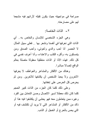 ‫ﺼﺭﺍﺤﺔ ﻓﻲ ﻤﻭﺍﺠﻬﺘﻪ ﺤﻴﺙ ﻴﻜﻭﻥ ﺘﻘﺒﻠﻪ ﻵﺭﺍﺌﻬﻡ ﻓﻴﻪ ﻤﺸﺠﻌﺎ‬
‫ﹰ‬
                                      ‫ﻟﻬﻡ ﻋﻠﻰ ﻤﺼﺎﺭﺤﺘﻪ.‬

                           ‫٢- ﺍﻟﺫﺍﺕ ﺍﻟﺨﺎﺼﺔ:‬
‫ﻭﻫﻲ ﺍﻟﺠﺯﺀ ﺍﻟﺸﺨﺼﻲ ﻟﻺﻨﺴﺎﻥ ﻭﺍﻟﺨﺎﺹ ﺒﻪ.. ﺃﻱ‬
‫ﺍﻟﺫﺍﺕ ﺍﻟﺘﻲ ﻨﻌﺭﻓﻬﺎ ﻓﻲ ﺃﻨﻔﺴﻨﺎ ﻭﻨﺸﻌﺭ ﺒﻬﺎ .. ﻓﻌﻠﻰ ﺴﺒﻴل ﺍﻟﻤﺜﺎل‬
‫ﻻ ﺍﻟﺤﺼﺭ ﺃﻨﺎ ﺃﺤﺏ ﻭﺍﻟﺩﻱ ﻭﺃﺨﻭﺘﻲ، ﻭﺃﺤﺏ ﺍﻟﺼﺩﻕ ﻭﻤﻥ‬
‫ﻴﺘﻤﺴﻜﻭﻥ ﺒﻪ، ﻭﺃﻜﺭﻩ ﺍﻟﻜﺫﺏ ﻭﺍﻻﻋﺘﺩﺍﺀ، ﻭﺃﻨﺎ ﺃﻋﺭﻑ ﻨﻔﺴﻲ ﻓﻲ‬
‫ﻜل ﺫﻟﻙ. ﻓﻬﺫﻩ ﺍﻷﻨﺎ ﺃﻭ ﺍﻟﺫﺍﺕ ﻤﻨﻁﻘﻴﺔ ﻤﻌﻘﻭﻟﺔ ﻤﺘﺼﻠﺔ ﺒﻌﺎﻟﻡ‬
                                    ‫ﺍﻟﻭﺍﻗﻊ ﺇﺘﺼﺎﻻ ﻤﺒﺎﺸﺭﺍ.‬
                                     ‫ﹰ‬      ‫ﹰ‬
‫ﻭﻫﻨﺎﻙ ﻤﻥ ﺍﻷﻓﻜﺎﺭ ﻭﺍﻟﻤﺸﺎﻋﺭ ﻭﺍﻟﻌﻭﺍﻁﻑ ﻻ ﻴﻌﺭﻓﻬﺎ‬
‫ﺍﻵﺨﺭﻭﻥ ﻭﻻ ﻴﺤﺒﺫ ﺍﻟﺸﺨﺹ ﺃﻥ ﻴﻜﺸﻔﻬﺎ ﻟﻶﺨﺭﻴﻥ. ﻭﻤﻥ ﺜﻡ‬
                         ‫ﻴﺤﺭﺹ ﻜل ﺍﻟﺤﺭﺹ ﻋﻠﻰ ﺇﺨﻔﺎﺌﻬﺎ.‬
‫ﻭﻋﻠﻰ ﺫﻟﻙ ﻜﻠﻤﺎ ﻜﺎﻥ ﺍﻟﺠﺯﺀ ﻤﻥ ﺍﻟﺫﺍﺕ ﻜﺒﻴﺭ ﺍﻟﺤﺠﻡ‬
‫ﻜﻠﻤﺎ ﻜﺎﻥ ﺫﻟﻙ ﻤﻌﻁﻼ ﻟﺴﻴﺭ ﺍﻻﺘﺼﺎل ﻭﺤﺴﻥ ﺍﻟﺘﻌﺎﻤل ﺒﻴﻥ ﺍﻟﻔﺭﺩ‬
                                   ‫ﹰ‬
‫ﻭﻏﻴﺭﻩ ﻤﻤﻥ ﻴﺘﻌﺎﻤﻠﻭﻥ ﻤﻌﻪ ﻓﻬﻭ ﻴﺨﺸﻰ ﺃﻥ ﻴﻜﺘﺸﻔﻭﺍ ﻓﻴﻪ ﻫﺫﺍ ﺃﻭ‬
‫ﺫﺍﻙ ﻤﻥ ﺍﻷﻓﻜﺎﺭ ﺃﻭ ﺍﻟﻤﺸﺎﻋﺭ ﺍﻟﺘﻲ ﻻ ﻴﺭﻴﺩ ﺃﻥ ﺘﻜﺘﺸﻑ ﻓﻴﻪ ﺃﻭ‬
                    ‫ﺍﻟﺘﻲ ﻴﺤﺱ ﺒﺎﻟﺤﺭﺝ ﺃﻭ ﺍﻟﺨﺠل ﺃﻭ ﺍﻟﺫﻨﺏ.‬
 