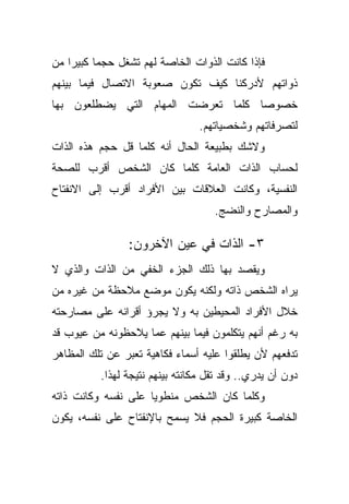 ‫ﻓﺈﺫﺍ ﻜﺎﻨﺕ ﺍﻟﺫﻭﺍﺕ ﺍﻟﺨﺎﺼﺔ ﻟﻬﻡ ﺘﺸﻐل ﺤﺠﻤﺎ ﻜﺒﻴﺭﺍ ﻤﻥ‬
   ‫ﹰ‬     ‫ﹰ‬
‫ﺫﻭﺍﺘﻬﻡ ﻷﺩﺭﻜﻨﺎ ﻜﻴﻑ ﺘﻜﻭﻥ ﺼﻌﻭﺒﺔ ﺍﻻﺘﺼﺎل ﻓﻴﻤﺎ ﺒﻴﻨﻬﻡ‬
‫ﺨﺼﻭﺼﺎ ﻜﻠﻤﺎ ﺘﻌﺭﻀﺕ ﺍﻟﻤﻬﺎﻡ ﺍﻟﺘﻲ ﻴﻀﻁﻠﻌﻭﻥ ﺒﻬﺎ‬
                                   ‫ﹰ‬
                                 ‫ﻟﺘﺼﺭﻓﺎﺘﻬﻡ ﻭﺸﺨﺼﻴﺎﺘﻬﻡ.‬
‫ﻭﻻﺸﻙ ﺒﻁﺒﻴﻌﺔ ﺍﻟﺤﺎل ﺃﻨﻪ ﻜﻠﻤﺎ ﻗل ﺤﺠﻡ ﻫﺫﻩ ﺍﻟﺫﺍﺕ‬
‫ﻟﺤﺴﺎﺏ ﺍﻟﺫﺍﺕ ﺍﻟﻌﺎﻤﺔ ﻜﻠﻤﺎ ﻜﺎﻥ ﺍﻟﺸﺨﺹ ﺃﻗﺭﺏ ﻟﻠﺼﺤﺔ‬
‫ﺍﻟﻨﻔﺴﻴﺔ، ﻭﻜﺎﻨﺕ ﺍﻟﻌﻼﻗﺎﺕ ﺒﻴﻥ ﺍﻷﻓﺭﺍﺩ ﺃﻗﺭﺏ ﺇﻟﻰ ﺍﻻﻨﻔﺘﺎﺡ‬
                                    ‫ﻭﺍﻟﻤﺼﺎﺭﺡ ﻭﺍﻟﻨﻀﺞ.‬

                ‫٣- ﺍﻟﺫﺍﺕ ﻓﻲ ﻋﻴﻥ ﺍﻵﺨﺭﻭﻥ:‬
‫ﻭﻴﻘﺼﺩ ﺒﻬﺎ ﺫﻟﻙ ﺍﻟﺠﺯﺀ ﺍﻟﺨﻔﻲ ﻤﻥ ﺍﻟﺫﺍﺕ ﻭﺍﻟﺫﻱ ﻻ‬
‫ﻴﺭﺍﻩ ﺍﻟﺸﺨﺹ ﺫﺍﺘﻪ ﻭﻟﻜﻨﻪ ﻴﻜﻭﻥ ﻤﻭﻀﻊ ﻤﻼﺤﻅﺔ ﻤﻥ ﻏﻴﺭﻩ ﻤﻥ‬
‫ﺨﻼل ﺍﻷﻓﺭﺍﺩ ﺍﻟﻤﺤﻴﻁﻴﻥ ﺒﻪ ﻭﻻ ﻴﺠﺭﺅ ﺃﻗﺭﺍﻨﻪ ﻋﻠﻰ ﻤﺼﺎﺭﺤﺘﻪ‬
‫ﺒﻪ ﺭﻏﻡ ﺃﻨﻬﻡ ﻴﺘﻜﻠﻤﻭﻥ ﻓﻴﻤﺎ ﺒﻴﻨﻬﻡ ﻋﻤﺎ ﻴﻼﺤﻅﻭﻨﻪ ﻤﻥ ﻋﻴﻭﺏ ﻗﺩ‬
‫ﺘﺩﻓﻌﻬﻡ ﻷﻥ ﻴﻁﻠﻘﻭﺍ ﻋﻠﻴﻪ ﺃﺴﻤﺎﺀ ﻓﻜﺎﻫﻴﺔ ﺘﻌﺒﺭ ﻋﻥ ﺘﻠﻙ ﺍﻟﻤﻅﺎﻫﺭ‬
          ‫ﺩﻭﻥ ﺃﻥ ﻴﺩﺭﻱ.. ﻭﻗﺩ ﺘﻘل ﻤﻜﺎﻨﺘﻪ ﺒﻴﻨﻬﻡ ﻨﺘﻴﺠﺔ ﻟﻬﺫﺍ.‬
‫ﻭﻜﻠﻤﺎ ﻜﺎﻥ ﺍﻟﺸﺨﺹ ﻤﻨﻁﻭﻴﺎ ﻋﻠﻰ ﻨﻔﺴﻪ ﻭﻜﺎﻨﺕ ﺫﺍﺘﻪ‬
                    ‫ﹰ‬
‫ﺍﻟﺨﺎﺼﺔ ﻜﺒﻴﺭﺓ ﺍﻟﺤﺠﻡ ﻓﻼ ﻴﺴﻤﺢ ﺒﺎﻹﻨﻔﺘﺎﺡ ﻋﻠﻰ ﻨﻔﺴﻪ، ﻴﻜﻭﻥ‬
 