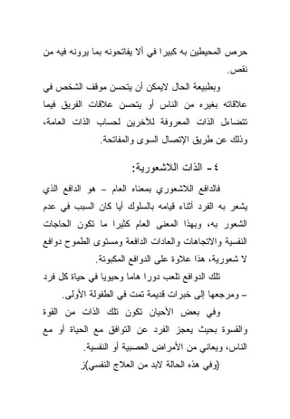 ‫ﺤﺭﺹ ﺍﻟﻤﺤﻴﻁﻴﻥ ﺒﻪ ﻜﺒﻴﺭﺍ ﻓﻲ ﺃﻻ ﻴﻔﺎﺘﺤﻭﻨﻪ ﺒﻤﺎ ﻴﺭﻭﻨﻪ ﻓﻴﻪ ﻤﻥ‬
                                ‫ﹰ‬
                                                   ‫ﻨﻘﺹ.‬
‫ﻭﺒﻁﺒﻴﻌﺔ ﺍﻟﺤﺎل ﻻﻴﻤﻜﻥ ﺃﻥ ﻴﺘﺤﺴﻥ ﻤﻭﻗﻑ ﺍﻟﺸﺨﺹ ﻓﻲ‬
‫ﻋﻼﻗﺎﺘﻪ ﺒﻐﻴﺭﻩ ﻤﻥ ﺍﻟﻨﺎﺱ ﺃﻭ ﻴﺘﺤﺴﻥ ﻋﻼﻗﺎﺕ ﺍﻟﻔﺭﻴﻕ ﻓﻴﻤﺎ‬
‫ﺘﺘﻀﺎﺀل ﺍﻟﺫﺍﺕ ﺍﻟﻤﻌﺭﻭﻓﺔ ﻟﻶﺨﺭﻴﻥ ﻟﺤﺴﺎﺏ ﺍﻟﺫﺍﺕ ﺍﻟﻌﺎﻤﺔ،‬
               ‫ﻭﺫﻟﻙ ﻋﻥ ﻁﺭﻴﻕ ﺍﻹﺘﺼﺎل ﺍﻟﺴﻭﻯ ﻭﺍﻟﻤﻔﺎﺘﺤﺔ.‬

                        ‫٤- ﺍﻟﺫﺍﺕ ﺍﻟﻼﺸﻌﻭﺭﻴﺔ:‬
‫ﻓﺎﻟﺩﺍﻓﻊ ﺍﻟﻼﺸﻌﻭﺭﻱ ﺒﻤﻌﻨﺎﻩ ﺍﻟﻌﺎﻡ – ﻫﻭ ﺍﻟﺩﺍﻓﻊ ﺍﻟﺫﻱ‬
‫ﻴﺸﻌﺭ ﺒﻪ ﺍﻟﻔﺭﺩ ﺃﺜﻨﺎﺀ ﻗﻴﺎﻤﻪ ﺒﺎﻟﺴﻠﻭﻙ ﺃﻴﺎ ﻜﺎﻥ ﺍﻟﺴﺒﺏ ﻓﻲ ﻋﺩﻡ‬
                 ‫ﹰ‬
‫ﺍﻟﺸﻌﻭﺭ ﺒﻪ، ﻭﺒﻬﺫﺍ ﺍﻟﻤﻌﻨﻰ ﺍﻟﻌﺎﻡ ﻜﺜﻴﺭﺍ ﻤﺎ ﺘﻜﻭﻥ ﺍﻟﺤﺎﺠﺎﺕ‬
                ‫ﹰ‬
‫ﺍﻟﻨﻔﺴﻴﺔ ﻭﺍﻻﺘﺠﺎﻫﺎﺕ ﻭﺍﻟﻌﺎﺩﺍﺕ ﺍﻟﺩﺍﻓﻌﺔ ﻭﻤﺴﺘﻭﻯ ﺍﻟﻁﻤﻭﺡ ﺩﻭﺍﻓﻊ‬
              ‫ﻻ ﺸﻌﻭﺭﻴﺔ، ﻫﺫﺍ ﻋﻼﻭﺓ ﻋﻠﻰ ﺍﻟﺩﻭﺍﻓﻊ ﺍﻟﻤﻜﺒﻭﺘﺔ.‬
‫ﺘﻠﻙ ﺍﻟﺩﻭﺍﻓﻊ ﺘﻠﻌﺏ ﺩﻭﺭﺍ ﻫﺎﻤﺎ ﻭﺤﻴﻭﻴﺎ ﻓﻲ ﺤﻴﺎﺓ ﻜل ﻓﺭﺩ‬
               ‫ﹰ‬      ‫ﹰ ﹰ‬
     ‫– ﻭﻤﺭﺠﻌﻬﺎ ﺇﻟﻰ ﺨﺒﺭﺍﺕ ﻗﺩﻴﻤﺔ ﺘﻤﺕ ﻓﻲ ﺍﻟﻁﻔﻭﻟﺔ ﺍﻷﻭﻟﻰ.‬
‫ﻭﻓﻲ ﺒﻌﺽ ﺍﻷﺤﻴﺎﻥ ﺘﻜﻭﻥ ﺘﻠﻙ ﺍﻟﺫﺍﺕ ﻤﻥ ﺍﻟﻘﻭﺓ‬
‫ﻭﺍﻟﻘﺴﻭﺓ ﺒﺤﻴﺙ ﻴﻌﺠﺯ ﺍﻟﻔﺭﺩ ﻋﻥ ﺍﻟﺘﻭﺍﻓﻕ ﻤﻊ ﺍﻟﺤﻴﺎﺓ ﺃﻭ ﻤﻊ‬
          ‫ﺍﻟﻨﺎﺱ، ﻭﻴﻌﺎﻨﻲ ﻤﻥ ﺍﻷﻤﺭﺍﺽ ﺍﻟﻌﺼﺒﻴﺔ ﺃﻭ ﺍﻟﻨﻔﺴﻴﺔ.‬
         ‫)ﻭﻓﻲ ﻫﺫﻩ ﺍﻟﺤﺎﻟﺔ ﻻﺒﺩ ﻤﻥ ﺍﻟﻌﻼﺝ ﺍﻟﻨﻔﺴﻲ(ﺯ‬
 