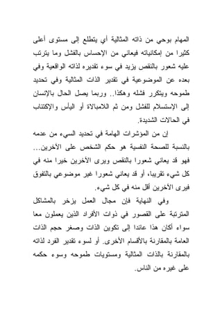 ‫ﺍﻟﻤﻬﺎﻡ ﺒﻭﺤﻲ ﻤﻥ ﺫﺍﺘﻪ ﺍﻟﻤﺜﺎﻟﻴﺔ ﺃﻱ ﻴﺘﻁﻠﻊ ﺇﻟﻰ ﻤﺴﺘﻭﻯ ﺃﻋﻠﻰ‬
‫ﻜﺜﻴﺭﺍ ﻤﻥ ﺇﻤﻜﺎﻨﻴﺎﺘﻪ ﻓﻴﻌﺎﻨﻲ ﻤﻥ ﺍﻹﺤﺴﺎﺱ ﺒﺎﻟﻔﺸل ﻭﻤﺎ ﻴﺘﺭﺘﺏ‬
                                               ‫ﹰ‬
‫ﻋﻠﻴﻪ ﺸﻌﻭﺭ ﺒﺎﻟﻨﻘﺹ ﻴﺯﻴﺩ ﻓﻲ ﺴﻭﺀ ﺘﻘﺩﻴﺭﻩ ﻟﺫﺍﺘﻪ ﺍﻟﻭﺍﻗﻌﻴﺔ ﻭﻓﻲ‬
‫ﺒﻌﺩﻩ ﻋﻥ ﺍﻟﻤﻭﻀﻭﻋﻴﺔ ﻓﻲ ﺘﻘﺩﻴﺭ ﺍﻟﺫﺍﺕ ﺍﻟﻤﺜﺎﻟﻴﺔ ﻭﻓﻲ ﺘﺤﺩﻴﺩ‬
‫ﻁﻤﻭﺤﻪ ﻭﻴﺘﻜﺭﺭ ﻓﺸﻠﻪ ﻭﻫﻜﺫﺍ.. ﻭﺭﺒﻤﺎ ﻴﺼل ﺍﻟﺤﺎل ﺒﺎﻹﻨﺴﺎﻥ‬
‫ﺇﻟﻰ ﺍﻹﺴﺘﺴﻼﻡ ﻟﻠﻔﺸل ﻭﻤﻥ ﺜﻡ ﺍﻟﻼﻤﺒﺎﻻﺓ ﺃﻭ ﺍﻟﻴﺄﺱ ﻭﺍﻹﻜﺘﺌﺎﺏ‬
                                      ‫ﻓﻲ ﺍﻟﺤﺎﻻﺕ ﺍﻟﺸﺩﻴﺩﺓ.‬
‫ﺇﻥ ﻤﻥ ﺍﻟﻤﺅﺸﺭﺍﺕ ﺍﻟﻬﺎﻤﺔ ﻓﻲ ﺘﺤﺩﻴﺩ ﺍﻟﺴﻲﺀ ﻤﻥ ﻋﺩﻤﻪ‬
‫ﺒﺎﻟﻨﺴﺒﺔ ﻟﻠﺼﺤﺔ ﺍﻟﻨﻔﺴﻴﺔ ﻫﻭ ﺤﻜﻡ ﺍﻟﺸﺨﺹ ﻋﻠﻰ ﺍﻵﺨﺭﻴﻥ...‬
‫ﻓﻬﻭ ﻗﺩ ﻴﻌﺎﻨﻲ ﺸﻌﻭﺭﺍ ﺒﺎﻟﻨﻘﺹ ﻭﻴﺭﻯ ﺍﻵﺨﺭﻴﻥ ﺨﻴﺭﺍ ﻤﻨﻪ ﻓﻲ‬
       ‫ﹰ‬                       ‫ﹰ‬
‫ﻜل ﺸﻲﺀ ﺘﻘﺭﻴﺒﹰ، ﺃﻭ ﻗﺩ ﻴﻌﺎﻨﻲ ﺸﻌﻭﺭﺍ ﻏﻴﺭ ﻤﻭﻀﻭﻋﻲ ﺒﺎﻟﺘﻔﻭﻕ‬
                   ‫ﹰ‬                  ‫ﺎ‬
                      ‫ﻓﻴﺭﻯ ﺍﻵﺨﺭﻴﻥ ﺃﻗل ﻤﻨﻪ ﻓﻲ ﻜل ﺸﻲﺀ.‬
‫ﻭﻓﻲ ﺍﻟﻨﻬﺎﻴﺔ ﻓﺈﻥ ﻤﺠﺎل ﺍﻟﻌﻤل ﻴﺯﺨﺭ ﺒﺎﻟﻤﺸﺎﻜل‬
‫ﺍﻟﻤﺘﺭﺘﺒﺔ ﻋﻠﻰ ﺍﻟﻘﺼﻭﺭ ﻓﻲ ﺫﻭﺍﺕ ﺍﻷﻓﺭﺍﺩ ﺍﻟﺫﻴﻥ ﻴﻌﻤﻠﻭﻥ ﻤﻌﺎ‬
‫ﹰ‬
‫ﺴﻭﺍﺀ ﺃﻜﺎﻥ ﻫﺫﺍ ﻋﺎﺌﺩﺍ ﺇﻟﻰ ﺘﻜﻭﻴﻥ ﺍﻟﺫﺍﺕ ﻭﺼﻐﺭ ﺤﺠﻡ ﺍﻟﺫﺍﺕ‬
                               ‫ﹰ‬
‫ﺍﻟﻌﺎﻤﺔ ﺒﺎﻟﻤﻘﺎﺭﻨﺔ ﺒﺎﻷﻗﺴﺎﻡ ﺍﻷﺨﺭﻯ. ﺃﻭ ﻟﺴﻭﺀ ﺘﻘﺩﻴﺭ ﺍﻟﻔﺭﺩ ﻟﺫﺍﺘﻪ‬
‫ﺒﺎﻟﻤﻘﺎﺭﻨﺔ ﺒﺎﻟﺫﺍﺕ ﺍﻟﻤﺜﺎﻟﻴﺔ ﻭﻤﺴﺘﻭﻴﺎﺕ ﻁﻤﻭﺤﻪ ﻭﺴﻭﺀ ﺤﻜﻤﻪ‬
                                    ‫ﻋﻠﻰ ﻏﻴﺭﻩ ﻤﻥ ﺍﻟﻨﺎﺱ.‬
 